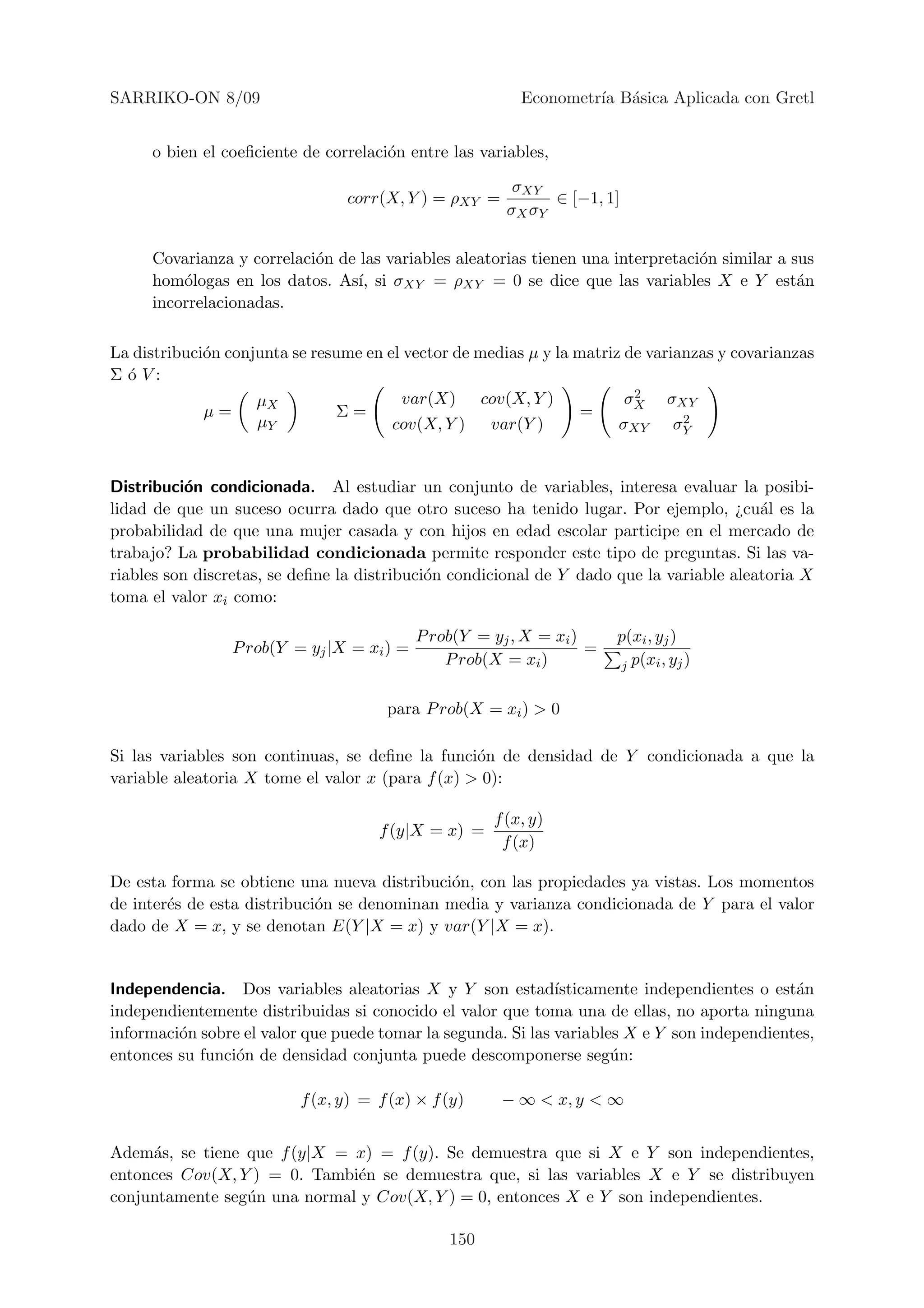 SARRIKO-ON 8/09                                          Econometr´ B´sica Aplicada con Gretl
                                                                  ıa a


     o bien el coeﬁciente de correlaci´n entre las variables,
                                      o

                                                        σXY
                                 corr(X, Y ) = ρXY =         ∈ [−1, 1]
                                                       σX σY

     Covarianza y correlaci´n de las variables aleatorias tienen una interpretaci´n similar a sus
                           o                                                     o
     hom´logas en los datos. As´ si σXY = ρXY = 0 se dice que las variables X e Y est´n
         o                       ı,                                                            a
     incorrelacionadas.

La distribuci´n conjunta se resume en el vector de medias µ y la matriz de varianzas y covarianzas
             o
Σ ´ V:
  o
                                        var(X) cov(X, Y )                2
                                                                        σX σXY
                    µX
             µ=                Σ=                                 =             2
                    µY                 cov(X, Y )   var(Y )            σXY σY


Distribuci´n condicionada. Al estudiar un conjunto de variables, interesa evaluar la posibi-
           o
lidad de que un suceso ocurra dado que otro suceso ha tenido lugar. Por ejemplo, ¿cu´l es la
                                                                                          a
probabilidad de que una mujer casada y con hijos en edad escolar participe en el mercado de
trabajo? La probabilidad condicionada permite responder este tipo de preguntas. Si las va-
riables son discretas, se deﬁne la distribuci´n condicional de Y dado que la variable aleatoria X
                                             o
toma el valor xi como:

                                           P rob(Y = yj , X = xi )     p(xi , yj )
                P rob(Y = yj |X = xi ) =                           =
                                               P rob(X = xi )          j p(xi , yj )


                                      para P rob(X = xi ) > 0

Si las variables son continuas, se deﬁne la funci´n de densidad de Y condicionada a que la
                                                  o
variable aleatoria X tome el valor x (para f (x) > 0):

                                                     f (x, y)
                                     f (y|X = x) =
                                                      f (x)

De esta forma se obtiene una nueva distribuci´n, con las propiedades ya vistas. Los momentos
                                              o
de inter´s de esta distribuci´n se denominan media y varianza condicionada de Y para el valor
        e                    o
dado de X = x, y se denotan E(Y |X = x) y var(Y |X = x).


Independencia. Dos variables aleatorias X y Y son estad´      ısticamente independientes o est´n
                                                                                              a
independientemente distribuidas si conocido el valor que toma una de ellas, no aporta ninguna
informaci´n sobre el valor que puede tomar la segunda. Si las variables X e Y son independientes,
         o
entonces su funci´n de densidad conjunta puede descomponerse seg´n:
                 o                                                    u

                          f (x, y) = f (x) × f (y)     − ∞ < x, y < ∞


Adem´s, se tiene que f (y|X = x) = f (y). Se demuestra que si X e Y son independientes,
     a
entonces Cov(X, Y ) = 0. Tambi´n se demuestra que, si las variables X e Y se distribuyen
                              e
conjuntamente seg´n una normal y Cov(X, Y ) = 0, entonces X e Y son independientes.
                 u

                                               150
 