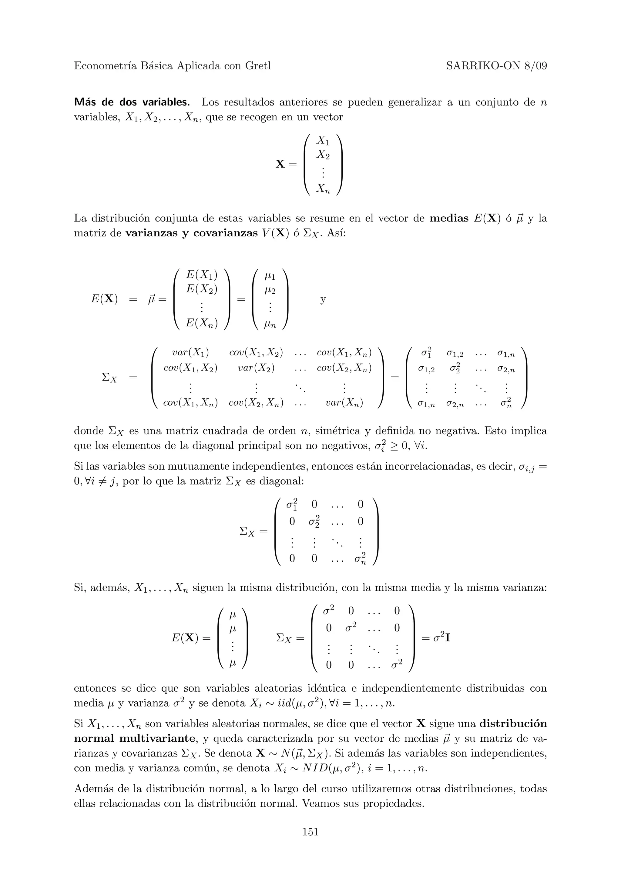 Econometr´ B´sica Aplicada con Gretl
         ıa a                                                                           SARRIKO-ON 8/09


M´s de dos variables. Los resultados anteriores se pueden generalizar a un conjunto de n
  a
variables, X1 , X2 , . . . , Xn , que se recogen en un vector
                                                          
                                                        X1
                                                      X2 
                                                          
                                                X= . 
                                                      . . 
                                                       Xn

La distribuci´n conjunta de estas variables se resume en el vector de medias E(X) ´ µ y la
             o                                                                    o
matriz de varianzas y covarianzas V (X) ´ ΣX . As´
                                            o       ı:

                                            
                        E(X1 )            µ1
                       E(X2 )          µ2   
                                            
   E(X) = µ =            .      =       .             y
                         .
                          .              .
                                           .   
                        E(Xn )            µn
                                                                                 2
                                                                                                            
                     var(X1 )    cov(X1 , X2 )     . . . cov(X1 , Xn )            σ1    σ1,2   . . . σ1,n
                  cov(X1 , X2 )   var(X2 )        . . . cov(X2 , Xn )         σ1,2    σ22
                                                                                               . . . σ2,n   
                                                                                                         
     ΣX    =           .             .            ..         .          =       .      .    ..     .     
                       .
                        .             .
                                      .                .      .
                                                              .                  .
                                                                                   .      .
                                                                                          .        .  .
                                                                                                      .     
                                                                                                       2
                   cov(X1 , Xn ) cov(X2 , Xn )     ...     var(Xn )              σ1,n   σ2,n   . . . σn

donde ΣX es una matriz cuadrada de orden n, sim´trica y deﬁnida no negativa. Esto implica
                                                    e
                                                              2
que los elementos de la diagonal principal son no negativos, σi ≥ 0, ∀i.
Si las variables son mutuamente independientes, entonces est´n incorrelacionadas, es decir, σi,j =
                                                             a
0, ∀i = j, por lo que la matriz ΣX es diagonal:
                                         2                  
                                           σ1 0 . . . 0
                                                2           
                                         0 σ2 . . . 0 
                                        
                                  ΣX =  .                   
                                                . ..      . 
                                         . .   .
                                                .    . .  . 
                                            0 0 . . . σn   2



Si, adem´s, X1 , . . . , Xn siguen la misma distribuci´n,
        a                                             o       con la misma media y la misma varianza:
                                                  2                    
                                    µ                 σ        0 ... 0
                                 µ                                     
                                                  0         σ2 . . . 0 
                        E(X) =  .         ΣX =  .
                                                    .          . ..
                                                                          
                                                                        . =σ I
                                                                                2
                                 . 
                                    .               .          .
                                                                .       . 
                                                                      . .
                                    µ                  0       0 . . . σ2

entonces se dice que son variables aleatorias id´ntica e independientemente distribuidas con
                                                 e
media µ y varianza σ 2 y se denota X ∼ iid(µ, σ 2 ), ∀i = 1, . . . , n.
                                    i

Si X1 , . . . , Xn son variables aleatorias normales, se dice que el vector X sigue una distribuci´n
                                                                                                  o
normal multivariante, y queda caracterizada por su vector de medias µ y su matriz de va-
rianzas y covarianzas ΣX . Se denota X ∼ N (µ, ΣX ). Si adem´s las variables son independientes,
                                                                   a
con media y varianza com´n, se denota Xi ∼ N ID(µ, σ 2 ), i = 1, . . . , n.
                               u
Adem´s de la distribuci´n normal, a lo largo del curso utilizaremos otras distribuciones, todas
       a                 o
ellas relacionadas con la distribuci´n normal. Veamos sus propiedades.
                                    o

                                                    151
 