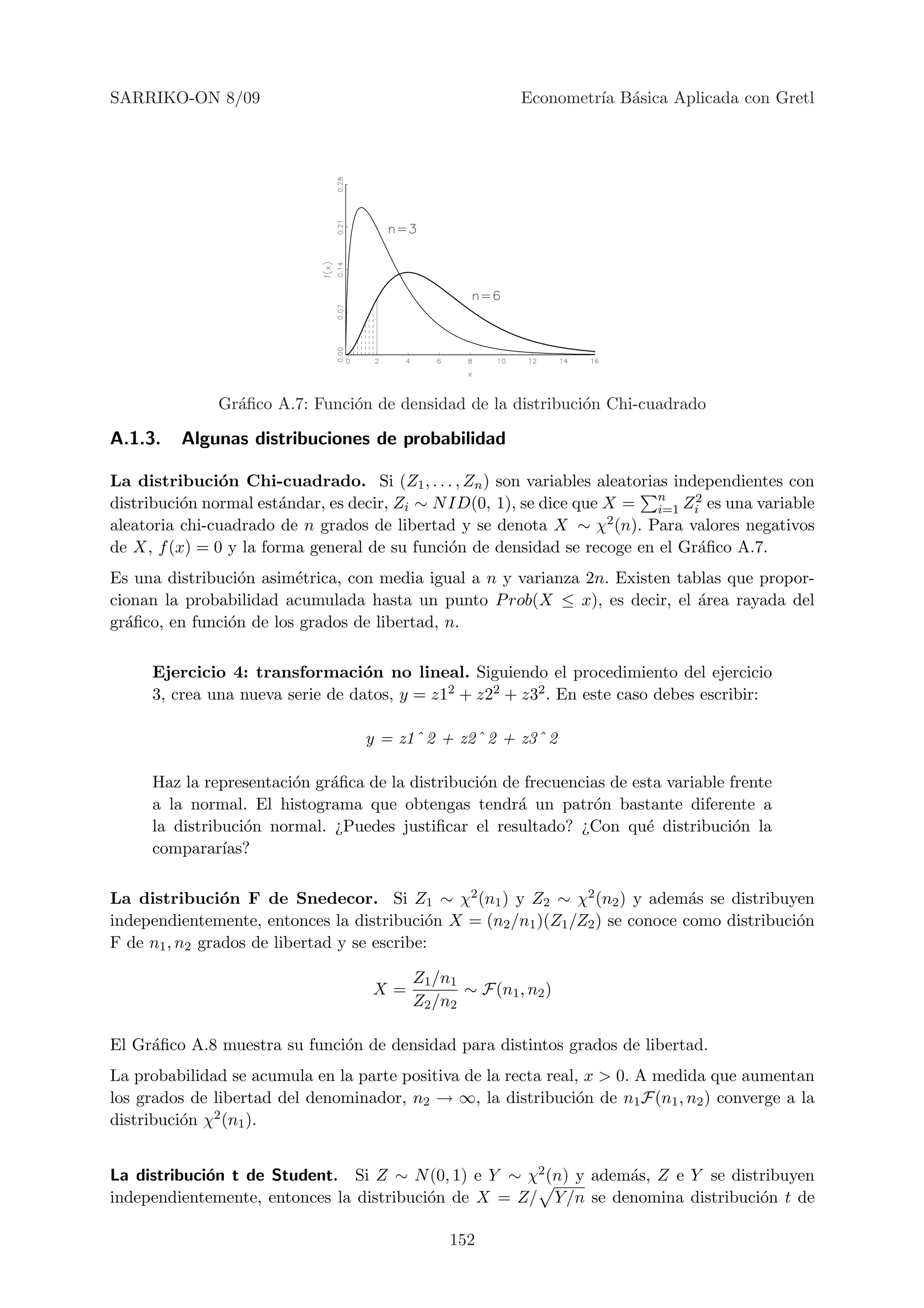 SARRIKO-ON 8/09                                         Econometr´ B´sica Aplicada con Gretl
                                                                 ıa a




              Gr´ﬁco A.7: Funci´n de densidad de la distribuci´n Chi-cuadrado
                a              o                              o

A.1.3.   Algunas distribuciones de probabilidad

La distribuci´n Chi-cuadrado. Si (Z1 , . . . , Zn ) son variables aleatorias independientes con
               o
distribuci´n normal est´ndar, es decir, Zi ∼ N ID(0, 1), se dice que X = n Zi2 es una variable
          o             a                                                  i=1
aleatoria chi-cuadrado de n grados de libertad y se denota X ∼ χ2 (n). Para valores negativos
de X, f (x) = 0 y la forma general de su funci´n de densidad se recoge en el Gr´ﬁco A.7.
                                               o                                a
Es una distribuci´n asim´trica, con media igual a n y varianza 2n. Existen tablas que propor-
                  o      e
cionan la probabilidad acumulada hasta un punto P rob(X ≤ x), es decir, el ´rea rayada del
                                                                              a
gr´ﬁco, en funci´n de los grados de libertad, n.
  a             o

     Ejercicio 4: transformaci´n no lineal. Siguiendo el procedimiento del ejercicio
                                  o
     3, crea una nueva serie de datos, y = z12 + z22 + z32 . En este caso debes escribir:

                                  y = z1ˆ 2 + z2ˆ 2 + z3ˆ 2

     Haz la representaci´n gr´ﬁca de la distribuci´n de frecuencias de esta variable frente
                        o    a                    o
     a la normal. El histograma que obtengas tendr´ un patr´n bastante diferente a
                                                       a         o
     la distribuci´n normal. ¿Puedes justiﬁcar el resultado? ¿Con qu´ distribuci´n la
                  o                                                      e            o
     comparar´ ıas?

La distribuci´n F de Snedecor. Si Z1 ∼ χ2 (n1 ) y Z2 ∼ χ2 (n2 ) y adem´s se distribuyen
                o                                                              a
independientemente, entonces la distribuci´n X = (n2 /n1 )(Z1 /Z2 ) se conoce como distribuci´n
                                             o                                               o
F de n1 , n2 grados de libertad y se escribe:

                                         Z1 /n1
                                   X=           ∼ F(n1 , n2 )
                                         Z2 /n2

El Gr´ﬁco A.8 muestra su funci´n de densidad para distintos grados de libertad.
     a                        o
La probabilidad se acumula en la parte positiva de la recta real, x > 0. A medida que aumentan
los grados de libertad del denominador, n2 → ∞, la distribuci´n de n1 F(n1 , n2 ) converge a la
                                                                o
              2 (n ).
distribuci´n χ 1
          o


La distribuci´n t de Student. Si Z ∼ N (0, 1) e Y ∼ χ2 (n) y adem´s, Z e Y se distribuyen
             o                                                   a
independientemente, entonces la distribuci´n de X = Z/ Y /n se denomina distribuci´n t de
                                          o                                       o

                                              152
 