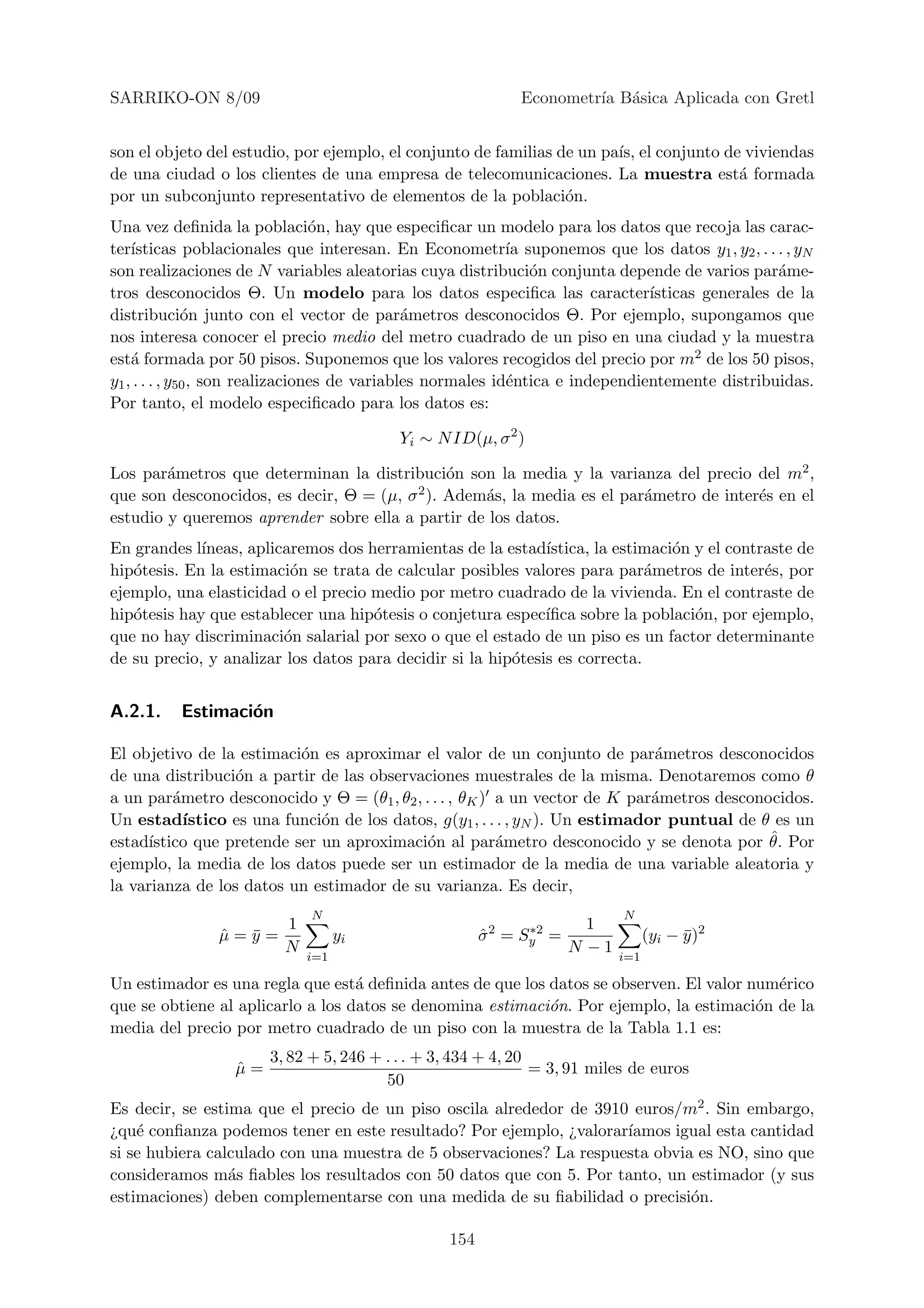 SARRIKO-ON 8/09                                              Econometr´ B´sica Aplicada con Gretl
                                                                      ıa a


son el objeto del estudio, por ejemplo, el conjunto de familias de un pa´ el conjunto de viviendas
                                                                        ıs,
de una ciudad o los clientes de una empresa de telecomunicaciones. La muestra est´ formada
                                                                                        a
por un subconjunto representativo de elementos de la poblaci´n.  o
Una vez deﬁnida la poblaci´n, hay que especiﬁcar un modelo para los datos que recoja las carac-
                                  o
ter´ısticas poblacionales que interesan. En Econometr´ suponemos que los datos y1 , y2 , . . . , yN
                                                             ıa
son realizaciones de N variables aleatorias cuya distribuci´n conjunta depende de varios par´me-
                                                                o                                 a
tros desconocidos Θ. Un modelo para los datos especiﬁca las caracter´           ısticas generales de la
distribuci´n junto con el vector de par´metros desconocidos Θ. Por ejemplo, supongamos que
               o                               a
nos interesa conocer el precio medio del metro cuadrado de un piso en una ciudad y la muestra
est´ formada por 50 pisos. Suponemos que los valores recogidos del precio por m2 de los 50 pisos,
    a
y1 , . . . , y50 , son realizaciones de variables normales id´ntica e independientemente distribuidas.
                                                             e
Por tanto, el modelo especiﬁcado para los datos es:

                                          Yi ∼ N ID(µ, σ 2 )

Los par´metros que determinan la distribuci´n son la media y la varianza del precio del m2 ,
        a                                      o
que son desconocidos, es decir, Θ = (µ, σ 2 ). Adem´s, la media es el par´metro de inter´s en el
                                                   a                     a              e
estudio y queremos aprender sobre ella a partir de los datos.
En grandes l´ıneas, aplicaremos dos herramientas de la estad´ ıstica, la estimaci´n y el contraste de
                                                                                 o
hip´tesis. En la estimaci´n se trata de calcular posibles valores para par´metros de inter´s, por
   o                      o                                                  a                e
ejemplo, una elasticidad o el precio medio por metro cuadrado de la vivienda. En el contraste de
hip´tesis hay que establecer una hip´tesis o conjetura espec´
   o                                 o                        ıﬁca sobre la poblaci´n, por ejemplo,
                                                                                    o
que no hay discriminaci´n salarial por sexo o que el estado de un piso es un factor determinante
                         o
de su precio, y analizar los datos para decidir si la hip´tesis es correcta.
                                                         o


A.2.1.    Estimaci´n
                  o

El objetivo de la estimaci´n es aproximar el valor de un conjunto de par´metros desconocidos
                            o                                                   a
de una distribuci´n a partir de las observaciones muestrales de la misma. Denotaremos como θ
                   o
a un par´metro desconocido y Θ = (θ1 , θ2 , . . . , θK ) a un vector de K par´metros desconocidos.
          a                                                                     a
Un estad´   ıstico es una funci´n de los datos, g(y1 , . . . , yN ). Un estimador puntual de θ es un
                               o
estad´ıstico que pretende ser un aproximaci´n al par´metro desconocido y se denota por θ. Por
                                             o             a                                  ˆ
ejemplo, la media de los datos puede ser un estimador de la media de una variable aleatoria y
la varianza de los datos un estimador de su varianza. Es decir,
                             N                                              N
                    1                                  2      ∗2       1
               µ=y=
               ˆ ¯                yi                   σ =
                                                       ˆ     Sy    =              (yi − y )2
                                                                                        ¯
                    N                                                N −1
                            i=1                                             i=1

Un estimador es una regla que est´ deﬁnida antes de que los datos se observen. El valor num´rico
                                   a                                                       e
que se obtiene al aplicarlo a los datos se denomina estimaci´n. Por ejemplo, la estimaci´n de la
                                                            o                            o
media del precio por metro cuadrado de un piso con la muestra de la Tabla 1.1 es:
                       3, 82 + 5, 246 + . . . + 3, 434 + 4, 20
                  µ=
                  ˆ                                            = 3, 91 miles de euros
                                        50
Es decir, se estima que el precio de un piso oscila alrededor de 3910 euros/m2 . Sin embargo,
¿qu´ conﬁanza podemos tener en este resultado? Por ejemplo, ¿valorar´
    e                                                                ıamos igual esta cantidad
si se hubiera calculado con una muestra de 5 observaciones? La respuesta obvia es NO, sino que
consideramos m´s ﬁables los resultados con 50 datos que con 5. Por tanto, un estimador (y sus
                 a
estimaciones) deben complementarse con una medida de su ﬁabilidad o precisi´n.o

                                                 154
 