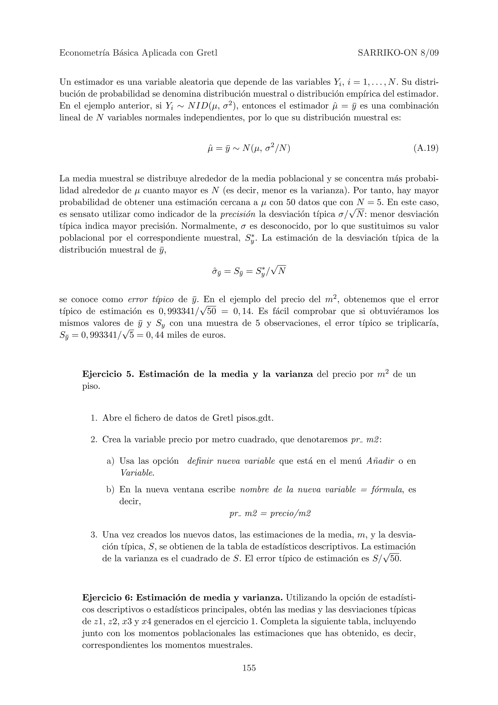Econometr´ B´sica Aplicada con Gretl
         ıa a                                                                   SARRIKO-ON 8/09


Un estimador es una variable aleatoria que depende de las variables Yi , i = 1, . . . , N . Su distri-
buci´n de probabilidad se denomina distribuci´n muestral o distribuci´n emp´
     o                                         o                     o       ırica del estimador.
En el ejemplo anterior, si Yi ∼ N ID(µ, σ 2 ), entonces el estimador µ = y es una combinaci´n
                                                                     ˆ     ¯                       o
lineal de N variables normales independientes, por lo que su distribuci´n muestral es:
                                                                       o


                                       µ = y ∼ N (µ, σ 2 /N )
                                       ˆ ¯                                                     (A.19)


La media muestral se distribuye alrededor de la media poblacional y se concentra m´s probabi-
                                                                                   a
lidad alrededor de µ cuanto mayor es N (es decir, menor es la varianza). Por tanto, hay mayor
probabilidad de obtener una estimaci´n cercana a µ con 50 datos que con N = 5. En este caso,
                                     o                                  √
es sensato utilizar como indicador de la precisi´n la desviaci´n t´
                                                o             o ıpica σ/ N : menor desviaci´n
                                                                                           o
t´
 ıpica indica mayor precisi´n. Normalmente, σ es desconocido, por lo que sustituimos su valor
                            o
                                                  ∗
poblacional por el correspondiente muestral, Sy . La estimaci´n de la desviaci´n t´
                                                                o              o ıpica de la
distribuci´n muestral de y ,
          o               ¯
                                                    ∗
                                                      √
                                       σy = Sy = Sy / N
                                       ˆ¯     ¯



se conoce como error t´ıpico de y . √ el ejemplo del precio del m2 , obtenemos que el error
                                ¯ En
t´
 ıpico de estimaci´n es 0, 993341/ 50 = 0, 14. Es f´cil comprobar que si obtuvi´ramos los
                  o                                 a                             e
mismos valores √ y y Sy con una muestra de 5 observaciones, el error t´
                de ¯                                                     ıpico se triplicar´
                                                                                           ıa,
Sy = 0, 993341/ 5 = 0, 44 miles de euros.
  ¯




      Ejercicio 5. Estimaci´n de la media y la varianza del precio por m2 de un
                           o
      piso.


        1. Abre el ﬁchero de datos de Gretl pisos.gdt.

        2. Crea la variable precio por metro cuadrado, que denotaremos pr m2 :

            a) Usa las opci´n deﬁnir nueva variable que est´ en el men´ A˜adir o en
                           o                               a          u n
               Variable.
            b) En la nueva ventana escribe nombre de la nueva variable = f´rmula, es
                                                                          o
               decir,
                                         pr m2 = precio/m2

        3. Una vez creados los nuevos datos, las estimaciones de la media, m, y la desvia-
           ci´n t´
             o ıpica, S, se obtienen de la tabla de estad´
                                                         ısticos descriptivos. La estimaci´n
                                                                                    √     o
           de la varianza es el cuadrado de S. El error t´
                                                         ıpico de estimaci´n es S/ 50.
                                                                           o



      Ejercicio 6: Estimaci´n de media y varianza. Utilizando la opci´n de estad´
                              o                                               o           ısti-
      cos descriptivos o estad´
                              ısticos principales, obt´n las medias y las desviaciones t´
                                                      e                                 ıpicas
      de z1, z2, x3 y x4 generados en el ejercicio 1. Completa la siguiente tabla, incluyendo
      junto con los momentos poblacionales las estimaciones que has obtenido, es decir,
      correspondientes los momentos muestrales.

                                                 155
 