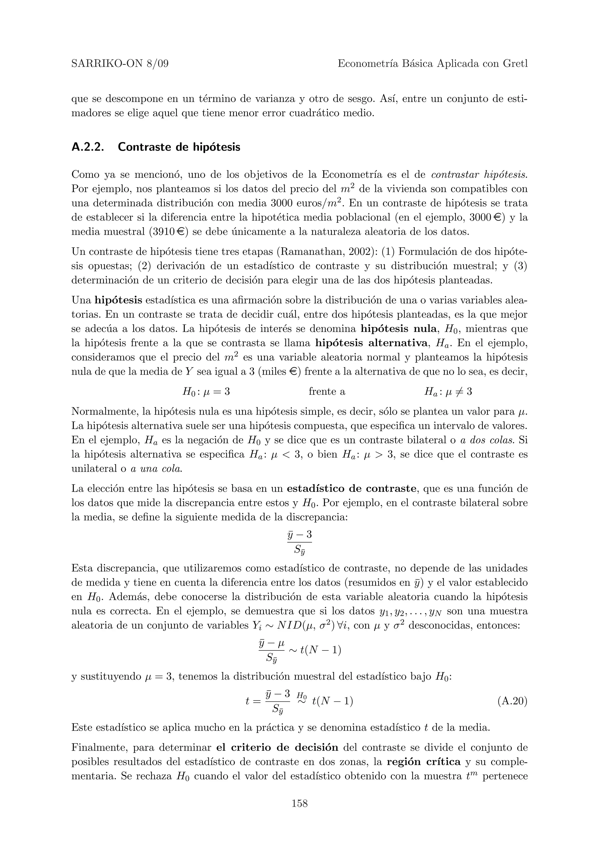 SARRIKO-ON 8/09                                             Econometr´ B´sica Aplicada con Gretl
                                                                     ıa a


que se descompone en un t´rmino de varianza y otro de sesgo. As´ entre un conjunto de esti-
                           e                                   ı,
madores se elige aquel que tiene menor error cuadr´tico medio.
                                                  a


A.2.2.    Contraste de hip´tesis
                          o

Como ya se mencion´, uno de los objetivos de la Econometr´ es el de contrastar hip´tesis.
                       o                                         ıa                        o
Por ejemplo, nos planteamos si los datos del precio del m2 de la vivienda son compatibles con
una determinada distribuci´n con media 3000 euros/m2 . En un contraste de hip´tesis se trata
                             o                                                     o
de establecer si la diferencia entre la hipot´tica media poblacional (en el ejemplo, 3000 e) y la
                                             e
media muestral (3910 e) se debe unicamente a la naturaleza aleatoria de los datos.
                                   ´
Un contraste de hip´tesis tiene tres etapas (Ramanathan, 2002): (1) Formulaci´n de dos hip´te-
                    o                                                          o           o
sis opuestas; (2) derivaci´n de un estad´
                          o               ıstico de contraste y su distribuci´n muestral; y (3)
                                                                             o
determinaci´n de un criterio de decisi´n para elegir una de las dos hip´tesis planteadas.
            o                          o                               o
Una hip´tesis estad´
         o           ıstica es una aﬁrmaci´n sobre la distribuci´n de una o varias variables alea-
                                          o                       o
torias. En un contraste se trata de decidir cu´l, entre dos hip´tesis planteadas, es la que mejor
                                               a                 o
se adec´a a los datos. La hip´tesis de inter´s se denomina hip´tesis nula, H0 , mientras que
        u                      o             e                      o
la hip´tesis frente a la que se contrasta se llama hip´tesis alternativa, Ha . En el ejemplo,
      o                                                 o
consideramos que el precio del m2 es una variable aleatoria normal y planteamos la hip´tesis   o
nula de que la media de Y sea igual a 3 (miles e) frente a la alternativa de que no lo sea, es decir,
                        H0 : µ = 3                    frente a               Ha : µ = 3
Normalmente, la hip´tesis nula es una hip´tesis simple, es decir, s´lo se plantea un valor para µ.
                     o                      o                      o
La hip´tesis alternativa suele ser una hip´tesis compuesta, que especiﬁca un intervalo de valores.
       o                                  o
En el ejemplo, Ha es la negaci´n de H0 y se dice que es un contraste bilateral o a dos colas. Si
                                o
la hip´tesis alternativa se especiﬁca Ha : µ < 3, o bien Ha : µ > 3, se dice que el contraste es
      o
unilateral o a una cola.
La elecci´n entre las hip´tesis se basa en un estad´
         o               o                          ıstico de contraste, que es una funci´n de
                                                                                             o
los datos que mide la discrepancia entre estos y H0 . Por ejemplo, en el contraste bilateral sobre
la media, se deﬁne la siguiente medida de la discrepancia:
                                               y−3
                                               ¯
                                                 Sy
                                                  ¯

Esta discrepancia, que utilizaremos como estad´ ıstico de contraste, no depende de las unidades
de medida y tiene en cuenta la diferencia entre los datos (resumidos en y ) y el valor establecido
                                                                           ¯
en H0 . Adem´s, debe conocerse la distribuci´n de esta variable aleatoria cuando la hip´tesis
              a                               o                                               o
nula es correcta. En el ejemplo, se demuestra que si los datos y1 , y2 , . . . , yN son una muestra
aleatoria de un conjunto de variables Yi ∼ N ID(µ, σ 2 ) ∀i, con µ y σ 2 desconocidas, entonces:
                                         y−µ
                                         ¯
                                              ∼ t(N − 1)
                                           Sy
                                            ¯

y sustituyendo µ = 3, tenemos la distribuci´n muestral del estad´
                                           o                    ıstico bajo H0 :
                                           y − 3 H0
                                           ¯
                                      t=         ∼ t(N − 1)                                   (A.20)
                                             Sy
                                              ¯

Este estad´
          ıstico se aplica mucho en la pr´ctica y se denomina estad´
                                         a                         ıstico t de la media.
Finalmente, para determinar el criterio de decisi´n del contraste se divide el conjunto de
                                                      o
posibles resultados del estad´
                             ıstico de contraste en dos zonas, la regi´n cr´
                                                                      o     ıtica y su comple-
mentaria. Se rechaza H0 cuando el valor del estad´ ıstico obtenido con la muestra tm pertenece

                                                158
 