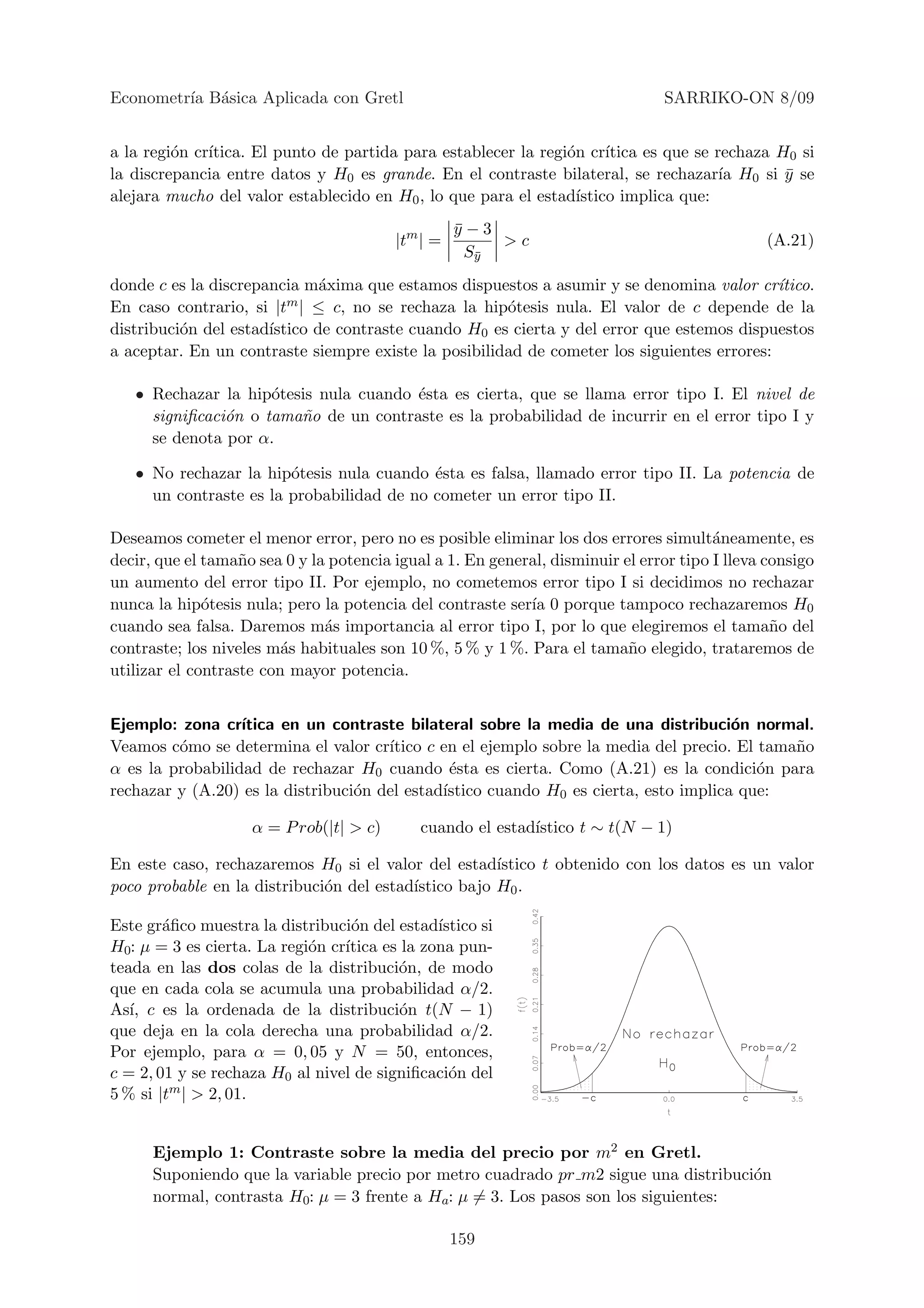 Econometr´ B´sica Aplicada con Gretl
         ıa a                                                                    SARRIKO-ON 8/09


a la regi´n cr´
         o    ıtica. El punto de partida para establecer la regi´n cr´
                                                                o     ıtica es que se rechaza H0 si
la discrepancia entre datos y H0 es grande. En el contraste bilateral, se rechazar´ H0 si y se
                                                                                       ıa      ¯
alejara mucho del valor establecido en H0 , lo que para el estad´ıstico implica que:
                                                   y−3
                                                   ¯
                                         |tm | =        >c                                      (A.21)
                                                     Sy
                                                      ¯

donde c es la discrepancia m´xima que estamos dispuestos a asumir y se denomina valor cr´
                              a                                                             ıtico.
En caso contrario, si |t m | ≤ c, no se rechaza la hip´tesis nula. El valor de c depende de la
                                                      o
distribuci´n del estad´
          o           ıstico de contraste cuando H0 es cierta y del error que estemos dispuestos
a aceptar. En un contraste siempre existe la posibilidad de cometer los siguientes errores:

   • Rechazar la hip´tesis nula cuando ´sta es cierta, que se llama error tipo I. El nivel de
                     o                 e
     signiﬁcaci´n o tama˜o de un contraste es la probabilidad de incurrir en el error tipo I y
               o        n
     se denota por α.

   • No rechazar la hip´tesis nula cuando ´sta es falsa, llamado error tipo II. La potencia de
                        o                  e
     un contraste es la probabilidad de no cometer un error tipo II.

Deseamos cometer el menor error, pero no es posible eliminar los dos errores simult´neamente, es
                                                                                        a
decir, que el tama˜o sea 0 y la potencia igual a 1. En general, disminuir el error tipo I lleva consigo
                   n
un aumento del error tipo II. Por ejemplo, no cometemos error tipo I si decidimos no rechazar
nunca la hip´tesis nula; pero la potencia del contraste ser´ 0 porque tampoco rechazaremos H0
              o                                             ıa
cuando sea falsa. Daremos m´s importancia al error tipo I, por lo que elegiremos el tama˜o del
                               a                                                                 n
contraste; los niveles m´s habituales son 10 %, 5 % y 1 %. Para el tama˜o elegido, trataremos de
                         a                                                 n
utilizar el contraste con mayor potencia.


Ejemplo: zona cr´ ıtica en un contraste bilateral sobre la media de una distribuci´n normal.
                                                                                      o
Veamos c´mo se determina el valor cr´
         o                            ıtico c en el ejemplo sobre la media del precio. El tama˜o
                                                                                              n
α es la probabilidad de rechazar H0 cuando ´sta es cierta. Como (A.21) es la condici´n para
                                               e                                          o
rechazar y (A.20) es la distribuci´n del estad´
                                  o           ıstico cuando H0 es cierta, esto implica que:

                    α = P rob(|t| > c)       cuando el estad´
                                                            ıstico t ∼ t(N − 1)

En este caso, rechazaremos H0 si el valor del estad´  ıstico t obtenido con los datos es un valor
poco probable en la distribuci´n del estad´
                              o           ıstico bajo H0 .

Este gr´ﬁco muestra la distribuci´n del estad´
        a                         o            ıstico si
H0: µ = 3 es cierta. La regi´n cr´
                            o    ıtica es la zona pun-
teada en las dos colas de la distribuci´n, de modo
                                         o
que en cada cola se acumula una probabilidad α/2.
As´ c es la ordenada de la distribuci´n t(N − 1)
   ı,                                     o
que deja en la cola derecha una probabilidad α/2.
Por ejemplo, para α = 0, 05 y N = 50, entonces,
c = 2, 01 y se rechaza H0 al nivel de signiﬁcaci´n del
                                                 o
5 % si |tm | > 2, 01.


      Ejemplo 1: Contraste sobre la media del precio por m2 en Gretl.
      Suponiendo que la variable precio por metro cuadrado pr m2 sigue una distribuci´n
                                                                                     o
      normal, contrasta H0: µ = 3 frente a Ha: µ = 3. Los pasos son los siguientes:

                                                   159
 
