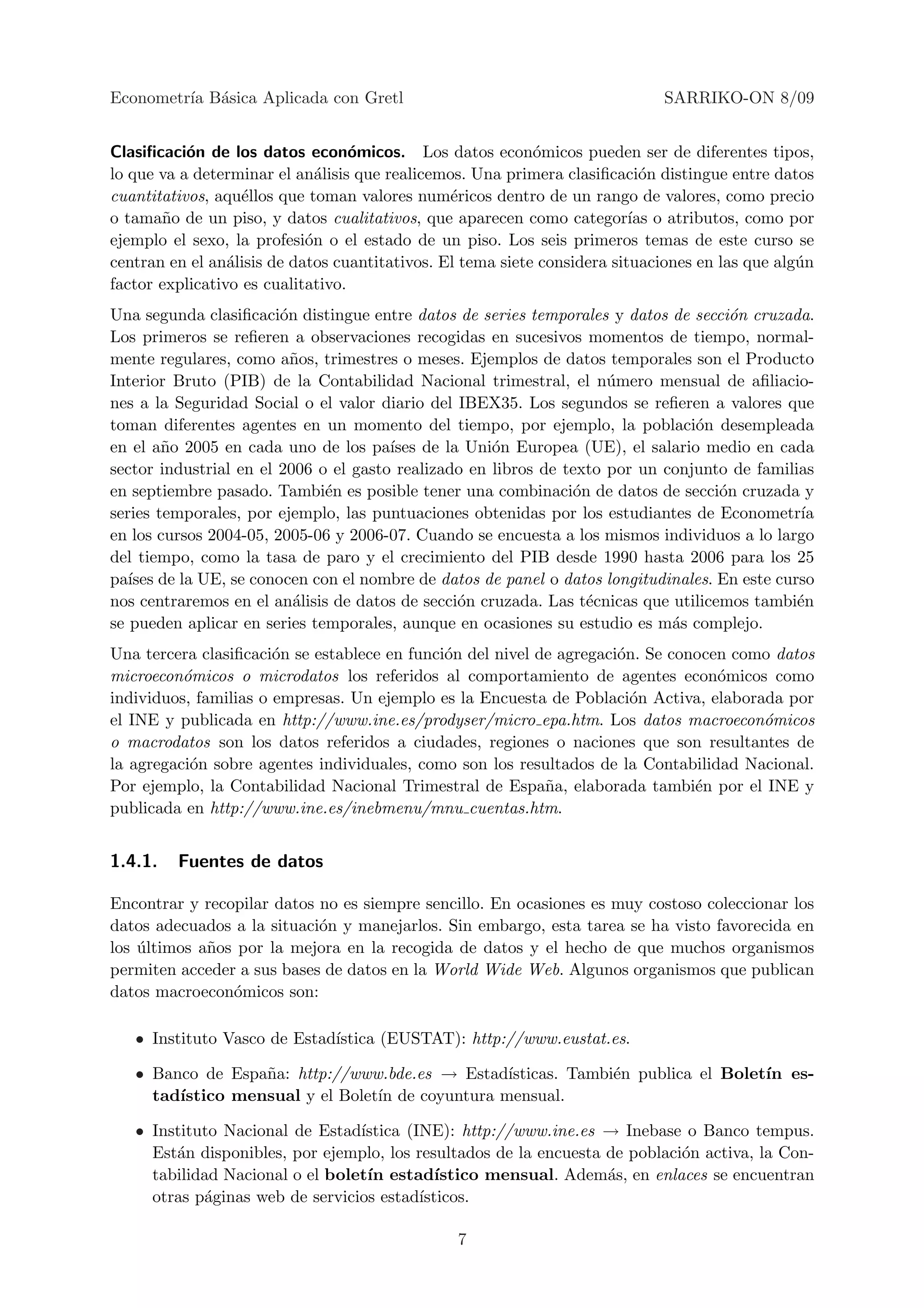 Econometr´ B´sica Aplicada con Gretl
         ıa a                                                                SARRIKO-ON 8/09


Clasiﬁcaci´n de los datos econ´micos. Los datos econ´micos pueden ser de diferentes tipos,
           o                       o                        o
lo que va a determinar el an´lisis que realicemos. Una primera clasiﬁcaci´n distingue entre datos
                              a                                             o
cuantitativos, aqu´llos que toman valores num´ricos dentro de un rango de valores, como precio
                   e                            e
o tama˜o de un piso, y datos cualitativos, que aparecen como categor´ o atributos, como por
       n                                                                  ıas
ejemplo el sexo, la profesi´n o el estado de un piso. Los seis primeros temas de este curso se
                            o
centran en el an´lisis de datos cuantitativos. El tema siete considera situaciones en las que alg´n
                 a                                                                               u
factor explicativo es cualitativo.
Una segunda clasiﬁcaci´n distingue entre datos de series temporales y datos de secci´n cruzada.
                        o                                                             o
Los primeros se reﬁeren a observaciones recogidas en sucesivos momentos de tiempo, normal-
mente regulares, como a˜os, trimestres o meses. Ejemplos de datos temporales son el Producto
                          n
Interior Bruto (PIB) de la Contabilidad Nacional trimestral, el n´mero mensual de aﬁliacio-
                                                                     u
nes a la Seguridad Social o el valor diario del IBEX35. Los segundos se reﬁeren a valores que
toman diferentes agentes en un momento del tiempo, por ejemplo, la poblaci´n desempleada
                                                                                o
en el a˜o 2005 en cada uno de los pa´
        n                              ıses de la Uni´n Europea (UE), el salario medio en cada
                                                     o
sector industrial en el 2006 o el gasto realizado en libros de texto por un conjunto de familias
en septiembre pasado. Tambi´n es posible tener una combinaci´n de datos de secci´n cruzada y
                              e                                 o                   o
series temporales, por ejemplo, las puntuaciones obtenidas por los estudiantes de Econometr´   ıa
en los cursos 2004-05, 2005-06 y 2006-07. Cuando se encuesta a los mismos individuos a lo largo
del tiempo, como la tasa de paro y el crecimiento del PIB desde 1990 hasta 2006 para los 25
pa´ de la UE, se conocen con el nombre de datos de panel o datos longitudinales. En este curso
   ıses
nos centraremos en el an´lisis de datos de secci´n cruzada. Las t´cnicas que utilicemos tambi´n
                          a                      o                e                           e
se pueden aplicar en series temporales, aunque en ocasiones su estudio es m´s complejo.
                                                                             a
Una tercera clasiﬁcaci´n se establece en funci´n del nivel de agregaci´n. Se conocen como datos
                       o                      o                       o
microecon´micos o microdatos los referidos al comportamiento de agentes econ´micos como
          o                                                                        o
individuos, familias o empresas. Un ejemplo es la Encuesta de Poblaci´n Activa, elaborada por
                                                                        o
el INE y publicada en http://www.ine.es/prodyser/micro epa.htm. Los datos macroecon´micos
                                                                                        o
o macrodatos son los datos referidos a ciudades, regiones o naciones que son resultantes de
la agregaci´n sobre agentes individuales, como son los resultados de la Contabilidad Nacional.
           o
Por ejemplo, la Contabilidad Nacional Trimestral de Espa˜a, elaborada tambi´n por el INE y
                                                            n                   e
publicada en http://www.ine.es/inebmenu/mnu cuentas.htm.


1.4.1.   Fuentes de datos

Encontrar y recopilar datos no es siempre sencillo. En ocasiones es muy costoso coleccionar los
datos adecuados a la situaci´n y manejarlos. Sin embargo, esta tarea se ha visto favorecida en
                            o
los ultimos a˜os por la mejora en la recogida de datos y el hecho de que muchos organismos
    ´        n
permiten acceder a sus bases de datos en la World Wide Web. Algunos organismos que publican
datos macroecon´micos son:
                o

   • Instituto Vasco de Estad´
                             ıstica (EUSTAT): http://www.eustat.es.

   • Banco de Espa˜a: http://www.bde.es → Estad´
                  n                              ısticas. Tambi´n publica el Bolet´ es-
                                                               e                  ın
     tad´
        ıstico mensual y el Bolet´ de coyuntura mensual.
                                 ın

   • Instituto Nacional de Estad´ıstica (INE): http://www.ine.es → Inebase o Banco tempus.
     Est´n disponibles, por ejemplo, los resultados de la encuesta de poblaci´n activa, la Con-
        a                                                                    o
     tabilidad Nacional o el bolet´ estad´
                                  ın         ıstico mensual. Adem´s, en enlaces se encuentran
                                                                   a
     otras p´ginas web de servicios estad´
            a                             ısticos.

                                                7
 