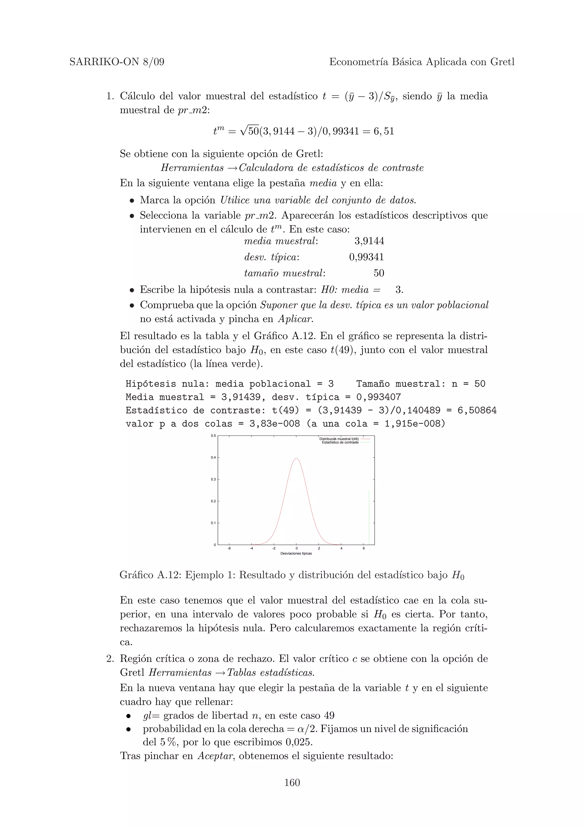 SARRIKO-ON 8/09                                                               Econometr´ B´sica Aplicada con Gretl
                                                                                       ıa a


     1. C´lculo del valor muestral del estad´
         a                                  ıstico t = (¯ − 3)/Sy , siendo y la media
                                                        y       ¯          ¯
        muestral de pr m2:
                                √
                           tm = 50(3, 9144 − 3)/0, 99341 = 6, 51

        Se obtiene con la siguiente opci´n de Gretl:
                                        o
                 Herramientas →Calculadora de estad´  ısticos de contraste
        En la siguiente ventana elige la pesta˜a media y en ella:
                                              n
          • Marca la opci´n Utilice una variable del conjunto de datos.
                          o
          • Selecciona la variable pr m2. Aparecer´n los estad´
                                                     a           ısticos descriptivos que
            intervienen en el c´lculo de t
                               a          m . En este caso:
                                   media muestral:          3,9144
                                       desv. t´
                                              ıpica:                                        0,99341
                                       tama˜o muestral :
                                           n                                                             50
          • Escribe la hip´tesis nula a contrastar: H0: media = 3.
                          o
          • Comprueba que la opci´n Suponer que la desv. t´
                                   o                       ıpica es un valor poblacional
            no est´ activada y pincha en Aplicar.
                  a
        El resultado es la tabla y el Gr´ﬁco A.12. En el gr´ﬁco se representa la distri-
                                          a                   a
        buci´n del estad´
             o            ıstico bajo H0 , en este caso t(49), junto con el valor muestral
        del estad´
                 ıstico (la l´
                             ınea verde).
         Hip´tesis nula: media poblacional = 3
            o                                     Tama~o muestral: n = 50
                                                      n
         Media muestral = 3,91439, desv. t´pica = 0,993407
                                          ı
         Estad´stico de contraste: t(49) = (3,91439 - 3)/0,140489 = 6,50864
              ı
         valor p a dos colas = 3,83e-008 (a una cola = 1,915e-008)
                            0.5
                                                                        Distribucin muestral t(49)
                                                                         Estadstico de contraste



                            0.4




                            0.3




                            0.2




                            0.1




                             0
                                  -6    -4   -2            0            2             4              6
                                                  Desviaciones tpicas




       Gr´ﬁco A.12: Ejemplo 1: Resultado y distribuci´n del estad´
         a                                           o           ıstico bajo H0

        En este caso tenemos que el valor muestral del estad´ıstico cae en la cola su-
        perior, en una intervalo de valores poco probable si H0 es cierta. Por tanto,
        rechazaremos la hip´tesis nula. Pero calcularemos exactamente la regi´n cr´
                            o                                                 o    ıti-
        ca.
     2. Regi´n cr´
            o                                         ıtico c se obtiene con la opci´n de
                  ıtica o zona de rechazo. El valor cr´                             o
        Gretl Herramientas →Tablas estad´   ısticas.
        En la nueva ventana hay que elegir la pesta˜a de la variable t y en el siguiente
                                                     n
        cuadro hay que rellenar:
         • gl = grados de libertad n, en este caso 49
         • probabilidad en la cola derecha = α/2. Fijamos un nivel de signiﬁcaci´n o
             del 5 %, por lo que escribimos 0,025.
        Tras pinchar en Aceptar, obtenemos el siguiente resultado:

                                                    160
 