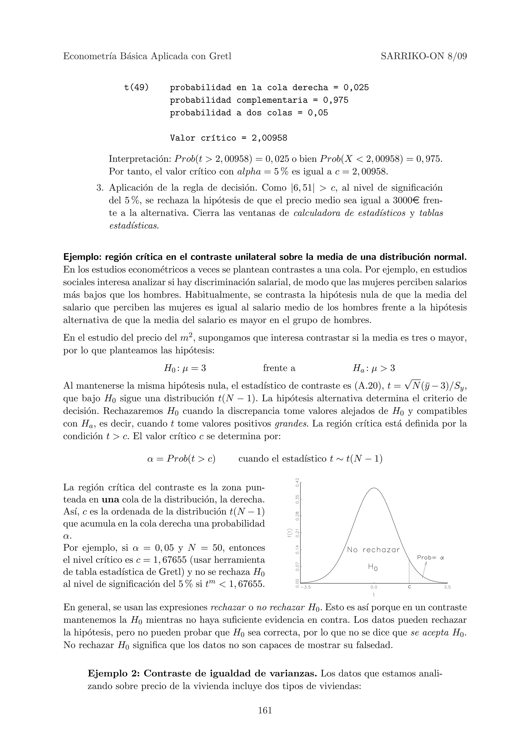 Econometr´ B´sica Aplicada con Gretl
         ıa a                                                                 SARRIKO-ON 8/09


               t(49)       probabilidad en la cola derecha = 0,025
                           probabilidad complementaria = 0,975
                           probabilidad a dos colas = 0,05

                           Valor cr´tico = 2,00958
                                   ı

           Interpretaci´n: P rob(t > 2, 00958) = 0, 025 o bien P rob(X < 2, 00958) = 0, 975.
                       o
           Por tanto, el valor cr´
                                 ıtico con alpha = 5 % es igual a c = 2, 00958.
        3. Aplicaci´n de la regla de decisi´n. Como |6, 51| > c, al nivel de signiﬁcaci´n
                    o                       o                                           o
           del 5 %, se rechaza la hip´tesis de que el precio medio sea igual a 3000e fren-
                                      o
           te a la alternativa. Cierra las ventanas de calculadora de estad´
                                                                           ısticos y tablas
           estad´
                ısticas.


Ejemplo: regi´n cr´
               o    ıtica en el contraste unilateral sobre la media de una distribuci´n normal.
                                                                                        o
En los estudios econom´tricos a veces se plantean contrastes a una cola. Por ejemplo, en estudios
                         e
sociales interesa analizar si hay discriminaci´n salarial, de modo que las mujeres perciben salarios
                                              o
m´s bajos que los hombres. Habitualmente, se contrasta la hip´tesis nula de que la media del
  a                                                                o
salario que perciben las mujeres es igual al salario medio de los hombres frente a la hip´tesis
                                                                                              o
alternativa de que la media del salario es mayor en el grupo de hombres.
En el estudio del precio del m2 , supongamos que interesa contrastar si la media es tres o mayor,
por lo que planteamos las hip´tesis:
                              o
                         H0 : µ = 3                frente a            Ha : µ > 3
                                                                                     √
Al mantenerse la misma hip´tesis nula, el estad´
                              o                  ıstico de contraste es (A.20), t = N (¯ − 3)/Sy ,
                                                                                         y
que bajo H0 sigue una distribuci´n t(N − 1). La hip´tesis alternativa determina el criterio de
                                   o                    o
decisi´n. Rechazaremos H0 cuando la discrepancia tome valores alejados de H0 y compatibles
      o
con Ha , es decir, cuando t tome valores positivos grandes. La regi´n cr´
                                                                     o    ıtica est´ deﬁnida por la
                                                                                   a
condici´n t > c. El valor cr´
        o                   ıtico c se determina por:

                     α = P rob(t > c)        cuando el estad´
                                                            ıstico t ∼ t(N − 1)

La regi´n cr´
        o      ıtica del contraste es la zona pun-
teada en una cola de la distribuci´n, la derecha.
                                      o
As´ c es la ordenada de la distribuci´n t(N − 1)
   ı,                                    o
que acumula en la cola derecha una probabilidad
α.
Por ejemplo, si α = 0, 05 y N = 50, entonces
el nivel cr´
           ıtico es c = 1, 67655 (usar herramienta
de tabla estad´  ıstica de Gretl) y no se rechaza H0
al nivel de signiﬁcaci´n del 5 % si tm < 1, 67655.
                         o

En general, se usan las expresiones rechazar o no rechazar H0 . Esto es as´ porque en un contraste
                                                                          ı
mantenemos la H0 mientras no haya suﬁciente evidencia en contra. Los datos pueden rechazar
la hip´tesis, pero no pueden probar que H0 sea correcta, por lo que no se dice que se acepta H0 .
      o
No rechazar H0 signiﬁca que los datos no son capaces de mostrar su falsedad.

      Ejemplo 2: Contraste de igualdad de varianzas. Los datos que estamos anali-
      zando sobre precio de la vivienda incluye dos tipos de viviendas:

                                                  161
 