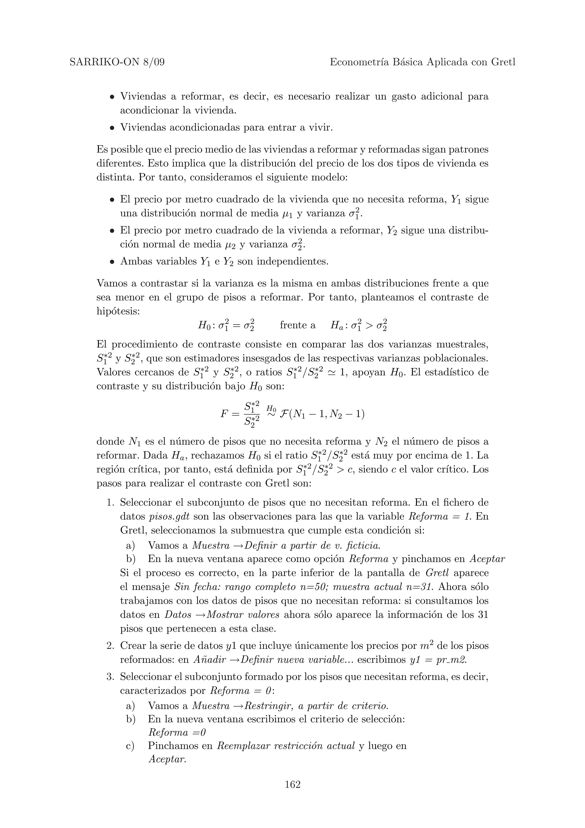 SARRIKO-ON 8/09                                        Econometr´ B´sica Aplicada con Gretl
                                                                ıa a


      • Viviendas a reformar, es decir, es necesario realizar un gasto adicional para
        acondicionar la vivienda.
      • Viviendas acondicionadas para entrar a vivir.

    Es posible que el precio medio de las viviendas a reformar y reformadas sigan patrones
    diferentes. Esto implica que la distribuci´n del precio de los dos tipos de vivienda es
                                               o
    distinta. Por tanto, consideramos el siguiente modelo:

      • El precio por metro cuadrado de la vivienda que no necesita reforma, Y1 sigue
                                                        2
        una distribuci´n normal de media µ1 y varianza σ1 .
                      o
      • El precio por metro cuadrado de la vivienda a reformar, Y2 sigue una distribu-
                                             2
        ci´n normal de media µ2 y varianza σ2 .
          o
      • Ambas variables Y1 e Y2 son independientes.

    Vamos a contrastar si la varianza es la misma en ambas distribuciones frente a que
    sea menor en el grupo de pisos a reformar. Por tanto, planteamos el contraste de
    hip´tesis:
       o
                               2    2                     2    2
                         H0 : σ1 = σ2      frente a Ha : σ1 > σ2
    El procedimiento de contraste consiste en comparar las dos varianzas muestrales,
     ∗2    ∗2
    S1 y S2 , que son estimadores insesgados de las respectivas varianzas poblacionales.
                           ∗2    ∗2          ∗2
    Valores cercanos de S1 y S2 , o ratios S1 /S2 ∗2    1, apoyan H0 . El estad´
                                                                               ıstico de
    contraste y su distribuci´n bajo H0 son:
                              o
                                      ∗2
                                     S1 H0
                               F =    ∗2 ∼ F(N1 − 1, N2 − 1)
                                     S2
    donde N1 es el n´mero de pisos que no necesita reforma y N2 el n´mero de pisos a
                      u                                                 u
                                                    ∗2   ∗2
    reformar. Dada Ha , rechazamos H0 si el ratio S1 /S2 est´ muy por encima de 1. La
                                                              a
    regi´n cr´
        o                                        ∗2   ∗2
             ıtica, por tanto, est´ deﬁnida por S1 /S2 > c, siendo c el valor cr´
                                  a                                             ıtico. Los
    pasos para realizar el contraste con Gretl son:
      1. Seleccionar el subconjunto de pisos que no necesitan reforma. En el ﬁchero de
         datos pisos.gdt son las observaciones para las que la variable Reforma = 1. En
         Gretl, seleccionamos la submuestra que cumple esta condici´n si:
                                                                      o
          a) Vamos a Muestra →Deﬁnir a partir de v. ﬁcticia.
          b) En la nueva ventana aparece como opci´n Reforma y pinchamos en Aceptar
                                                        o
         Si el proceso es correcto, en la parte inferior de la pantalla de Gretl aparece
         el mensaje Sin fecha: rango completo n=50; muestra actual n=31. Ahora s´lo  o
         trabajamos con los datos de pisos que no necesitan reforma: si consultamos los
         datos en Datos →Mostrar valores ahora s´lo aparece la informaci´n de los 31
                                                    o                        o
         pisos que pertenecen a esta clase.
      2. Crear la serie de datos y1 que incluye unicamente los precios por m2 de los pisos
                                                ´
         reformados: en A˜adir →Deﬁnir nueva variable... escribimos y1 = pr m2.
                           n
      3. Seleccionar el subconjunto formado por los pisos que necesitan reforma, es decir,
         caracterizados por Reforma = 0 :
          a) Vamos a Muestra →Restringir, a partir de criterio.
          b) En la nueva ventana escribimos el criterio de selecci´n:
                                                                    o
               Reforma =0
          c) Pinchamos en Reemplazar restricci´n actual y luego en
                                                  o
               Aceptar.

                                             162
 