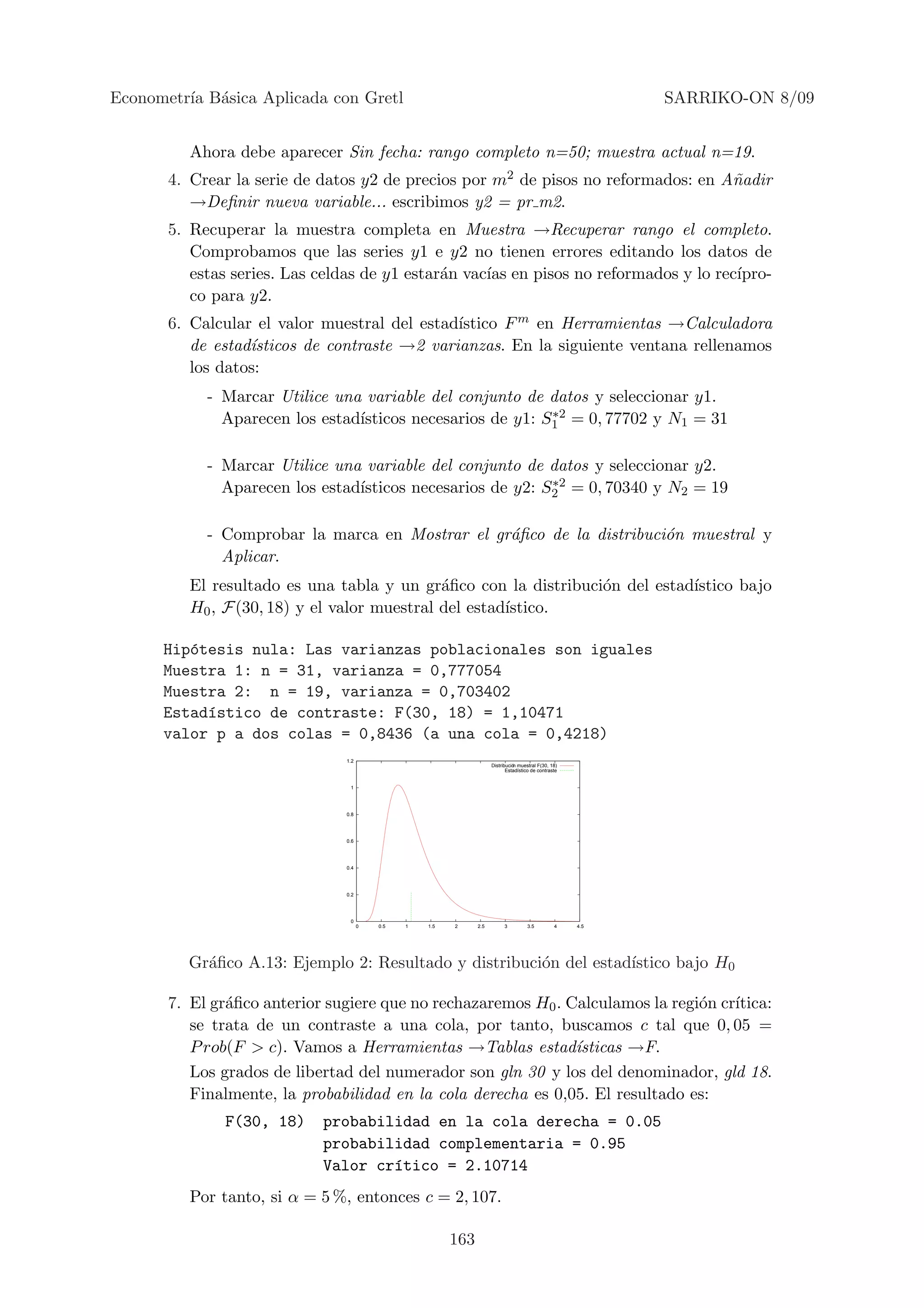 Econometr´ B´sica Aplicada con Gretl
         ıa a                                                                                               SARRIKO-ON 8/09


          Ahora debe aparecer Sin fecha: rango completo n=50; muestra actual n=19.
       4. Crear la serie de datos y2 de precios por m2 de pisos no reformados: en A˜adir
                                                                                   n
          →Deﬁnir nueva variable... escribimos y2 = pr m2.
       5. Recuperar la muestra completa en Muestra →Recuperar rango el completo.
          Comprobamos que las series y1 e y2 no tienen errores editando los datos de
          estas series. Las celdas de y1 estar´n vac´ en pisos no reformados y lo rec´
                                              a     ıas                              ıpro-
          co para y2.
                                              ıstico F m en Herramientas →Calculadora
       6. Calcular el valor muestral del estad´
          de estad´
                  ısticos de contraste →2 varianzas. En la siguiente ventana rellenamos
          los datos:
            - Marcar Utilice una variable del conjunto de datos y seleccionar y1.
              Aparecen los estad´                          ∗2
                                ısticos necesarios de y1: S1 = 0, 77702 y N1 = 31

            - Marcar Utilice una variable del conjunto de datos y seleccionar y2.
              Aparecen los estad´                          ∗2
                                ısticos necesarios de y2: S2 = 0, 70340 y N2 = 19

            - Comprobar la marca en Mostrar el gr´ﬁco de la distribuci´n muestral y
                                                 a                    o
              Aplicar.
          El resultado es una tabla y un gr´ﬁco con la distribuci´n del estad´
                                             a                   o           ıstico bajo
          H0 , F(30, 18) y el valor muestral del estad´
                                                      ıstico.

      Hip´tesis nula: Las varianzas poblacionales son iguales
         o
      Muestra 1: n = 31, varianza = 0,777054
      Muestra 2: n = 19, varianza = 0,703402
      Estad´stico de contraste: F(30, 18) = 1,10471
           ı
      valor p a dos colas = 0,8436 (a una cola = 0,4218)
                               1.2
                                                                     Distribucin muestral F(30, 18)
                                                                            Estadstico de contraste


                                1




                               0.8




                               0.6




                               0.4




                               0.2




                                0
                                     0   0.5   1   1.5   2     2.5         3         3.5          4   4.5




         Gr´ﬁco A.13: Ejemplo 2: Resultado y distribuci´n del estad´
           a                                           o           ıstico bajo H0

       7. El gr´ﬁco anterior sugiere que no rechazaremos H0 . Calculamos la regi´n cr´
               a                                                                o    ıtica:
          se trata de un contraste a una cola, por tanto, buscamos c tal que 0, 05 =
          P rob(F > c). Vamos a Herramientas →Tablas estad´    ısticas →F.
          Los grados de libertad del numerador son gln 30 y los del denominador, gld 18.
          Finalmente, la probabilidad en la cola derecha es 0,05. El resultado es:
              F(30, 18)     probabilidad en la cola derecha = 0.05
                            probabilidad complementaria = 0.95
                            Valor cr´tico = 2.10714
                                    ı
          Por tanto, si α = 5 %, entonces c = 2, 107.

                                                         163
 