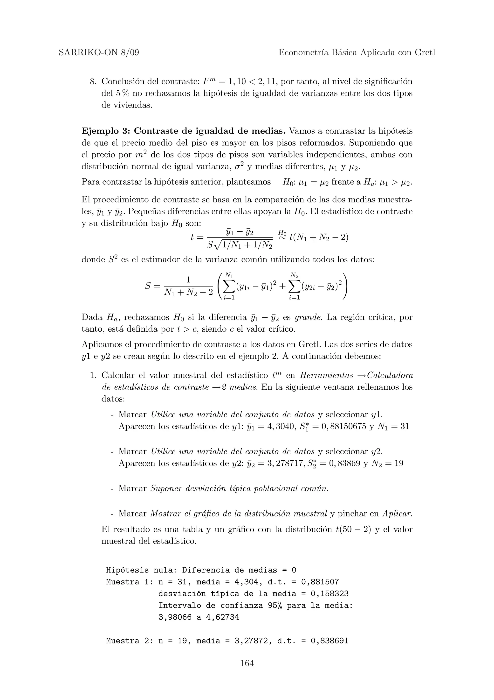 SARRIKO-ON 8/09                                            Econometr´ B´sica Aplicada con Gretl
                                                                    ıa a


      8. Conclusi´n del contraste: F m = 1, 10 < 2, 11, por tanto, al nivel de signiﬁcaci´n
                  o                                                                      o
         del 5 % no rechazamos la hip´tesis de igualdad de varianzas entre los dos tipos
                                      o
         de viviendas.

    Ejemplo 3: Contraste de igualdad de medias. Vamos a contrastar la hip´tesis  o
    de que el precio medio del piso es mayor en los pisos reformados. Suponiendo que
    el precio por m2 de los dos tipos de pisos son variables independientes, ambas con
    distribuci´n normal de igual varianza, σ 2 y medias diferentes, µ1 y µ2 .
              o
    Para contrastar la hip´tesis anterior, planteamos
                          o                                 H0: µ1 = µ2 frente a Ha: µ1 > µ2 .
    El procedimiento de contraste se basa en la comparaci´n de las dos medias muestra-
                                                              o
    les, y1 y y2 . Peque˜as diferencias entre ellas apoyan la H0 . El estad´
         ¯ ¯            n                                                  ıstico de contraste
    y su distribuci´n bajo H0 son:
                     o
                                            y1 − y2
                                            ¯     ¯      H0
                                  t=                     ∼ t(N1 + N2 − 2)
                                      S 1/N1 + 1/N2
    donde S 2 es el estimador de la varianza com´n utilizando todos los datos:
                                                u
                                          N1                     N2
                               1
                     S=                         (y1i − y1 )2 +
                                                       ¯               (y2i − y2 )2
                                                                              ¯
                          N1 + N2 − 2
                                          i=1                    i=1


    Dada Ha , rechazamos H0 si la diferencia y1 − y2 es grande. La regi´n cr´
                                                ¯     ¯                o    ıtica, por
    tanto, est´ deﬁnida por t > c, siendo c el valor cr´
              a                                         ıtico.
    Aplicamos el procedimiento de contraste a los datos en Gretl. Las dos series de datos
    y1 e y2 se crean seg´n lo descrito en el ejemplo 2. A continuaci´n debemos:
                        u                                           o

                                             ıstico tm en Herramientas →Calculadora
      1. Calcular el valor muestral del estad´
         de estad´
                 ısticos de contraste →2 medias. En la siguiente ventana rellenamos los
         datos:
           - Marcar Utilice una variable del conjunto de datos y seleccionar y1.
             Aparecen los estad´                             ∗
                               ısticos de y1: y1 = 4, 3040, S1 = 0, 88150675 y N1 = 31
                                              ¯

           - Marcar Utilice una variable del conjunto de datos y seleccionar y2.
             Aparecen los estad´                               ∗
                               ısticos de y2: y2 = 3, 278717, S2 = 0, 83869 y N2 = 19
                                              ¯

           - Marcar Suponer desviaci´n t´
                                    o ıpica poblacional com´n.
                                                           u

           - Marcar Mostrar el gr´ﬁco de la distribuci´n muestral y pinchar en Aplicar.
                                 a                    o
         El resultado es una tabla y un gr´ﬁco con la distribuci´n t(50 − 2) y el valor
                                          a                     o
         muestral del estad´
                           ıstico.


          Hip´tesis nula: Diferencia de medias = 0
             o
          Muestra 1: n = 31, media = 4,304, d.t. = 0,881507
                     desviaci´n t´pica de la media = 0,158323
                             o   ı
                     Intervalo de confianza 95% para la media:
                     3,98066 a 4,62734

          Muestra 2: n = 19, media = 3,27872, d.t. = 0,838691

                                                 164
 