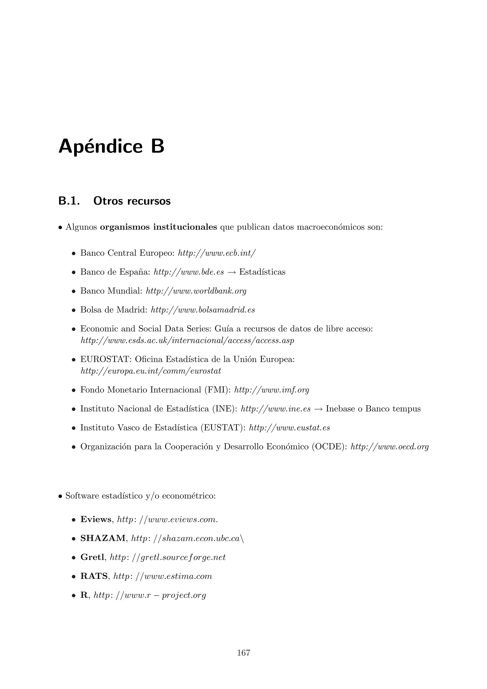 Ap´ndice B
  e

B.1.    Otros recursos

• Algunos organismos institucionales que publican datos macroecon´micos son:
                                                                 o

   • Banco Central Europeo: http://www.ecb.int/

   • Banco de Espa˜a: http://www.bde.es → Estad´
                  n                            ısticas

   • Banco Mundial: http://www.worldbank.org

   • Bolsa de Madrid: http://www.bolsamadrid.es

   • Economic and Social Data Series: Gu´ a recursos de datos de libre acceso:
                                         ıa
     http://www.esds.ac.uk/internacional/access/access.asp

   • EUROSTAT: Oﬁcina Estad´   ıstica de la Uni´n Europea:
                                               o
     http://europa.eu.int/comm/eurostat

   • Fondo Monetario Internacional (FMI): http://www.imf.org

   • Instituto Nacional de Estad´
                                ıstica (INE): http://www.ine.es → Inebase o Banco tempus

   • Instituto Vasco de Estad´
                             ıstica (EUSTAT): http://www.eustat.es

   • Organizaci´n para la Cooperaci´n y Desarrollo Econ´mico (OCDE): http://www.oecd.org
               o                   o                   o




• Software estad´
                ıstico y/o econom´trico:
                                 e

   • Eviews, http : //www.eviews.com.

   • SHAZAM, http : //shazam.econ.ubc.ca

   • Gretl, http : //gretl.sourcef orge.net

   • RATS, http : //www.estima.com

   • R, http : //www.r − project.org




                                              167
 