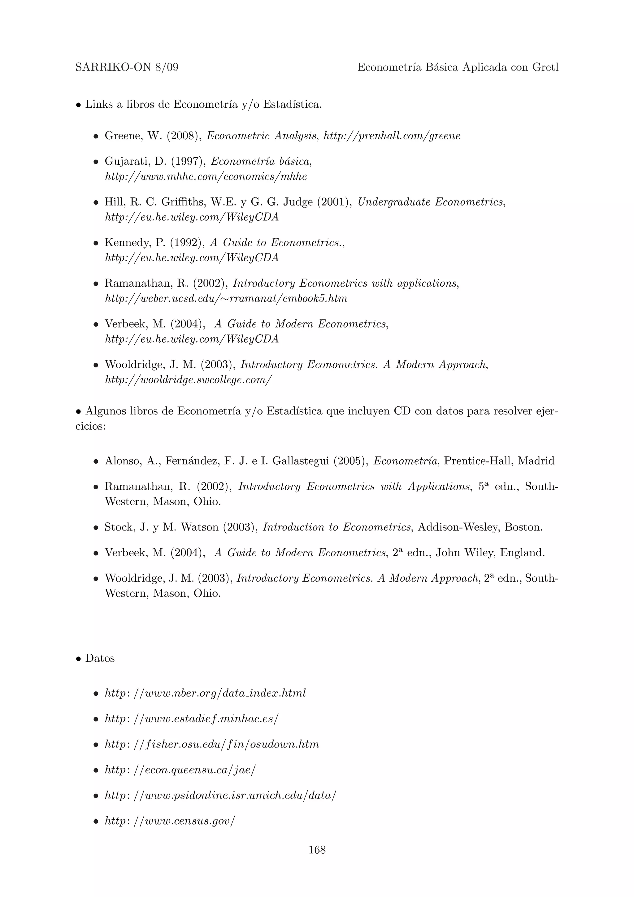 SARRIKO-ON 8/09                                      Econometr´ B´sica Aplicada con Gretl
                                                              ıa a


• Links a libros de Econometr´ y/o Estad´
                             ıa         ıstica.

   • Greene, W. (2008), Econometric Analysis, http://prenhall.com/greene

   • Gujarati, D. (1997), Econometr´ b´sica,
                                   ıa a
     http://www.mhhe.com/economics/mhhe

   • Hill, R. C. Griﬃths, W.E. y G. G. Judge (2001), Undergraduate Econometrics,
     http://eu.he.wiley.com/WileyCDA

   • Kennedy, P. (1992), A Guide to Econometrics.,
     http://eu.he.wiley.com/WileyCDA

   • Ramanathan, R. (2002), Introductory Econometrics with applications,
     http://weber.ucsd.edu/∼rramanat/embook5.htm

   • Verbeek, M. (2004), A Guide to Modern Econometrics,
     http://eu.he.wiley.com/WileyCDA

   • Wooldridge, J. M. (2003), Introductory Econometrics. A Modern Approach,
     http://wooldridge.swcollege.com/

• Algunos libros de Econometr´ y/o Estad´
                             ıa         ıstica que incluyen CD con datos para resolver ejer-
cicios:

   • Alonso, A., Fern´ndez, F. J. e I. Gallastegui (2005), Econometr´ Prentice-Hall, Madrid
                     a                                              ıa,

   • Ramanathan, R. (2002), Introductory Econometrics with Applications, 5a edn., South-
     Western, Mason, Ohio.

   • Stock, J. y M. Watson (2003), Introduction to Econometrics, Addison-Wesley, Boston.

   • Verbeek, M. (2004), A Guide to Modern Econometrics, 2a edn., John Wiley, England.

   • Wooldridge, J. M. (2003), Introductory Econometrics. A Modern Approach, 2a edn., South-
     Western, Mason, Ohio.




• Datos

   • http : //www.nber.org/data index.html

   • http : //www.estadief.minhac.es/

   • http : //f isher.osu.edu/f in/osudown.htm

   • http : //econ.queensu.ca/jae/

   • http : //www.psidonline.isr.umich.edu/data/

   • http : //www.census.gov/

                                             168
 