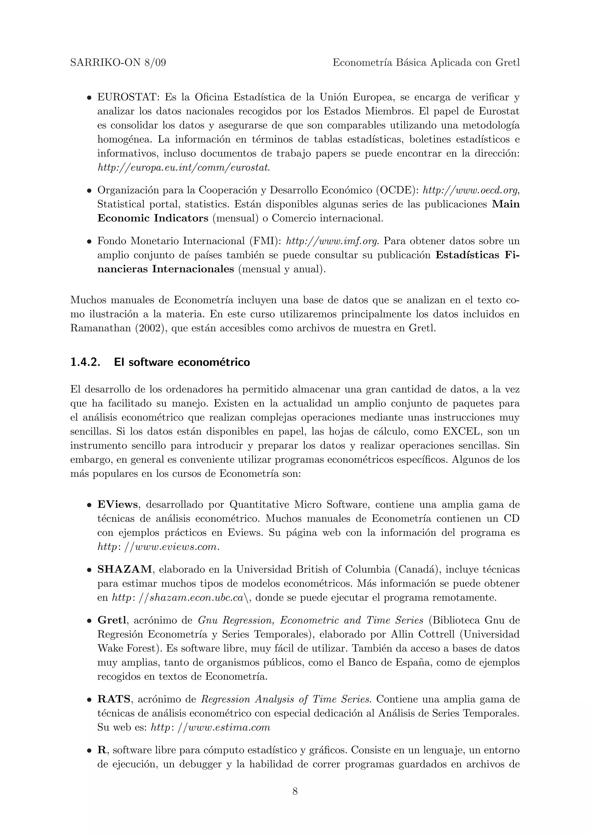 SARRIKO-ON 8/09                                         Econometr´ B´sica Aplicada con Gretl
                                                                 ıa a


   • EUROSTAT: Es la Oﬁcina Estad´      ıstica de la Uni´n Europea, se encarga de veriﬁcar y
                                                        o
     analizar los datos nacionales recogidos por los Estados Miembros. El papel de Eurostat
     es consolidar los datos y asegurarse de que son comparables utilizando una metodolog´    ıa
     homog´nea. La informaci´n en t´rminos de tablas estad´
            e                  o       e                      ısticas, boletines estad´
                                                                                      ısticos e
     informativos, incluso documentos de trabajo papers se puede encontrar en la direcci´n: o
     http://europa.eu.int/comm/eurostat.

   • Organizaci´n para la Cooperaci´n y Desarrollo Econ´mico (OCDE): http://www.oecd.org,
                 o                     o                   o
     Statistical portal, statistics. Est´n disponibles algunas series de las publicaciones Main
                                        a
     Economic Indicators (mensual) o Comercio internacional.

   • Fondo Monetario Internacional (FMI): http://www.imf.org. Para obtener datos sobre un
     amplio conjunto de pa´
                          ıses tambi´n se puede consultar su publicaci´n Estad´
                                    e                                 o       ısticas Fi-
     nancieras Internacionales (mensual y anual).

Muchos manuales de Econometr´ incluyen una base de datos que se analizan en el texto co-
                               ıa
mo ilustraci´n a la materia. En este curso utilizaremos principalmente los datos incluidos en
            o
Ramanathan (2002), que est´n accesibles como archivos de muestra en Gretl.
                            a


1.4.2.   El software econom´trico
                           e

El desarrollo de los ordenadores ha permitido almacenar una gran cantidad de datos, a la vez
que ha facilitado su manejo. Existen en la actualidad un amplio conjunto de paquetes para
el an´lisis econom´trico que realizan complejas operaciones mediante unas instrucciones muy
     a              e
sencillas. Si los datos est´n disponibles en papel, las hojas de c´lculo, como EXCEL, son un
                           a                                      a
instrumento sencillo para introducir y preparar los datos y realizar operaciones sencillas. Sin
embargo, en general es conveniente utilizar programas econom´tricos espec´
                                                               e            ıﬁcos. Algunos de los
m´s populares en los cursos de Econometr´ son:
  a                                        ıa

   • EViews, desarrollado por Quantitative Micro Software, contiene una amplia gama de
     t´cnicas de an´lisis econom´trico. Muchos manuales de Econometr´ contienen un CD
      e            a            e                                    ıa
     con ejemplos pr´cticos en Eviews. Su p´gina web con la informaci´n del programa es
                     a                      a                         o
     http : //www.eviews.com.

   • SHAZAM, elaborado en la Universidad British of Columbia (Canad´), incluye t´cnicas
                                                                         a         e
     para estimar muchos tipos de modelos econom´tricos. M´s informaci´n se puede obtener
                                                  e          a          o
     en http : //shazam.econ.ubc.ca, donde se puede ejecutar el programa remotamente.

   • Gretl, acr´nimo de Gnu Regression, Econometric and Time Series (Biblioteca Gnu de
                o
     Regresi´n Econometr´ y Series Temporales), elaborado por Allin Cottrell (Universidad
            o             ıa
     Wake Forest). Es software libre, muy f´cil de utilizar. Tambi´n da acceso a bases de datos
                                             a                    e
     muy amplias, tanto de organismos p´blicos, como el Banco de Espa˜a, como de ejemplos
                                           u                              n
     recogidos en textos de Econometr´ ıa.

   • RATS, acr´nimo de Regression Analysis of Time Series. Contiene una amplia gama de
                 o
     t´cnicas de an´lisis econom´trico con especial dedicaci´n al An´lisis de Series Temporales.
      e            a            e                           o       a
     Su web es: http : //www.estima.com

   • R, software libre para c´mputo estad´
                             o           ıstico y gr´ﬁcos. Consiste en un lenguaje, un entorno
                                                    a
     de ejecuci´n, un debugger y la habilidad de correr programas guardados en archivos de
               o

                                               8
 