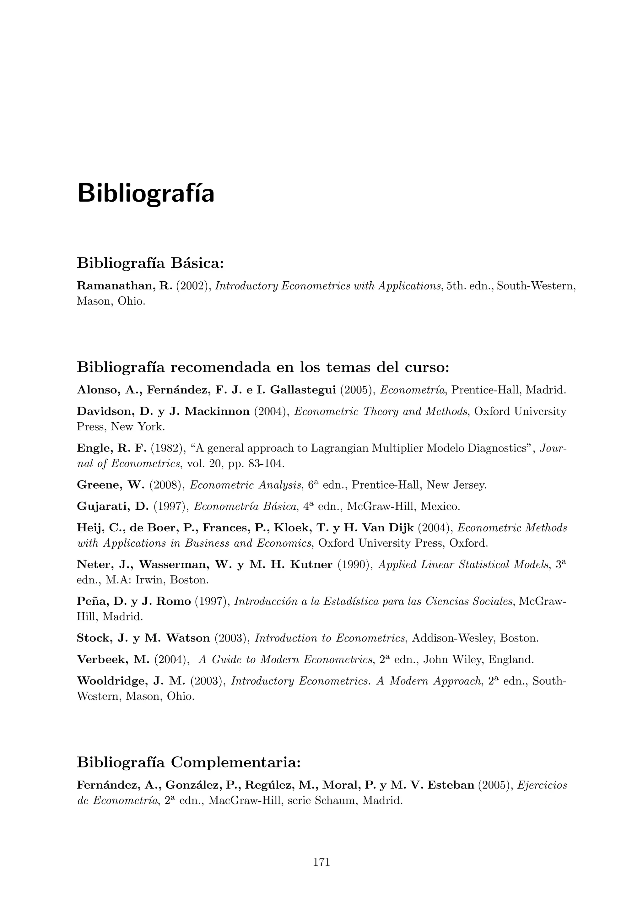 Bibliograf´
          ıa

Bibliograf´ B´sica:
          ıa a
Ramanathan, R. (2002), Introductory Econometrics with Applications, 5th. edn., South-Western,
Mason, Ohio.




Bibliograf´ recomendada en los temas del curso:
          ıa
Alonso, A., Fern´ndez, F. J. e I. Gallastegui (2005), Econometr´ Prentice-Hall, Madrid.
                a                                              ıa,
Davidson, D. y J. Mackinnon (2004), Econometric Theory and Methods, Oxford University
Press, New York.
Engle, R. F. (1982), “A general approach to Lagrangian Multiplier Modelo Diagnostics”, Jour-
nal of Econometrics, vol. 20, pp. 83-104.
Greene, W. (2008), Econometric Analysis, 6a edn., Prentice-Hall, New Jersey.
Gujarati, D. (1997), Econometr´ B´sica, 4a edn., McGraw-Hill, Mexico.
                              ıa a
Heij, C., de Boer, P., Frances, P., Kloek, T. y H. Van Dijk (2004), Econometric Methods
with Applications in Business and Economics, Oxford University Press, Oxford.
Neter, J., Wasserman, W. y M. H. Kutner (1990), Applied Linear Statistical Models, 3a
edn., M.A: Irwin, Boston.
Pe˜ a, D. y J. Romo (1997), Introducci´n a la Estad´
   n                                  o            ıstica para las Ciencias Sociales, McGraw-
Hill, Madrid.
Stock, J. y M. Watson (2003), Introduction to Econometrics, Addison-Wesley, Boston.
Verbeek, M. (2004), A Guide to Modern Econometrics, 2a edn., John Wiley, England.
Wooldridge, J. M. (2003), Introductory Econometrics. A Modern Approach, 2a edn., South-
Western, Mason, Ohio.




Bibliograf´ Complementaria:
          ıa
Fern´ndez, A., Gonz´lez, P., Reg´ lez, M., Moral, P. y M. V. Esteban (2005), Ejercicios
     a              a           u
de Econometr´ 2a edn., MacGraw-Hill, serie Schaum, Madrid.
            ıa,




                                            171
 