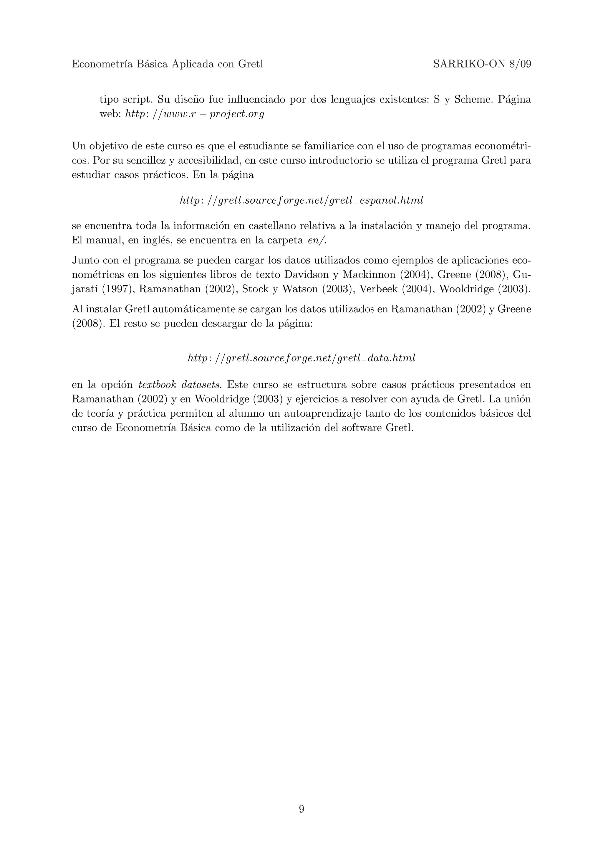 Econometr´ B´sica Aplicada con Gretl
         ıa a                                                                 SARRIKO-ON 8/09


      tipo script. Su dise˜o fue inﬂuenciado por dos lenguajes existentes: S y Scheme. P´gina
                          n                                                             a
      web: http : //www.r − project.org

Un objetivo de este curso es que el estudiante se familiarice con el uso de programas econom´tri-
                                                                                                e
cos. Por su sencillez y accesibilidad, en este curso introductorio se utiliza el programa Gretl para
estudiar casos pr´cticos. En la p´gina
                  a                a

                       http : //gretl.sourcef orge.net/gretl− espanol.html

se encuentra toda la informaci´n en castellano relativa a la instalaci´n y manejo del programa.
                              o                                       o
El manual, en ingl´s, se encuentra en la carpeta en/.
                  e
Junto con el programa se pueden cargar los datos utilizados como ejemplos de aplicaciones eco-
nom´tricas en los siguientes libros de texto Davidson y Mackinnon (2004), Greene (2008), Gu-
    e
jarati (1997), Ramanathan (2002), Stock y Watson (2003), Verbeek (2004), Wooldridge (2003).
Al instalar Gretl autom´ticamente se cargan los datos utilizados en Ramanathan (2002) y Greene
                       a
(2008). El resto se pueden descargar de la p´gina:
                                            a


                         http : //gretl.sourcef orge.net/gretl− data.html

en la opci´n textbook datasets. Este curso se estructura sobre casos pr´cticos presentados en
          o                                                            a
Ramanathan (2002) y en Wooldridge (2003) y ejercicios a resolver con ayuda de Gretl. La uni´n
                                                                                           o
de teor´ y pr´ctica permiten al alumno un autoaprendizaje tanto de los contenidos b´sicos del
       ıa    a                                                                      a
curso de Econometr´ B´sica como de la utilizaci´n del software Gretl.
                    ıa a                         o




                                                 9
 