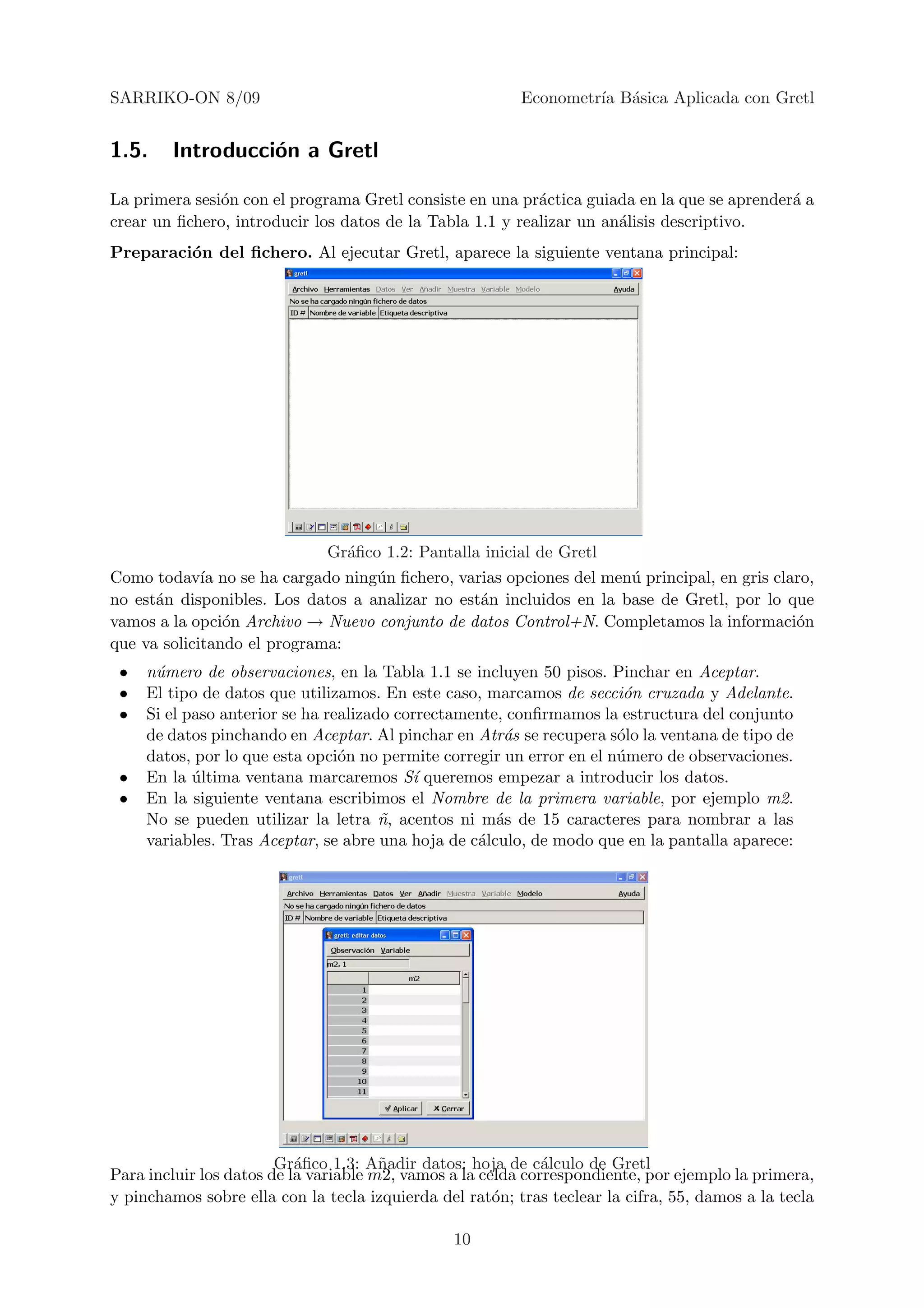 SARRIKO-ON 8/09                                           Econometr´ B´sica Aplicada con Gretl
                                                                   ıa a


1.5.    Introducci´n a Gretl
                  o

La primera sesi´n con el programa Gretl consiste en una pr´ctica guiada en la que se aprender´ a
               o                                           a                                 a
crear un ﬁchero, introducir los datos de la Tabla 1.1 y realizar un an´lisis descriptivo.
                                                                      a
Preparaci´n del ﬁchero. Al ejecutar Gretl, aparece la siguiente ventana principal:
         o




                             Gr´ﬁco 1.2: Pantalla inicial de Gretl
                                a
Como todav´ no se ha cargado ning´n ﬁchero, varias opciones del men´ principal, en gris claro,
             ıa                    u                                 u
no est´n disponibles. Los datos a analizar no est´n incluidos en la base de Gretl, por lo que
      a                                          a
vamos a la opci´n Archivo → Nuevo conjunto de datos Control+N. Completamos la informaci´n
                o                                                                          o
que va solicitando el programa:
 •   n´mero de observaciones, en la Tabla 1.1 se incluyen 50 pisos. Pinchar en Aceptar.
      u
 •   El tipo de datos que utilizamos. En este caso, marcamos de secci´n cruzada y Adelante.
                                                                        o
 •   Si el paso anterior se ha realizado correctamente, conﬁrmamos la estructura del conjunto
     de datos pinchando en Aceptar. Al pinchar en Atr´s se recupera s´lo la ventana de tipo de
                                                       a               o
     datos, por lo que esta opci´n no permite corregir un error en el n´mero de observaciones.
                                 o                                     u
 •   En la ultima ventana marcaremos S´ queremos empezar a introducir los datos.
            ´                              ı
 •   En la siguiente ventana escribimos el Nombre de la primera variable, por ejemplo m2.
     No se pueden utilizar la letra n, acentos ni m´s de 15 caracteres para nombrar a las
                                       ˜              a
     variables. Tras Aceptar, se abre una hoja de c´lculo, de modo que en la pantalla aparece:
                                                   a




                        Gr´ﬁco 1.3: A˜adir datos: hoja de c´lculo de Gretl
                           a           n                      a
Para incluir los datos de la variable m2, vamos a la celda correspondiente, por ejemplo la primera,
y pinchamos sobre ella con la tecla izquierda del rat´n; tras teclear la cifra, 55, damos a la tecla
                                                       o

                                                10
 