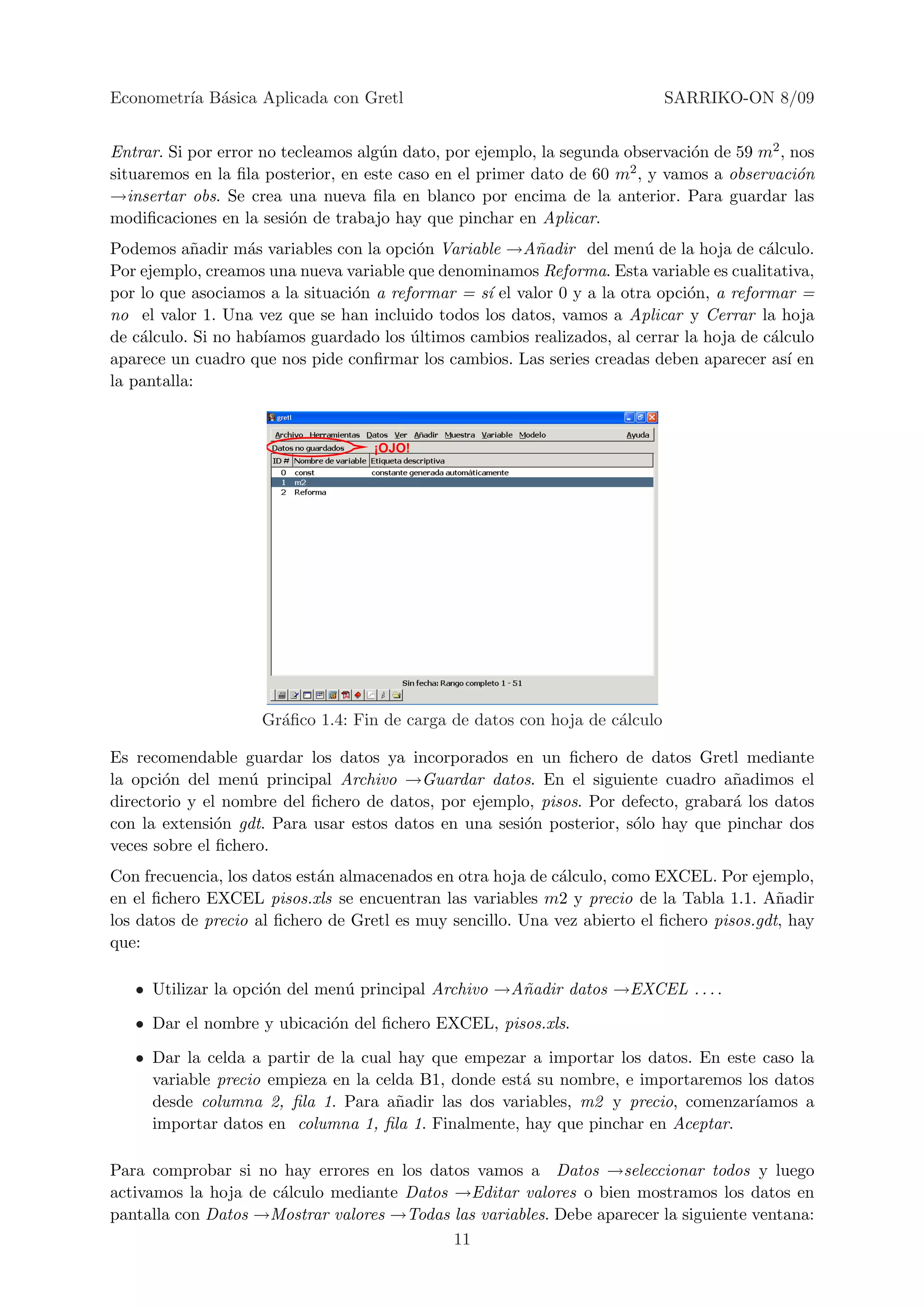 Econometr´ B´sica Aplicada con Gretl
         ıa a                                                               SARRIKO-ON 8/09


Entrar. Si por error no tecleamos alg´n dato, por ejemplo, la segunda observaci´n de 59 m2 , nos
                                     u                                         o
situaremos en la ﬁla posterior, en este caso en el primer dato de 60 m2 , y vamos a observaci´n
                                                                                              o
→insertar obs. Se crea una nueva ﬁla en blanco por encima de la anterior. Para guardar las
modiﬁcaciones en la sesi´n de trabajo hay que pinchar en Aplicar.
                         o
Podemos a˜adir m´s variables con la opci´n Variable →A˜adir del men´ de la hoja de c´lculo.
           n       a                      o              n               u                a
Por ejemplo, creamos una nueva variable que denominamos Reforma. Esta variable es cualitativa,
por lo que asociamos a la situaci´n a reformar = s´ el valor 0 y a la otra opci´n, a reformar =
                                 o                ı                            o
no el valor 1. Una vez que se han incluido todos los datos, vamos a Aplicar y Cerrar la hoja
de c´lculo. Si no hab´
    a                ıamos guardado los ultimos cambios realizados, al cerrar la hoja de c´lculo
                                         ´                                                 a
aparece un cuadro que nos pide conﬁrmar los cambios. Las series creadas deben aparecer as´ enı
la pantalla:


                                   ¡OJO!




                    Gr´ﬁco 1.4: Fin de carga de datos con hoja de c´lculo
                      a                                            a

Es recomendable guardar los datos ya incorporados en un ﬁchero de datos Gretl mediante
la opci´n del men´ principal Archivo →Guardar datos. En el siguiente cuadro a˜adimos el
       o           u                                                               n
directorio y el nombre del ﬁchero de datos, por ejemplo, pisos. Por defecto, grabar´ los datos
                                                                                   a
con la extensi´n gdt. Para usar estos datos en una sesi´n posterior, s´lo hay que pinchar dos
               o                                       o              o
veces sobre el ﬁchero.
Con frecuencia, los datos est´n almacenados en otra hoja de c´lculo, como EXCEL. Por ejemplo,
                             a                               a
en el ﬁchero EXCEL pisos.xls se encuentran las variables m2 y precio de la Tabla 1.1. A˜adir
                                                                                           n
los datos de precio al ﬁchero de Gretl es muy sencillo. Una vez abierto el ﬁchero pisos.gdt, hay
que:

   • Utilizar la opci´n del men´ principal Archivo →A˜adir datos →EXCEL . . . .
                     o         u                     n

   • Dar el nombre y ubicaci´n del ﬁchero EXCEL, pisos.xls.
                            o

   • Dar la celda a partir de la cual hay que empezar a importar los datos. En este caso la
     variable precio empieza en la celda B1, donde est´ su nombre, e importaremos los datos
                                                      a
     desde columna 2, ﬁla 1. Para a˜adir las dos variables, m2 y precio, comenzar´
                                      n                                            ıamos a
     importar datos en columna 1, ﬁla 1. Finalmente, hay que pinchar en Aceptar.

Para comprobar si no hay errores en los datos vamos a Datos →seleccionar todos y luego
activamos la hoja de c´lculo mediante Datos →Editar valores o bien mostramos los datos en
                      a
pantalla con Datos →Mostrar valores →Todas las variables. Debe aparecer la siguiente ventana:
                                            11
 
