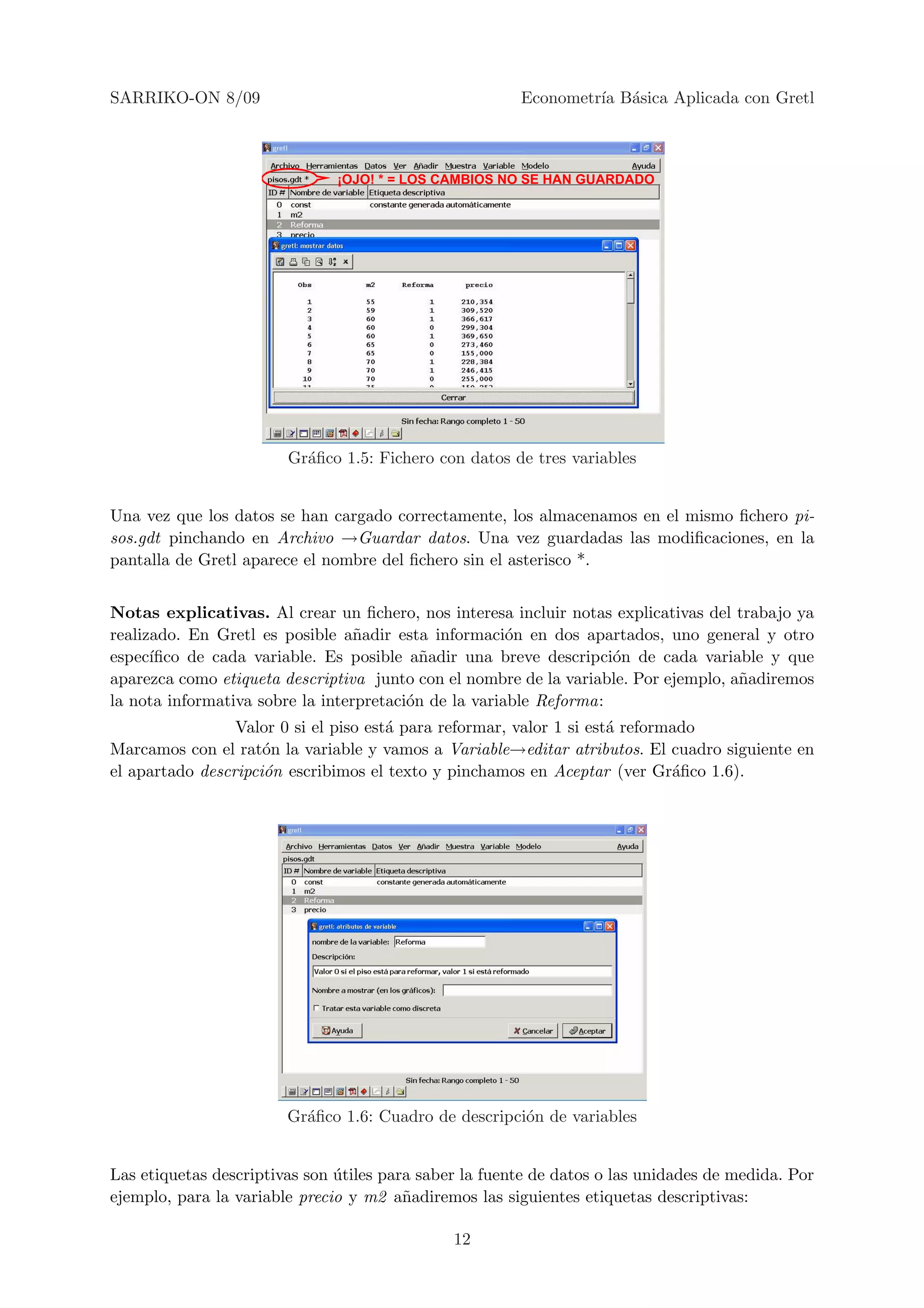 SARRIKO-ON 8/09                                         Econometr´ B´sica Aplicada con Gretl
                                                                 ıa a



                               ¡OJO! * = LOS CAMBIOS NO SE HAN GUARDADO




                        Gr´ﬁco 1.5: Fichero con datos de tres variables
                          a


Una vez que los datos se han cargado correctamente, los almacenamos en el mismo ﬁchero pi-
sos.gdt pinchando en Archivo →Guardar datos. Una vez guardadas las modiﬁcaciones, en la
pantalla de Gretl aparece el nombre del ﬁchero sin el asterisco *.


Notas explicativas. Al crear un ﬁchero, nos interesa incluir notas explicativas del trabajo ya
realizado. En Gretl es posible a˜adir esta informaci´n en dos apartados, uno general y otro
                                  n                    o
espec´ıﬁco de cada variable. Es posible a˜adir una breve descripci´n de cada variable y que
                                           n                        o
aparezca como etiqueta descriptiva junto con el nombre de la variable. Por ejemplo, a˜adiremos
                                                                                     n
la nota informativa sobre la interpretaci´n de la variable Reforma:
                                         o
                 Valor 0 si el piso est´ para reformar, valor 1 si est´ reformado
                                       a                              a
Marcamos con el rat´n la variable y vamos a Variable→editar atributos. El cuadro siguiente en
                     o
el apartado descripci´n escribimos el texto y pinchamos en Aceptar (ver Gr´ﬁco 1.6).
                     o                                                        a




                        Gr´ﬁco 1.6: Cuadro de descripci´n de variables
                          a                            o


Las etiquetas descriptivas son utiles para saber la fuente de datos o las unidades de medida. Por
                               ´
ejemplo, para la variable precio y m2 a˜adiremos las siguientes etiquetas descriptivas:
                                         n

                                               12
 