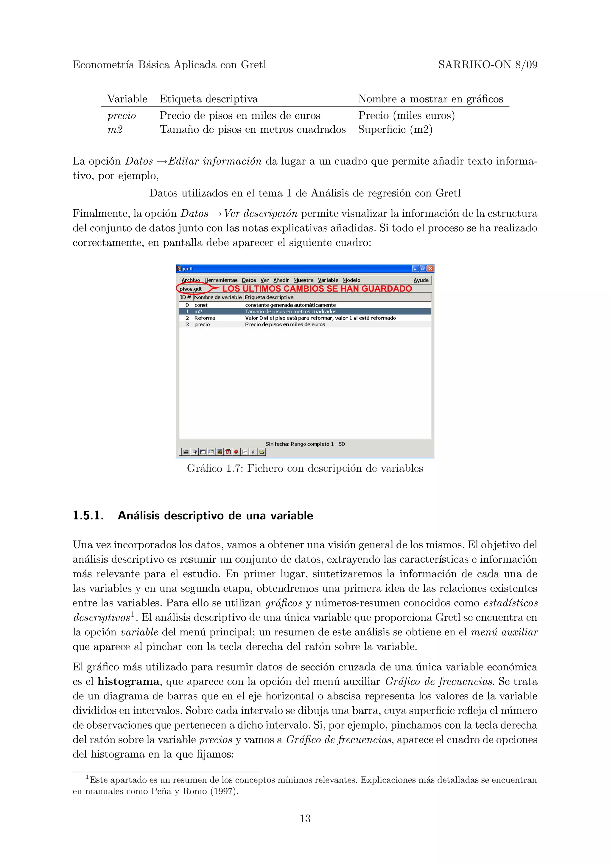 Econometr´ B´sica Aplicada con Gretl
         ıa a                                                                          SARRIKO-ON 8/09


         Variable     Etiqueta descriptiva                          Nombre a mostrar en gr´ﬁcos
                                                                                          a
         precio       Precio de pisos en miles de euros             Precio (miles euros)
         m2           Tama˜o de pisos en metros cuadrados
                           n                                        Superﬁcie (m2)

La opci´n Datos →Editar informaci´n da lugar a un cuadro que permite a˜adir texto informa-
        o                        o                                    n
tivo, por ejemplo,
                    Datos utilizados en el tema 1 de An´lisis de regresi´n con Gretl
                                                       a                o
Finalmente, la opci´n Datos →Ver descripci´n permite visualizar la informaci´n de la estructura
                   o                        o                                   o
del conjunto de datos junto con las notas explicativas a˜adidas. Si todo el proceso se ha realizado
                                                        n
correctamente, en pantalla debe aparecer el siguiente cuadro:



                                   LOS ÚLTIMOS CAMBIOS SE HAN GUARDADO




                           Gr´ﬁco 1.7: Fichero con descripci´n de variables
                             a                              o



1.5.1.     An´lisis descriptivo de una variable
             a

Una vez incorporados los datos, vamos a obtener una visi´n general de los mismos. El objetivo del
                                                            o
an´lisis descriptivo es resumir un conjunto de datos, extrayendo las caracter´
   a                                                                           ısticas e informaci´n
                                                                                                   o
m´s relevante para el estudio. En primer lugar, sintetizaremos la informaci´n de cada una de
  a                                                                              o
las variables y en una segunda etapa, obtendremos una primera idea de las relaciones existentes
entre las variables. Para ello se utilizan gr´ﬁcos y n´meros-resumen conocidos como estad´
                                              a        u                                      ısticos
descriptivos 1 . El an´lisis descriptivo de una unica variable que proporciona Gretl se encuentra en
                      a                         ´
la opci´n variable del men´ principal; un resumen de este an´lisis se obtiene en el men´ auxiliar
       o                      u                                  a                         u
que aparece al pinchar con la tecla derecha del rat´n sobre la variable.
                                                       o
El gr´ﬁco m´s utilizado para resumir datos de secci´n cruzada de una unica variable econ´mica
      a      a                                        o                  ´                   o
es el histograma, que aparece con la opci´n del men´ auxiliar Gr´ﬁco de frecuencias. Se trata
                                             o          u            a
de un diagrama de barras que en el eje horizontal o abscisa representa los valores de la variable
divididos en intervalos. Sobre cada intervalo se dibuja una barra, cuya superﬁcie reﬂeja el n´mero
                                                                                             u
de observaciones que pertenecen a dicho intervalo. Si, por ejemplo, pinchamos con la tecla derecha
del rat´n sobre la variable precios y vamos a Gr´ﬁco de frecuencias, aparece el cuadro de opciones
        o                                        a
del histograma en la que ﬁjamos:
   1
    Este apartado es un resumen de los conceptos m´
                                                  ınimos relevantes. Explicaciones m´s detalladas se encuentran
                                                                                    a
en manuales como Pe˜ a y Romo (1997).
                     n


                                                      13
 