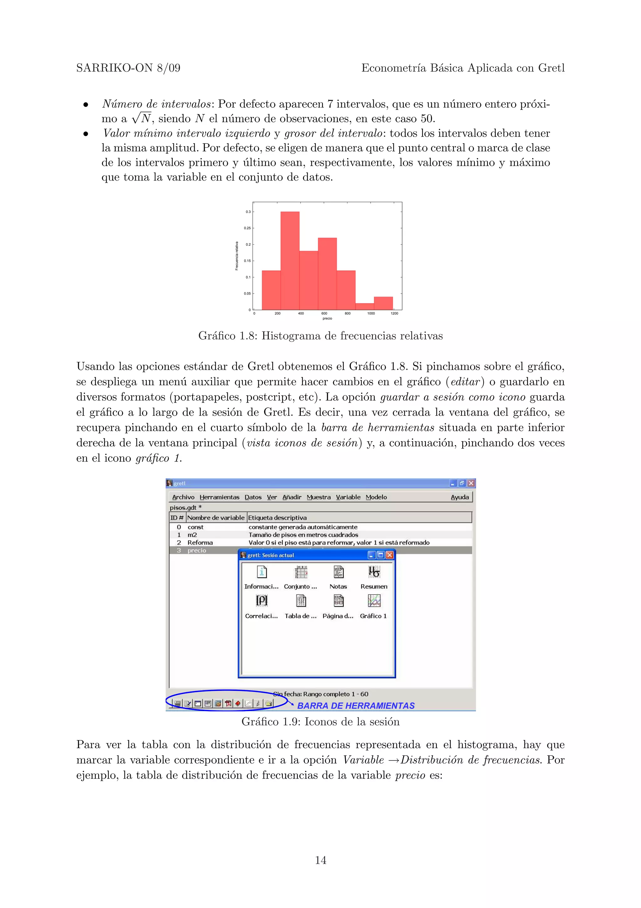 SARRIKO-ON 8/09                                                                               Econometr´ B´sica Aplicada con Gretl
                                                                                                       ıa a


 •   N´mero de intervalos: Por defecto aparecen 7 intervalos, que es un n´mero entero pr´xi-
       u √                                                                  u               o
     mo a N , siendo N el n´mero de observaciones, en este caso 50.
                               u
 •   Valor m´ ınimo intervalo izquierdo y grosor del intervalo: todos los intervalos deben tener
     la misma amplitud. Por defecto, se eligen de manera que el punto central o marca de clase
     de los intervalos primero y ultimo sean, respectivamente, los valores m´
                                  ´                                             ınimo y m´ximo
                                                                                          a
     que toma la variable en el conjunto de datos.

                                                       0.3



                                                      0.25

                                Frecuencia relativa

                                                       0.2



                                                      0.15



                                                       0.1



                                                      0.05



                                                        0
                                                             0   200   400    600       800    1000   1200
                                                                               precio




                        Gr´ﬁco 1.8: Histograma de frecuencias relativas
                          a

Usando las opciones est´ndar de Gretl obtenemos el Gr´ﬁco 1.8. Si pinchamos sobre el gr´ﬁco,
                        a                                a                                a
se despliega un men´ auxiliar que permite hacer cambios en el gr´ﬁco (editar ) o guardarlo en
                     u                                              a
diversos formatos (portapapeles, postcript, etc). La opci´n guardar a sesi´n como icono guarda
                                                         o                o
el gr´ﬁco a lo largo de la sesi´n de Gretl. Es decir, una vez cerrada la ventana del gr´ﬁco, se
     a                         o                                                       a
recupera pinchando en el cuarto s´ ımbolo de la barra de herramientas situada en parte inferior
derecha de la ventana principal (vista iconos de sesi´n) y, a continuaci´n, pinchando dos veces
                                                     o                  o
en el icono gr´ﬁco 1.
              a




                                                                       BARRA DE HERRAMIENTAS
                                                      Gr´ﬁco 1.9: Iconos de la sesi´n
                                                        a                          o
Para ver la tabla con la distribuci´n de frecuencias representada en el histograma, hay que
                                    o
marcar la variable correspondiente e ir a la opci´n Variable →Distribuci´n de frecuencias. Por
                                                 o                         o
ejemplo, la tabla de distribuci´n de frecuencias de la variable precio es:
                               o




                                                                             14
 