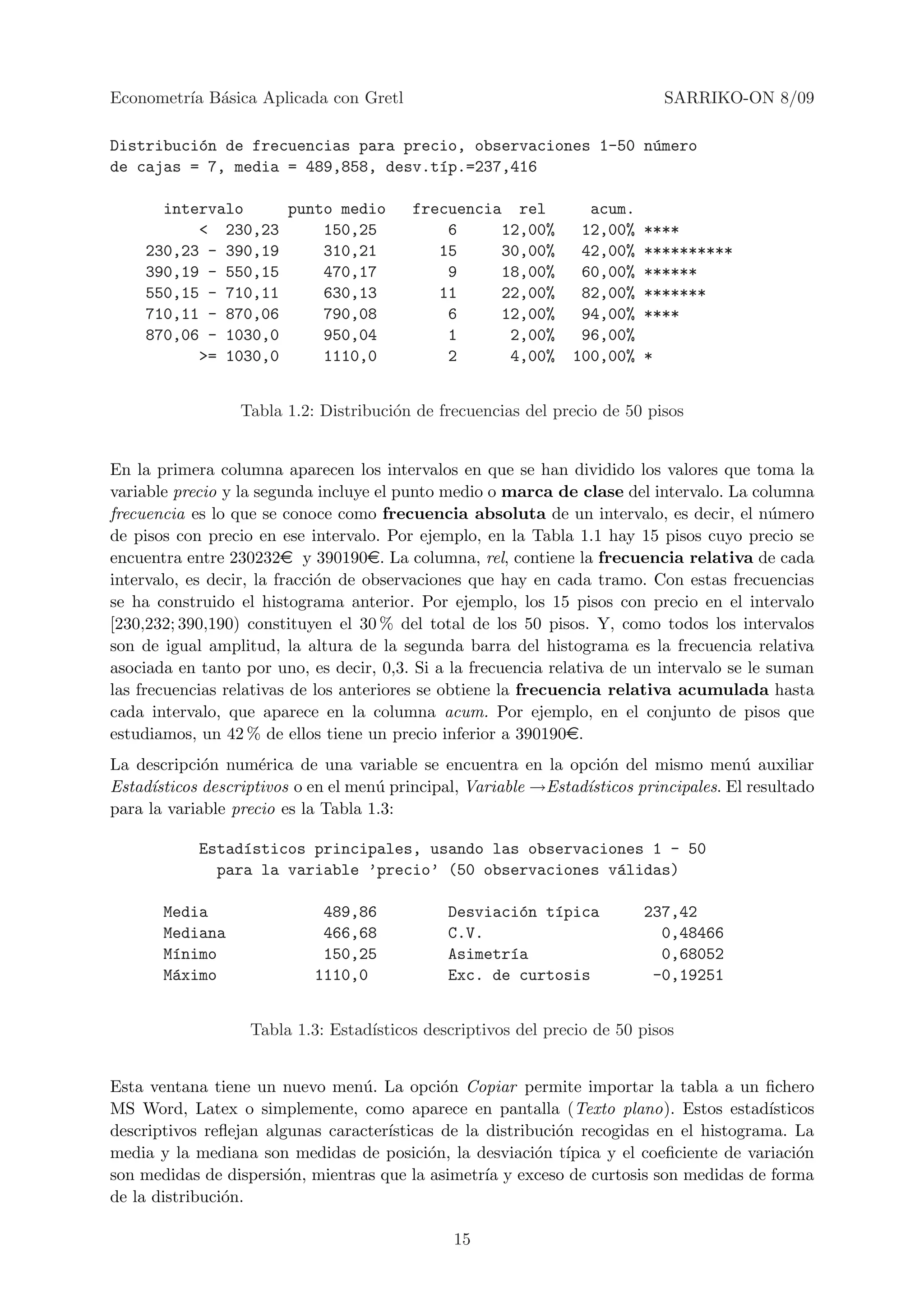 Econometr´ B´sica Aplicada con Gretl
         ıa a                                                                  SARRIKO-ON 8/09

Distribuci´n de frecuencias para precio, observaciones 1-50 n´mero
          o                                                  u
de cajas = 7, media = 489,858, desv.t´p.=237,416
                                     ı

      intervalo     punto medio           frecuencia rel           acum.
          < 230,23      150,25                6     12,00%        12,00%   ****
    230,23 - 390,19     310,21               15     30,00%        42,00%   **********
    390,19 - 550,15     470,17                9     18,00%        60,00%   ******
    550,15 - 710,11     630,13               11     22,00%        82,00%   *******
    710,11 - 870,06     790,08                6     12,00%        94,00%   ****
    870,06 - 1030,0     950,04                1      2,00%        96,00%
          >= 1030,0     1110,0                2      4,00%       100,00%   *


                  Tabla 1.2: Distribuci´n de frecuencias del precio de 50 pisos
                                       o


En la primera columna aparecen los intervalos en que se han dividido los valores que toma la
variable precio y la segunda incluye el punto medio o marca de clase del intervalo. La columna
frecuencia es lo que se conoce como frecuencia absoluta de un intervalo, es decir, el n´merou
de pisos con precio en ese intervalo. Por ejemplo, en la Tabla 1.1 hay 15 pisos cuyo precio se
encuentra entre 230232e y 390190e. La columna, rel, contiene la frecuencia relativa de cada
intervalo, es decir, la fracci´n de observaciones que hay en cada tramo. Con estas frecuencias
                              o
se ha construido el histograma anterior. Por ejemplo, los 15 pisos con precio en el intervalo
[230,232; 390,190) constituyen el 30 % del total de los 50 pisos. Y, como todos los intervalos
son de igual amplitud, la altura de la segunda barra del histograma es la frecuencia relativa
asociada en tanto por uno, es decir, 0,3. Si a la frecuencia relativa de un intervalo se le suman
las frecuencias relativas de los anteriores se obtiene la frecuencia relativa acumulada hasta
cada intervalo, que aparece en la columna acum. Por ejemplo, en el conjunto de pisos que
estudiamos, un 42 % de ellos tiene un precio inferior a 390190e.
La descripci´n num´rica de una variable se encuentra en la opci´n del mismo men´ auxiliar
              o       e                                             o                    u
Estad´ısticos descriptivos o en el men´ principal, Variable →Estad´
                                      u                           ısticos principales. El resultado
para la variable precio es la Tabla 1.3:

            Estad´sticos principales, usando las observaciones 1 - 50
                 ı
              para la variable ’precio’ (50 observaciones v´lidas)
                                                           a

       Media                 489,86            Desviaci´n t´pica
                                                        o  ı               237,42
       Mediana               466,68            C.V.                          0,48466
       M´nimo
        ı                    150,25            Asimetr´a
                                                      ı                      0,68052
       M´ximo
        a                   1110,0             Exc. de curtosis             -0,19251


                   Tabla 1.3: Estad´
                                   ısticos descriptivos del precio de 50 pisos


Esta ventana tiene un nuevo men´. La opci´n Copiar permite importar la tabla a un ﬁchero
                                 u           o
MS Word, Latex o simplemente, como aparece en pantalla (Texto plano). Estos estad´       ısticos
descriptivos reﬂejan algunas caracter´
                                     ısticas de la distribuci´n recogidas en el histograma. La
                                                             o
media y la mediana son medidas de posici´n, la desviaci´n t´
                                           o              o ıpica y el coeﬁciente de variaci´no
son medidas de dispersi´n, mientras que la asimetr´ y exceso de curtosis son medidas de forma
                        o                          ıa
de la distribuci´n.
                o

                                                15
 