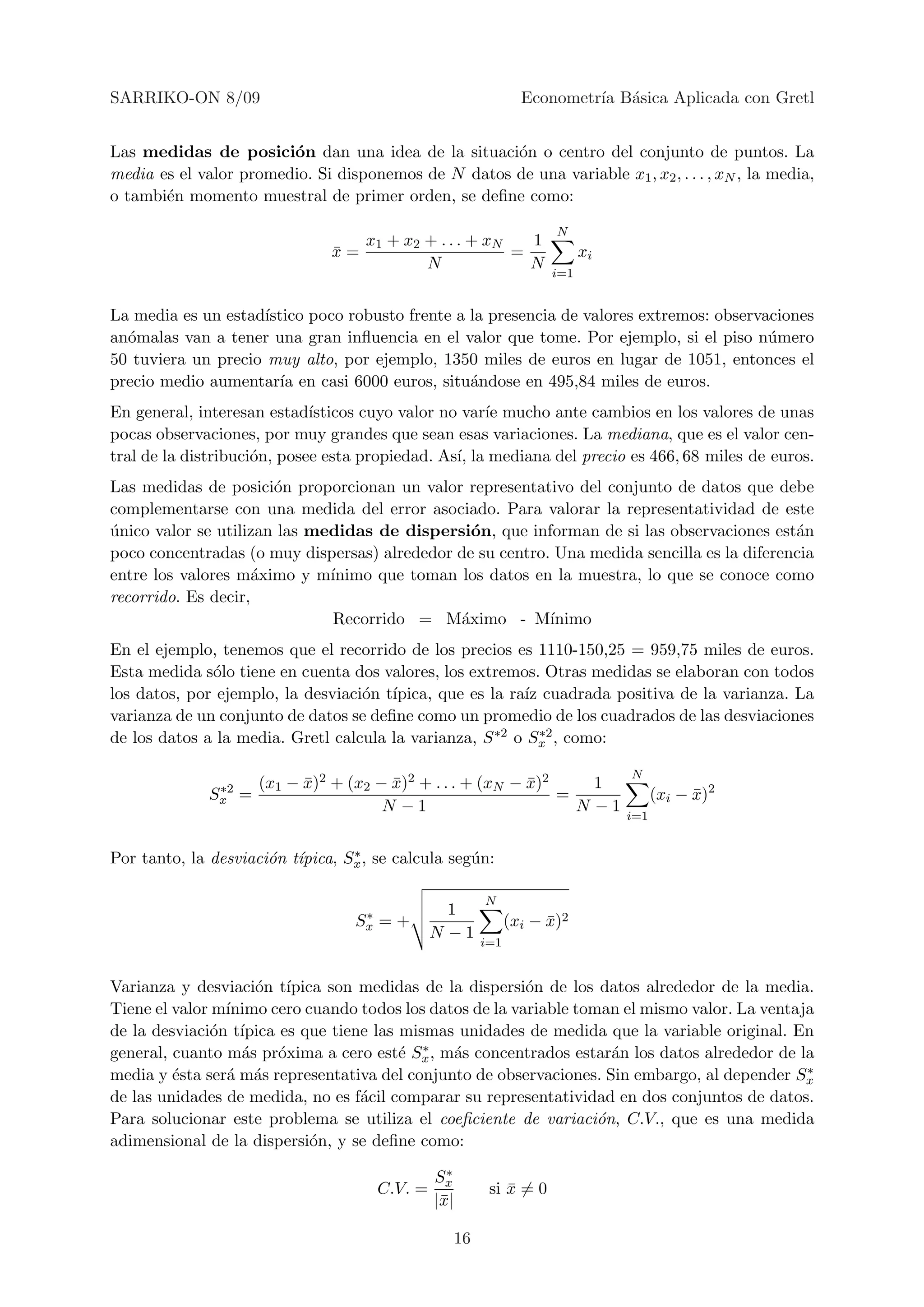 SARRIKO-ON 8/09                                                     Econometr´ B´sica Aplicada con Gretl
                                                                             ıa a


Las medidas de posici´n dan una idea de la situaci´n o centro del conjunto de puntos. La
                        o                            o
media es el valor promedio. Si disponemos de N datos de una variable x1 , x2 , . . . , xN , la media,
o tambi´n momento muestral de primer orden, se deﬁne como:
       e

                                                                         N
                                  x1 + x2 + . . . + xN   1
                               x=
                               ¯                       =                      xi
                                          N              N
                                                                        i=1


La media es un estad´ıstico poco robusto frente a la presencia de valores extremos: observaciones
an´malas van a tener una gran inﬂuencia en el valor que tome. Por ejemplo, si el piso n´mero
  o                                                                                        u
50 tuviera un precio muy alto, por ejemplo, 1350 miles de euros en lugar de 1051, entonces el
precio medio aumentar´ en casi 6000 euros, situ´ndose en 495,84 miles de euros.
                        ıa                        a
En general, interesan estad´ ısticos cuyo valor no var´ mucho ante cambios en los valores de unas
                                                      ıe
pocas observaciones, por muy grandes que sean esas variaciones. La mediana, que es el valor cen-
tral de la distribuci´n, posee esta propiedad. As´ la mediana del precio es 466, 68 miles de euros.
                     o                            ı,
Las medidas de posici´n proporcionan un valor representativo del conjunto de datos que debe
                       o
complementarse con una medida del error asociado. Para valorar la representatividad de este
unico valor se utilizan las medidas de dispersi´n, que informan de si las observaciones est´n
´                                               o                                            a
poco concentradas (o muy dispersas) alrededor de su centro. Una medida sencilla es la diferencia
entre los valores m´ximo y m´
                     a        ınimo que toman los datos en la muestra, lo que se conoce como
recorrido. Es decir,
                              Recorrido = M´ximo - M´
                                              a            ınimo
En el ejemplo, tenemos que el recorrido de los precios es 1110-150,25 = 959,75 miles de euros.
Esta medida s´lo tiene en cuenta dos valores, los extremos. Otras medidas se elaboran con todos
              o
los datos, por ejemplo, la desviaci´n t´
                                   o ıpica, que es la ra´ cuadrada positiva de la varianza. La
                                                           ız
varianza de un conjunto de datos se deﬁne como un promedio de los cuadrados de las desviaciones
de los datos a la media. Gretl calcula la varianza, S ∗2 o Sx , como:
                                                              ∗2


                                                                                   N
               ∗2    (x1 − x)2 + (x2 − x)2 + . . . + (xN − x)2
                           ¯           ¯                   ¯       1
              Sx =                                             =                         (xi − x)2
                                                                                               ¯
                                      N −1                       N −1
                                                                                   i=1


Por tanto, la desviaci´n t´     ∗
                      o ıpica, Sx , se calcula seg´n:
                                                  u

                                                            N
                                    ∗              1
                                   Sx   =+                        (xi − x)2
                                                                        ¯
                                                 N −1
                                                            i=1


Varianza y desviaci´n t´
                    o ıpica son medidas de la dispersi´n de los datos alrededor de la media.
                                                          o
Tiene el valor m´
                ınimo cero cuando todos los datos de la variable toman el mismo valor. La ventaja
de la desviaci´n t´
              o ıpica es que tiene las mismas unidades de medida que la variable original. En
                  a    o                e ∗ a
general, cuanto m´s pr´xima a cero est´ Sx , m´s concentrados estar´n los datos alrededor de la
                                                                      a
media y ´sta ser´ m´s representativa del conjunto de observaciones. Sin embargo, al depender Sx
         e      a a                                                                             ∗

de las unidades de medida, no es f´cil comparar su representatividad en dos conjuntos de datos.
                                  a
Para solucionar este problema se utiliza el coeﬁciente de variaci´n, C.V., que es una medida
                                                                    o
adimensional de la dispersi´n, y se deﬁne como:
                            o

                                                 Sx∗
                                        C.V. =               si x = 0
                                                                ¯
                                                 |¯|
                                                  x

                                                       16
 