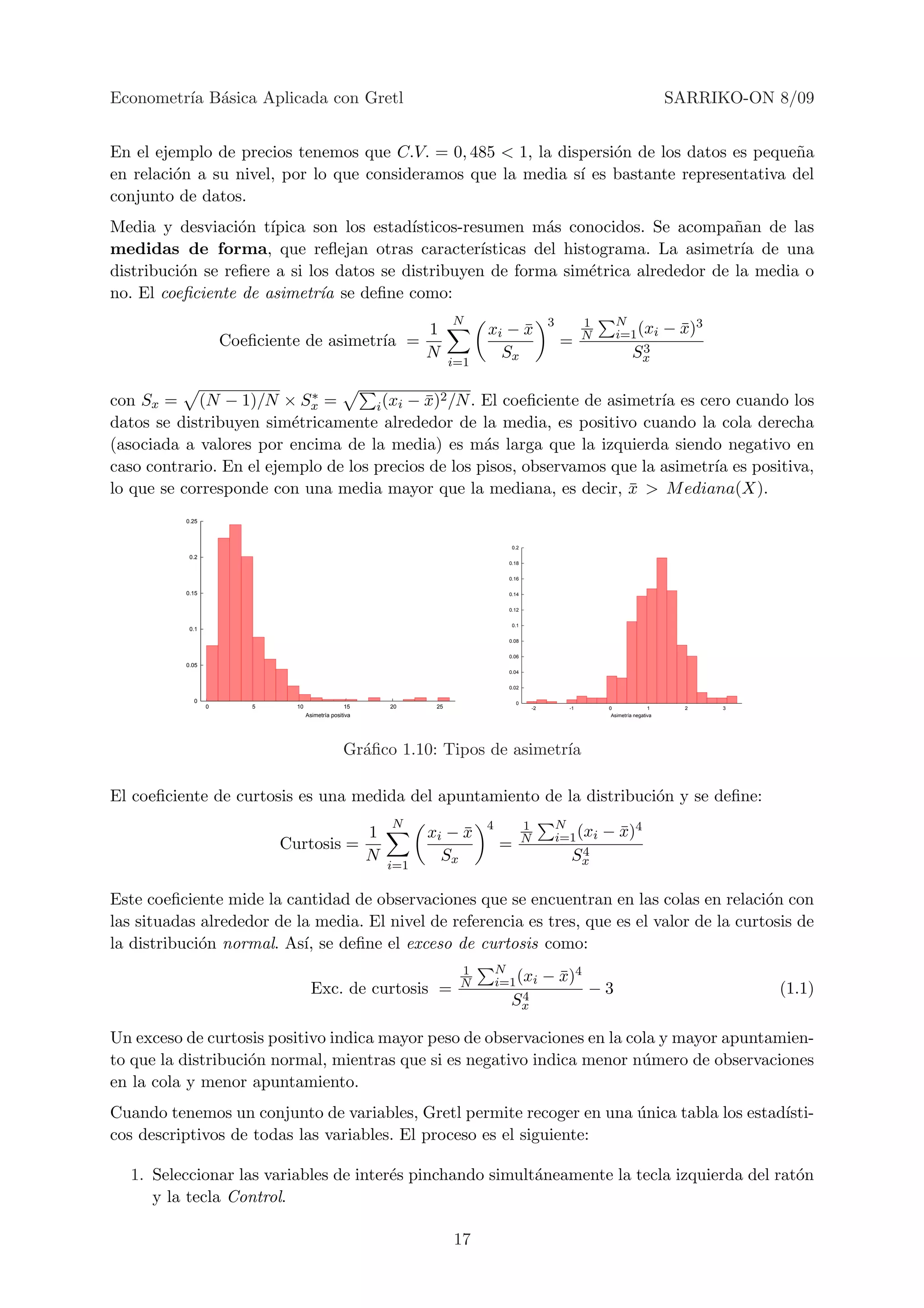 Econometr´ B´sica Aplicada con Gretl
         ıa a                                                                                                                          SARRIKO-ON 8/09


En el ejemplo de precios tenemos que C.V. = 0, 485 < 1, la dispersi´n de los datos es peque˜a
                                                                   o                       n
en relaci´n a su nivel, por lo que consideramos que la media s´ es bastante representativa del
         o                                                    ı
conjunto de datos.
Media y desviaci´n t´
                  o ıpica son los estad´  ısticos-resumen m´s conocidos. Se acompa˜an de las
                                                             a                       n
medidas de forma, que reﬂejan otras caracter´       ısticas del histograma. La asimetr´ de una
                                                                                      ıa
distribuci´n se reﬁere a si los datos se distribuyen de forma sim´trica alrededor de la media o
          o                                                         e
no. El coeﬁciente de asimetr´ se deﬁne como:
                              ıa
                                                                       N                           3          1     N
                                                                 1           xi − x
                                                                                  ¯                           N     i=1 (xi            − x)3
                                                                                                                                         ¯
                     Coeﬁciente de asimetr´ =
                                          ıa                                                           =                 3
                                                                 N             Sx                                     Sx
                                                                       i=1


con Sx = (N − 1)/N × Sx =   ∗                ¯2
                                     i (xi − x) /N . El coeﬁciente de asimetr´ es cero cuando los
                                                                             ıa
datos se distribuyen sim´tricamente alrededor de la media, es positivo cuando la cola derecha
                         e
(asociada a valores por encima de la media) es m´s larga que la izquierda siendo negativo en
                                                     a
caso contrario. En el ejemplo de los precios de los pisos, observamos que la asimetr´ es positiva,
                                                                                    ıa
lo que se corresponde con una media mayor que la mediana, es decir, x > M ediana(X).
                                                                         ¯
          0.25



                                                                                    0.2
           0.2
                                                                                   0.18


                                                                                   0.16

          0.15                                                                     0.14


                                                                                   0.12


                                                                                    0.1
           0.1

                                                                                   0.08


                                                                                   0.06
          0.05
                                                                                   0.04


                                                                                   0.02

            0                                                                        0
                 0      5     10                  15       20     25                          -2         -1       0                1     2     3
                                   Asimetra positiva                                                               Asimetra negativa




                                                 Gr´ﬁco 1.10: Tipos de asimetr´
                                                   a                          ıa

El coeﬁciente de curtosis es una medida del apuntamiento de la distribuci´n y se deﬁne:
                                                                         o
                                                           N                 4            1            N
                                                       1         xi − x
                                                                      ¯                   N            i=1 (xi    − x)4
                                                                                                                    ¯
                            Curtosis =                                           =                          4
                                                       N           Sx                                    Sx
                                                           i=1

Este coeﬁciente mide la cantidad de observaciones que se encuentran en las colas en relaci´n con
                                                                                              o
las situadas alrededor de la media. El nivel de referencia es tres, que es el valor de la curtosis de
la distribuci´n normal. As´ se deﬁne el exceso de curtosis como:
             o             ı,
                                                                        1        N
                                                                        N        i=1 (xi           − x)4
                                                                                                     ¯
                                    Exc. de curtosis =                                4
                                                                                                              −3                                   (1.1)
                                                                                   Sx

Un exceso de curtosis positivo indica mayor peso de observaciones en la cola y mayor apuntamien-
to que la distribuci´n normal, mientras que si es negativo indica menor n´mero de observaciones
                    o                                                     u
en la cola y menor apuntamiento.
Cuando tenemos un conjunto de variables, Gretl permite recoger en una unica tabla los estad´
                                                                      ´                    ısti-
cos descriptivos de todas las variables. El proceso es el siguiente:

  1. Seleccionar las variables de inter´s pinchando simult´neamente la tecla izquierda del rat´n
                                       e                  a                                   o
     y la tecla Control.

                                                                       17
 