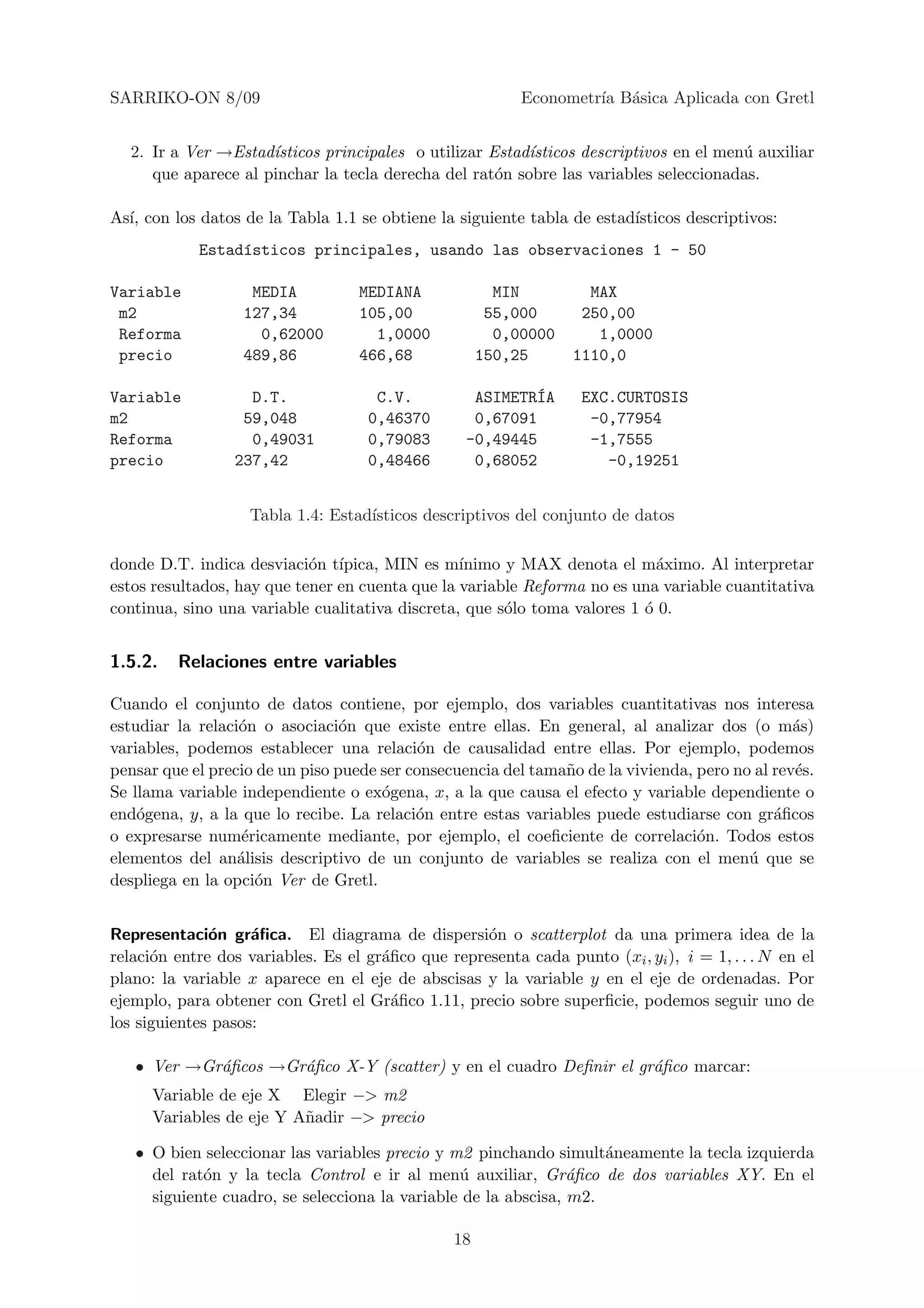 SARRIKO-ON 8/09                                            Econometr´ B´sica Aplicada con Gretl
                                                                    ıa a


  2. Ir a Ver →Estad´ısticos principales o utilizar Estad´
                                                         ısticos descriptivos en el men´ auxiliar
                                                                                       u
     que aparece al pinchar la tecla derecha del rat´n sobre las variables seleccionadas.
                                                     o

As´ con los datos de la Tabla 1.1 se obtiene la siguiente tabla de estad´
  ı,                                                                    ısticos descriptivos:
            Estad´sticos principales, usando las observaciones 1 - 50
                 ı

Variable            MEDIA          MEDIANA              MIN         MAX
 m2                127,34          105,00              55,000      250,00
 Reforma             0,62000         1,0000             0,00000      1,0000
 precio            489,86          466,68             150,25      1110,0

Variable           D.T.              C.V.                  ´
                                                    ASIMETRIA      EXC.CURTOSIS
m2                59,048            0,46370         0,67091         -0,77954
Reforma            0,49031          0,79083        -0,49445         -1,7555
precio           237,42             0,48466         0,68052           -0,19251


                    Tabla 1.4: Estad´
                                    ısticos descriptivos del conjunto de datos

donde D.T. indica desviaci´n t´
                            o ıpica, MIN es m´   ınimo y MAX denota el m´ximo. Al interpretar
                                                                            a
estos resultados, hay que tener en cuenta que la variable Reforma no es una variable cuantitativa
continua, sino una variable cualitativa discreta, que s´lo toma valores 1 ´ 0.
                                                       o                  o


1.5.2.   Relaciones entre variables

Cuando el conjunto de datos contiene, por ejemplo, dos variables cuantitativas nos interesa
estudiar la relaci´n o asociaci´n que existe entre ellas. En general, al analizar dos (o m´s)
                  o              o                                                              a
variables, podemos establecer una relaci´n de causalidad entre ellas. Por ejemplo, podemos
                                            o
pensar que el precio de un piso puede ser consecuencia del tama˜o de la vivienda, pero no al rev´s.
                                                               n                                e
Se llama variable independiente o ex´gena, x, a la que causa el efecto y variable dependiente o
                                      o
end´gena, y, a la que lo recibe. La relaci´n entre estas variables puede estudiarse con gr´ﬁcos
    o                                      o                                                 a
o expresarse num´ricamente mediante, por ejemplo, el coeﬁciente de correlaci´n. Todos estos
                   e                                                              o
elementos del an´lisis descriptivo de un conjunto de variables se realiza con el men´ que se
                  a                                                                      u
despliega en la opci´n Ver de Gretl.
                     o


Representaci´n gr´ﬁca. El diagrama de dispersi´n o scatterplot da una primera idea de la
              o     a                               o
relaci´n entre dos variables. Es el gr´ﬁco que representa cada punto (xi , yi ), i = 1, . . . N en el
      o                               a
plano: la variable x aparece en el eje de abscisas y la variable y en el eje de ordenadas. Por
ejemplo, para obtener con Gretl el Gr´ﬁco 1.11, precio sobre superﬁcie, podemos seguir uno de
                                        a
los siguientes pasos:

   • Ver →Gr´ﬁcos →Gr´ﬁco X-Y (scatter) y en el cuadro Deﬁnir el gr´ﬁco marcar:
            a        a                                             a
      Variable de eje X Elegir −> m2
      Variables de eje Y A˜adir −> precio
                          n

   • O bien seleccionar las variables precio y m2 pinchando simult´neamente la tecla izquierda
                                                                    a
     del rat´n y la tecla Control e ir al men´ auxiliar, Gr´ﬁco de dos variables XY. En el
            o                                   u               a
     siguiente cuadro, se selecciona la variable de la abscisa, m2.

                                                 18
 