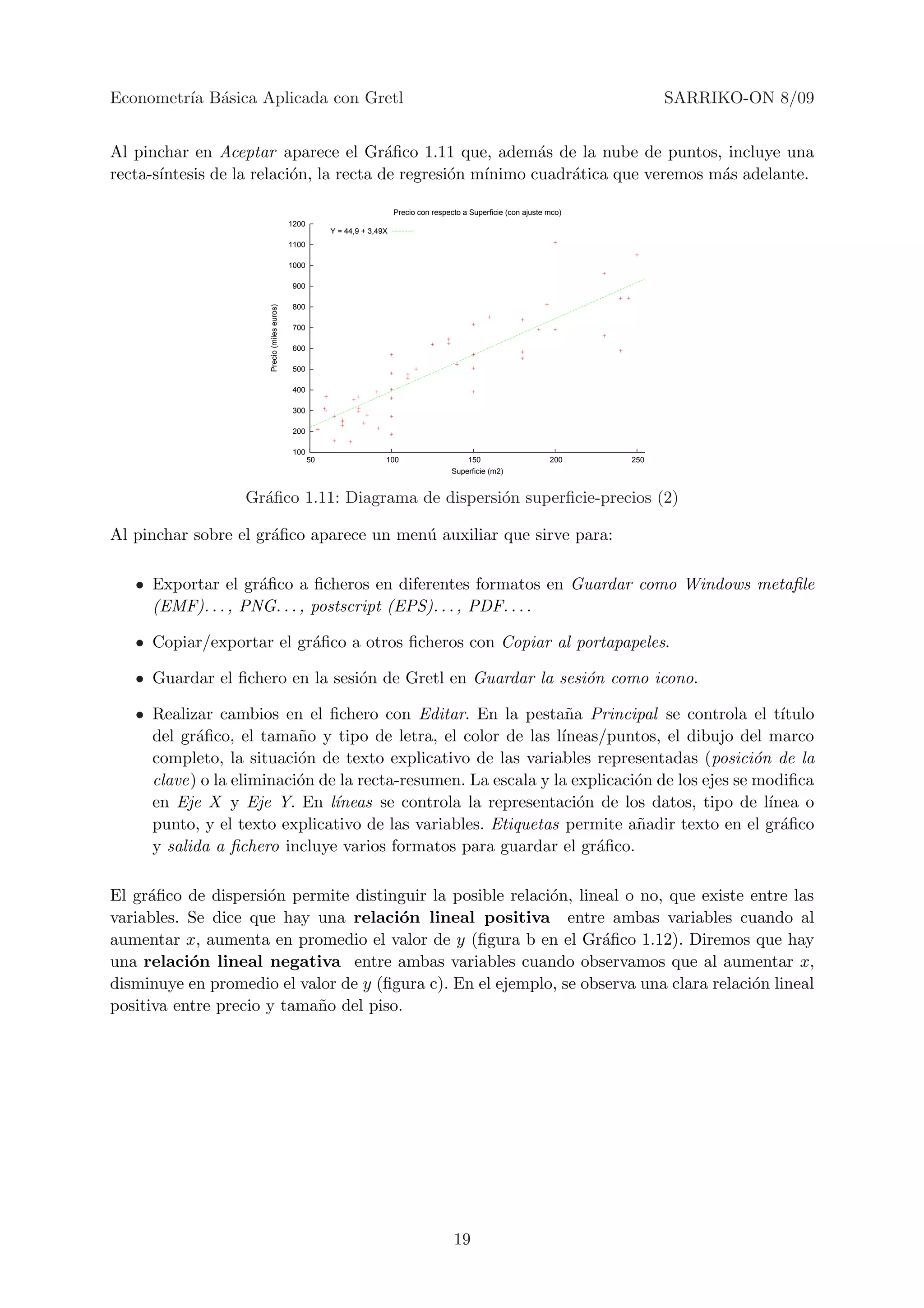 Econometr´ B´sica Aplicada con Gretl
         ıa a                                                                                                                         SARRIKO-ON 8/09


Al pinchar en Aceptar aparece el Gr´ﬁco 1.11 que, adem´s de la nube de puntos, incluye una
                                         a                   a
recta-s´
       ıntesis de la relaci´n, la recta de regresi´n m´
                           o                      o   ınimo cuadr´tica que veremos m´s adelante.
                                                                 a                  a

                                                                            Precio con respecto a Superficie (con ajuste mco)
                                             1200
                                                         Y = 44,9 + 3,49X
                                             1100

                                             1000

                                             900

                                             800
                      Precio (miles euros)




                                             700

                                             600

                                             500

                                             400

                                             300

                                             200

                                             100
                                                    50                  100                     150                      200    250
                                                                                            Superficie (m2)


                  Gr´ﬁco 1.11: Diagrama de dispersi´n superﬁcie-precios (2)
                    a                              o

Al pinchar sobre el gr´ﬁco aparece un men´ auxiliar que sirve para:
                      a                  u

   • Exportar el gr´ﬁco a ﬁcheros en diferentes formatos en Guardar como Windows metaﬁle
                    a
     (EMF). . . , PNG. . . , postscript (EPS). . . , PDF. . . .

   • Copiar/exportar el gr´ﬁco a otros ﬁcheros con Copiar al portapapeles.
                          a

   • Guardar el ﬁchero en la sesi´n de Gretl en Guardar la sesi´n como icono.
                                 o                             o

   • Realizar cambios en el ﬁchero con Editar. En la pesta˜a Principal se controla el t´
                                                                n                               ıtulo
     del gr´ﬁco, el tama˜o y tipo de letra, el color de las l´
           a              n                                    ıneas/puntos, el dibujo del marco
     completo, la situaci´n de texto explicativo de las variables representadas (posici´n de la
                          o                                                                 o
     clave) o la eliminaci´n de la recta-resumen. La escala y la explicaci´n de los ejes se modiﬁca
                          o                                               o
     en Eje X y Eje Y. En l´   ıneas se controla la representaci´n de los datos, tipo de l´
                                                                  o                           ınea o
     punto, y el texto explicativo de las variables. Etiquetas permite a˜adir texto en el gr´ﬁco
                                                                          n                     a
     y salida a ﬁchero incluye varios formatos para guardar el gr´ﬁco.
                                                                    a

El gr´ﬁco de dispersi´n permite distinguir la posible relaci´n, lineal o no, que existe entre las
     a                o                                     o
variables. Se dice que hay una relaci´n lineal positiva entre ambas variables cuando al
                                       o
aumentar x, aumenta en promedio el valor de y (ﬁgura b en el Gr´ﬁco 1.12). Diremos que hay
                                                                    a
una relaci´n lineal negativa entre ambas variables cuando observamos que al aumentar x,
           o
disminuye en promedio el valor de y (ﬁgura c). En el ejemplo, se observa una clara relaci´n lineal
                                                                                         o
positiva entre precio y tama˜o del piso.
                            n




                                                                                             19
 