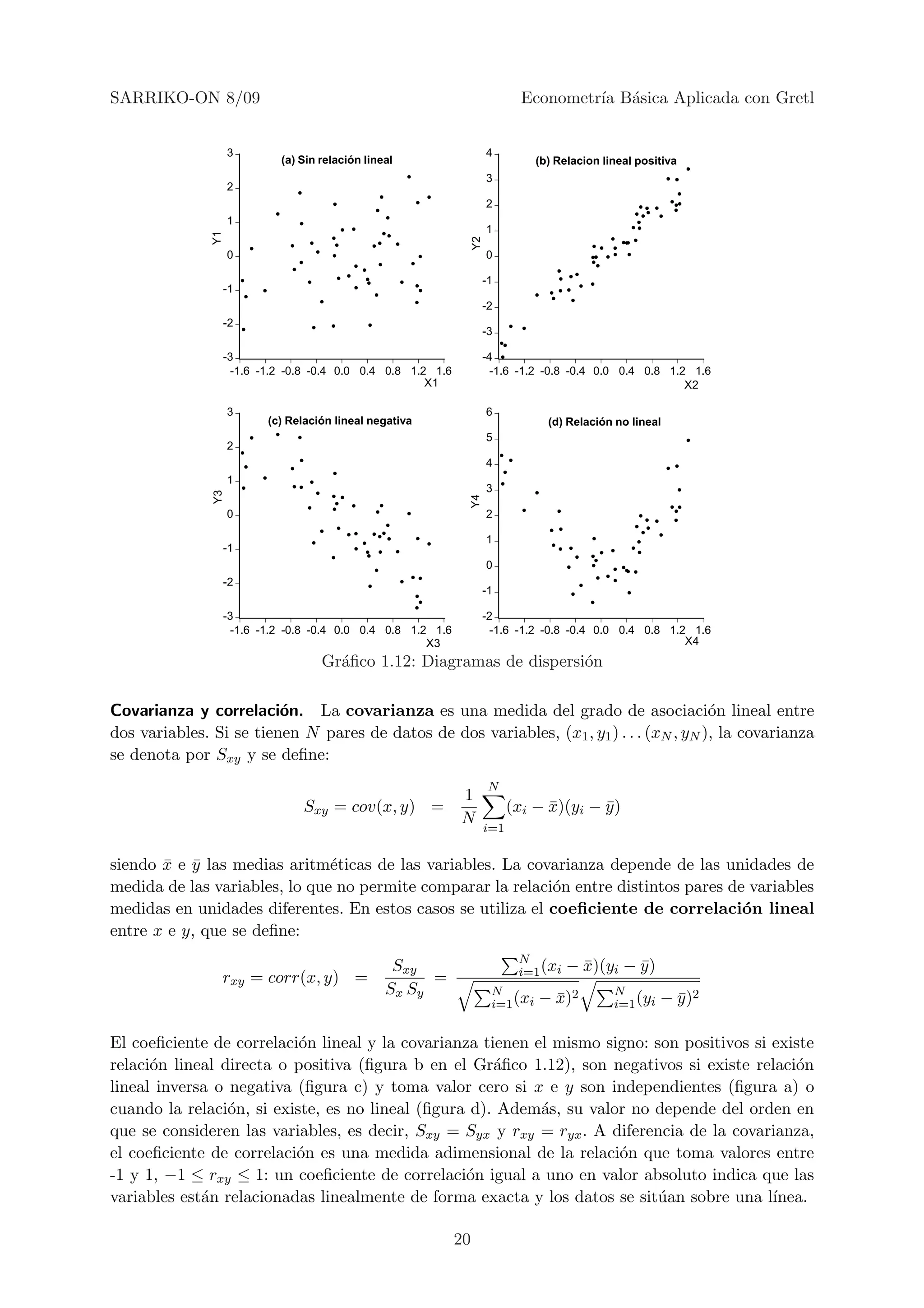 SARRIKO-ON 8/09                                                                   Econometr´ B´sica Aplicada con Gretl
                                                                                           ıa a


                    3                                                     4
                              (a) Sin relación lineal                                (b) Relacion lineal positiva
                                                                          3
                    2
                                                                          2
                    1
                                                                          1
               Y1




                                                                     Y2
                    0                                                     0

                                                                          -1
                    -1
                                                                          -2
                    -2
                                                                          -3

                    -3                                                    -4
                      -1.6 -1.2 -0.8 -0.4 0.0 0.4 0.8 1.2 1.6               -1.6 -1.2 -0.8 -0.4 0.0 0.4 0.8 1.2 1.6
                                                         X1                                                    X2

                    3                                                     6
                            (c) Relación lineal negativa                               (d) Relación no lineal
                                                                          5
                    2
                                                                          4
                    1
                                                                          3
               Y3




                                                                     Y4


                    0                                                     2

                                                                          1
                    -1
                                                                          0
                    -2
                                                                          -1

                    -3                                                    -2
                      -1.6 -1.2 -0.8 -0.4 0.0 0.4 0.8 1.2 1.6               -1.6 -1.2 -0.8 -0.4 0.0 0.4 0.8 1.2 1.6
                                                         X3                                                    X4
                                      Gr´ﬁco 1.12: Diagramas de dispersi´n
                                        a                               o

Covarianza y correlaci´n. La covarianza es una medida del grado de asociaci´n lineal entre
                         o                                                                o
dos variables. Si se tienen N pares de datos de dos variables, (x1 , y1 ) . . . (xN , yN ), la covarianza
se denota por Sxy y se deﬁne:
                                                                           N
                                                                1
                                  Sxy = cov(x, y) =                             (xi − x)(yi − y )
                                                                                      ¯       ¯
                                                                N
                                                                          i=1


siendo x e y las medias aritm´ticas de las variables. La covarianza depende de las unidades de
       ¯ ¯                     e
medida de las variables, lo que no permite comparar la relaci´n entre distintos pares de variables
                                                             o
medidas en unidades diferentes. En estos casos se utiliza el coeﬁciente de correlaci´n lineal
                                                                                        o
entre x e y, que se deﬁne:
                                                                                 N
                                                    Sxy                          i=1 (xi   − x)(yi − y )
                                                                                             ¯       ¯
                rxy = corr(x, y) =                       =
                                                   Sx Sy                   N                        N
                                                                           i=1 (xi   − x)2
                                                                                       ¯            i=1 (yi   − y )2
                                                                                                                ¯

El coeﬁciente de correlaci´n lineal y la covarianza tienen el mismo signo: son positivos si existe
                           o
relaci´n lineal directa o positiva (ﬁgura b en el Gr´ﬁco 1.12), son negativos si existe relaci´n
      o                                               a                                        o
lineal inversa o negativa (ﬁgura c) y toma valor cero si x e y son independientes (ﬁgura a) o
cuando la relaci´n, si existe, es no lineal (ﬁgura d). Adem´s, su valor no depende del orden en
                 o                                          a
que se consideren las variables, es decir, Sxy = Syx y rxy = ryx . A diferencia de la covarianza,
el coeﬁciente de correlaci´n es una medida adimensional de la relaci´n que toma valores entre
                          o                                           o
-1 y 1, −1 ≤ rxy ≤ 1: un coeﬁciente de correlaci´n igual a uno en valor absoluto indica que las
                                                  o
variables est´n relacionadas linealmente de forma exacta y los datos se sit´an sobre una l´
             a                                                              u               ınea.

                                                                20
 