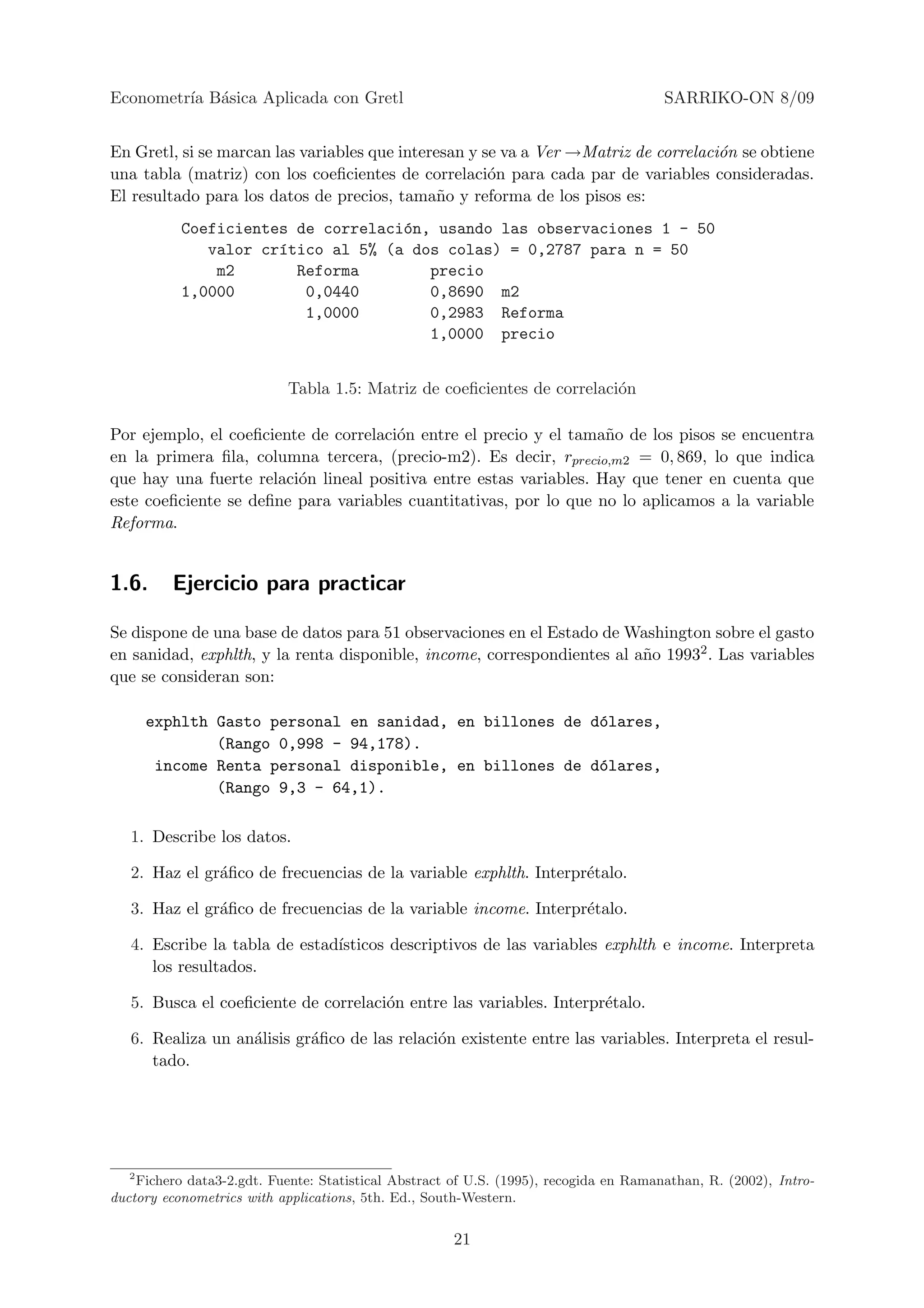 Econometr´ B´sica Aplicada con Gretl
         ıa a                                                                          SARRIKO-ON 8/09


En Gretl, si se marcan las variables que interesan y se va a Ver →Matriz de correlaci´n se obtiene
                                                                                     o
una tabla (matriz) con los coeﬁcientes de correlaci´n para cada par de variables consideradas.
                                                      o
El resultado para los datos de precios, tama˜o y reforma de los pisos es:
                                               n
           Coeficientes de correlaci´n, usando las observaciones 1 - 50
                                    o
              valor cr´tico al 5% (a dos colas) = 0,2787 para n = 50
                      ı
               m2       Reforma        precio
           1,0000        0,0440        0,8690 m2
                         1,0000        0,2983 Reforma
                                       1,0000 precio


                            Tabla 1.5: Matriz de coeﬁcientes de correlaci´n
                                                                         o

Por ejemplo, el coeﬁciente de correlaci´n entre el precio y el tama˜o de los pisos se encuentra
                                       o                            n
en la primera ﬁla, columna tercera, (precio-m2). Es decir, rprecio,m2 = 0, 869, lo que indica
que hay una fuerte relaci´n lineal positiva entre estas variables. Hay que tener en cuenta que
                         o
este coeﬁciente se deﬁne para variables cuantitativas, por lo que no lo aplicamos a la variable
Reforma.


1.6.      Ejercicio para practicar

Se dispone de una base de datos para 51 observaciones en el Estado de Washington sobre el gasto
en sanidad, exphlth, y la renta disponible, income, correspondientes al a˜o 19932 . Las variables
                                                                         n
que se consideran son:

       exphlth Gasto personal en sanidad, en billones de d´lares,
                                                          o
               (Rango 0,998 - 94,178).
        income Renta personal disponible, en billones de d´lares,
                                                          o
               (Rango 9,3 - 64,1).

   1. Describe los datos.

   2. Haz el gr´ﬁco de frecuencias de la variable exphlth. Interpr´talo.
               a                                                  e

   3. Haz el gr´ﬁco de frecuencias de la variable income. Interpr´talo.
               a                                                 e

   4. Escribe la tabla de estad´
                               ısticos descriptivos de las variables exphlth e income. Interpreta
      los resultados.

   5. Busca el coeﬁciente de correlaci´n entre las variables. Interpr´talo.
                                      o                              e

   6. Realiza un an´lisis gr´ﬁco de las relaci´n existente entre las variables. Interpreta el resul-
                   a        a                 o
      tado.




   2
    Fichero data3-2.gdt. Fuente: Statistical Abstract of U.S. (1995), recogida en Ramanathan, R. (2002), Intro-
ductory econometrics with applications, 5th. Ed., South-Western.


                                                      21
 