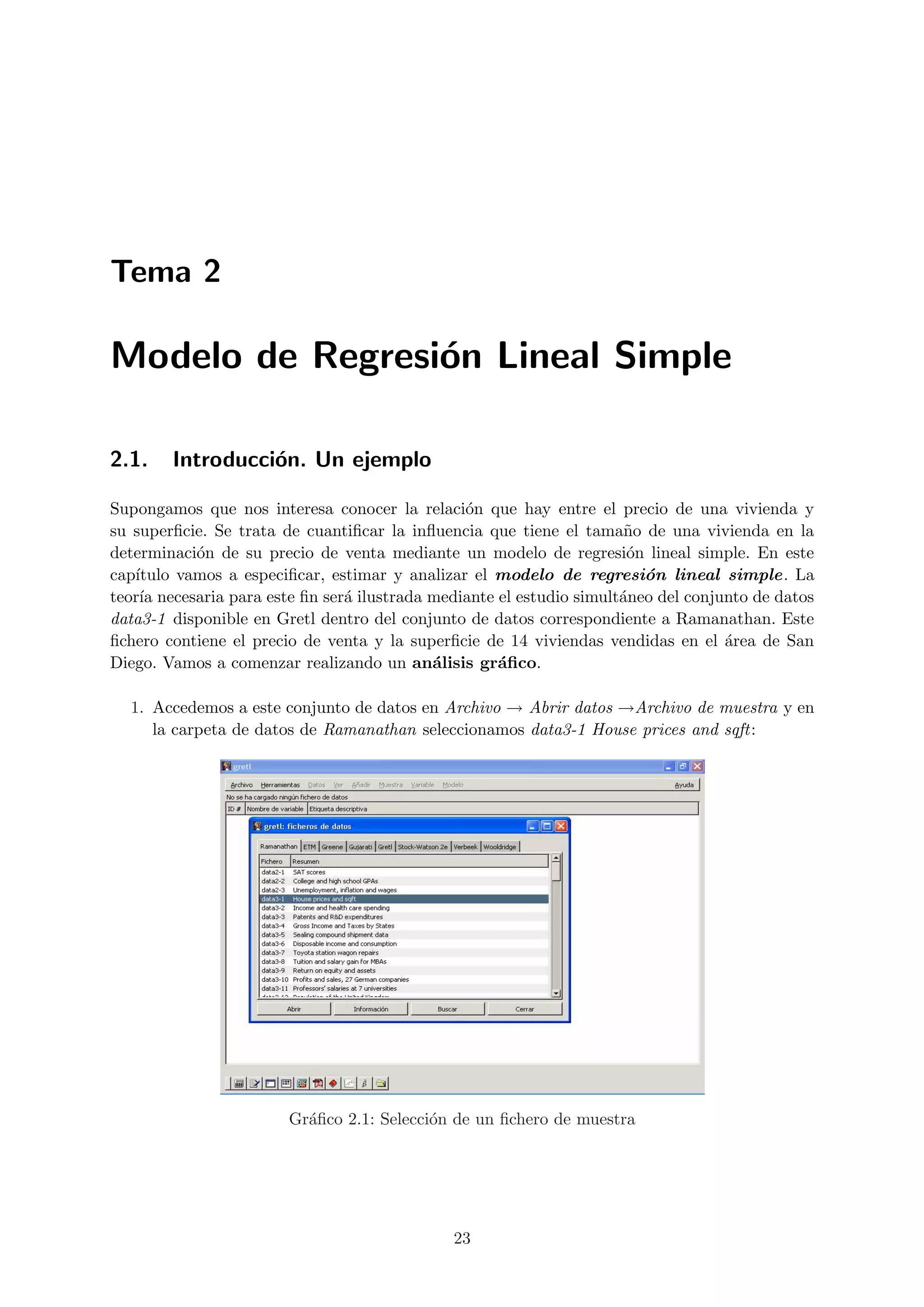 Tema 2

Modelo de Regresi´n Lineal Simple
                 o

2.1.    Introducci´n. Un ejemplo
                  o

Supongamos que nos interesa conocer la relaci´n que hay entre el precio de una vivienda y
                                                o
su superﬁcie. Se trata de cuantiﬁcar la inﬂuencia que tiene el tama˜o de una vivienda en la
                                                                       n
determinaci´n de su precio de venta mediante un modelo de regresi´n lineal simple. En este
            o                                                          o
cap´ıtulo vamos a especiﬁcar, estimar y analizar el modelo de regresi´n lineal simple. La
                                                                         o
teor´ necesaria para este ﬁn ser´ ilustrada mediante el estudio simult´neo del conjunto de datos
     ıa                         a                                     a
data3-1 disponible en Gretl dentro del conjunto de datos correspondiente a Ramanathan. Este
ﬁchero contiene el precio de venta y la superﬁcie de 14 viviendas vendidas en el ´rea de San
                                                                                    a
Diego. Vamos a comenzar realizando un an´lisis gr´ﬁco.
                                            a        a

  1. Accedemos a este conjunto de datos en Archivo → Abrir datos →Archivo de muestra y en
     la carpeta de datos de Ramanathan seleccionamos data3-1 House prices and sqft:




                        Gr´ﬁco 2.1: Selecci´n de un ﬁchero de muestra
                          a                o




                                              23
 