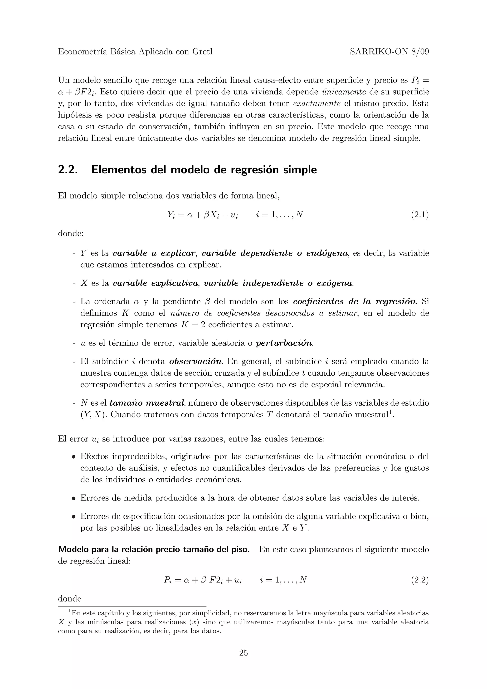 Econometr´ B´sica Aplicada con Gretl
         ıa a                                                                              SARRIKO-ON 8/09


Un modelo sencillo que recoge una relaci´n lineal causa-efecto entre superﬁcie y precio es Pi =
                                           o
α + βF 2i . Esto quiere decir que el precio de una vivienda depende unicamente de su superﬁcie
                                                                     ´
y, por lo tanto, dos viviendas de igual tama˜o deben tener exactamente el mismo precio. Esta
                                              n
hip´tesis es poco realista porque diferencias en otras caracter´
    o                                                          ısticas, como la orientaci´n de la
                                                                                         o
casa o su estado de conservaci´n, tambi´n inﬂuyen en su precio. Este modelo que recoge una
                                o          e
relaci´n lineal entre unicamente dos variables se denomina modelo de regresi´n lineal simple.
      o               ´                                                       o


2.2.      Elementos del modelo de regresi´n simple
                                         o

El modelo simple relaciona dos variables de forma lineal,

                                  Yi = α + βXi + ui          i = 1, . . . , N                                 (2.1)

donde:

    - Y es la variable a explicar, variable dependiente o end´gena, es decir, la variable
                                                             o
      que estamos interesados en explicar.

    - X es la variable explicativa, variable independiente o ex´gena.
                                                               o

    - La ordenada α y la pendiente β del modelo son los coeﬁcientes de la regresi´n. Si
                                                                                 o
      deﬁnimos K como el n´mero de coeﬁcientes desconocidos a estimar, en el modelo de
                             u
      regresi´n simple tenemos K = 2 coeﬁcientes a estimar.
             o

    - u es el t´rmino de error, variable aleatoria o perturbaci´n.
               e                                               o

    - El sub´
            ındice i denota observaci´n. En general, el sub´
                                       o                      ındice i ser´ empleado cuando la
                                                                          a
      muestra contenga datos de secci´n cruzada y el sub´
                                     o                  ındice t cuando tengamos observaciones
      correspondientes a series temporales, aunque esto no es de especial relevancia.

    - N es el tama˜ o muestral, n´mero de observaciones disponibles de las variables de estudio
                  n              u
      (Y, X). Cuando tratemos con datos temporales T denotar´ el tama˜o muestral1 .
                                                             a         n

El error ui se introduce por varias razones, entre las cuales tenemos:
    • Efectos impredecibles, originados por las caracter´ısticas de la situaci´n econ´mica o del
                                                                              o      o
      contexto de an´lisis, y efectos no cuantiﬁcables derivados de las preferencias y los gustos
                     a
      de los individuos o entidades econ´micas.
                                         o

    • Errores de medida producidos a la hora de obtener datos sobre las variables de inter´s.
                                                                                          e

    • Errores de especiﬁcaci´n ocasionados por la omisi´n de alguna variable explicativa o bien,
                             o                            o
      por las posibles no linealidades en la relaci´n entre X e Y .
                                                   o

Modelo para la relaci´n precio-tama˜o del piso. En este caso planteamos el siguiente modelo
                     o             n
de regresi´n lineal:
          o

                                Pi = α + β F 2i + ui           i = 1, . . . , N                               (2.2)

donde
  1
    En este cap´
               ıtulo y los siguientes, por simplicidad, no reservaremos la letra may´scula para variables aleatorias
                                                                                    u
X y las min´sculas para realizaciones (x) sino que utilizaremos may´sculas tanto para una variable aleatoria
             u                                                           u
como para su realizaci´n, es decir, para los datos.
                       o


                                                        25
 