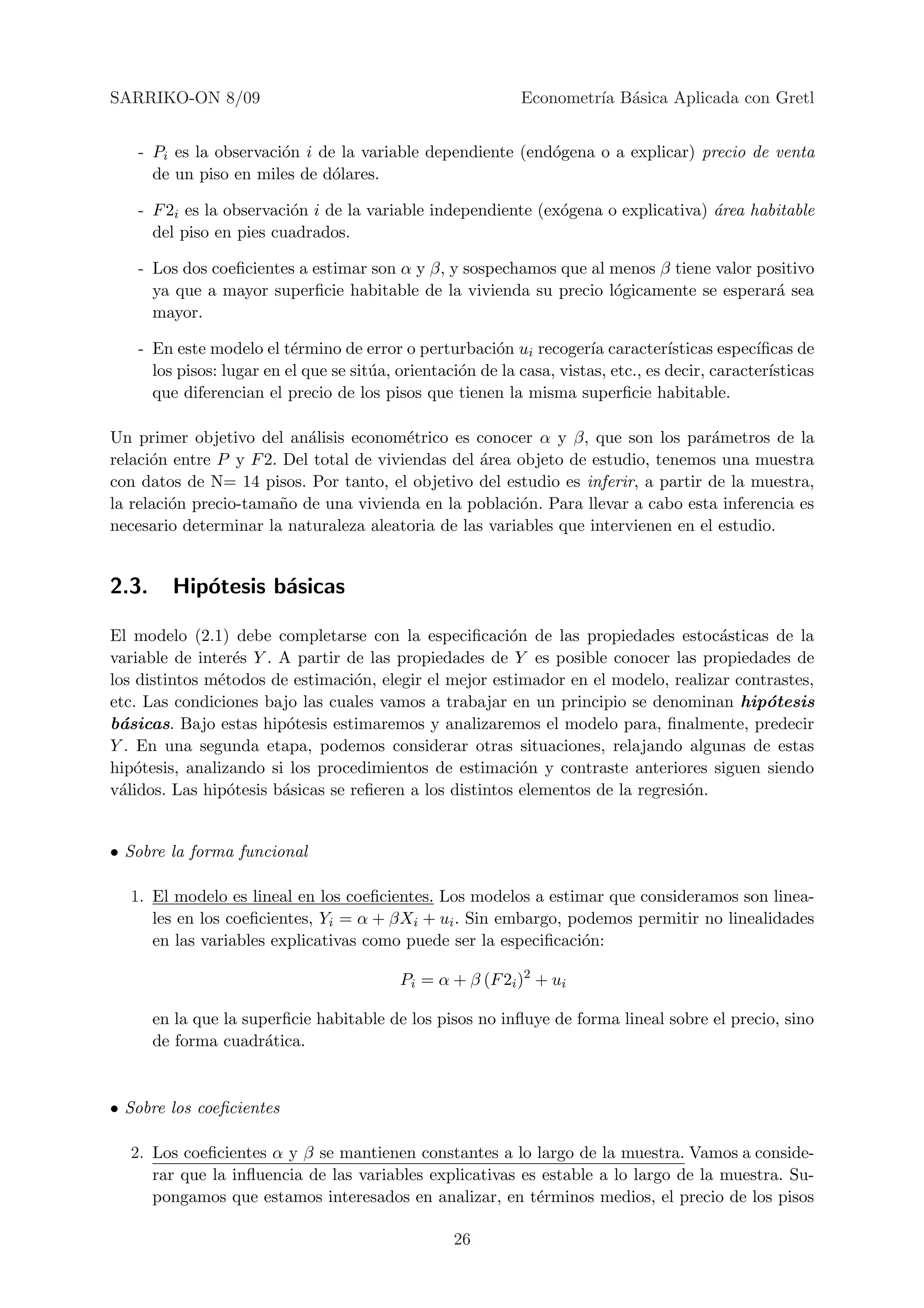 SARRIKO-ON 8/09                                             Econometr´ B´sica Aplicada con Gretl
                                                                     ıa a


   - Pi es la observaci´n i de la variable dependiente (end´gena o a explicar) precio de venta
                       o                                   o
     de un piso en miles de d´lares.
                              o

   - F 2i es la observaci´n i de la variable independiente (ex´gena o explicativa) ´rea habitable
                         o                                    o                    a
     del piso en pies cuadrados.

   - Los dos coeﬁcientes a estimar son α y β, y sospechamos que al menos β tiene valor positivo
     ya que a mayor superﬁcie habitable de la vivienda su precio l´gicamente se esperar´ sea
                                                                   o                     a
     mayor.

   - En este modelo el t´rmino de error o perturbaci´n ui recoger´ caracter´
                          e                             o             ıa           ısticas espec´
                                                                                                ıﬁcas de
     los pisos: lugar en el que se sit´a, orientaci´n de la casa, vistas, etc., es decir, caracter´
                                      u            o                                              ısticas
     que diferencian el precio de los pisos que tienen la misma superﬁcie habitable.

Un primer objetivo del an´lisis econom´trico es conocer α y β, que son los par´metros de la
                           a             e                                         a
relaci´n entre P y F 2. Del total de viviendas del ´rea objeto de estudio, tenemos una muestra
      o                                            a
con datos de N= 14 pisos. Por tanto, el objetivo del estudio es inferir, a partir de la muestra,
la relaci´n precio-tama˜o de una vivienda en la poblaci´n. Para llevar a cabo esta inferencia es
         o             n                                o
necesario determinar la naturaleza aleatoria de las variables que intervienen en el estudio.


2.3.     Hip´tesis b´sicas
            o       a

El modelo (2.1) debe completarse con la especiﬁcaci´n de las propiedades estoc´sticas de la
                                                        o                            a
variable de inter´s Y . A partir de las propiedades de Y es posible conocer las propiedades de
                  e
los distintos m´todos de estimaci´n, elegir el mejor estimador en el modelo, realizar contrastes,
               e                   o
etc. Las condiciones bajo las cuales vamos a trabajar en un principio se denominan hip´tesis
                                                                                          o
b´sicas. Bajo estas hip´tesis estimaremos y analizaremos el modelo para, ﬁnalmente, predecir
  a                      o
Y . En una segunda etapa, podemos considerar otras situaciones, relajando algunas de estas
hip´tesis, analizando si los procedimientos de estimaci´n y contraste anteriores siguen siendo
    o                                                     o
v´lidos. Las hip´tesis b´sicas se reﬁeren a los distintos elementos de la regresi´n.
 a               o      a                                                        o


• Sobre la forma funcional

  1. El modelo es lineal en los coeﬁcientes. Los modelos a estimar que consideramos son linea-
     les en los coeﬁcientes, Yi = α + βXi + ui . Sin embargo, podemos permitir no linealidades
     en las variables explicativas como puede ser la especiﬁcaci´n:
                                                                o

                                          Pi = α + β (F 2i )2 + ui

       en la que la superﬁcie habitable de los pisos no inﬂuye de forma lineal sobre el precio, sino
       de forma cuadr´tica.
                       a


• Sobre los coeﬁcientes

  2. Los coeﬁcientes α y β se mantienen constantes a lo largo de la muestra. Vamos a conside-
     rar que la inﬂuencia de las variables explicativas es estable a lo largo de la muestra. Su-
     pongamos que estamos interesados en analizar, en t´rminos medios, el precio de los pisos
                                                          e

                                                  26
 