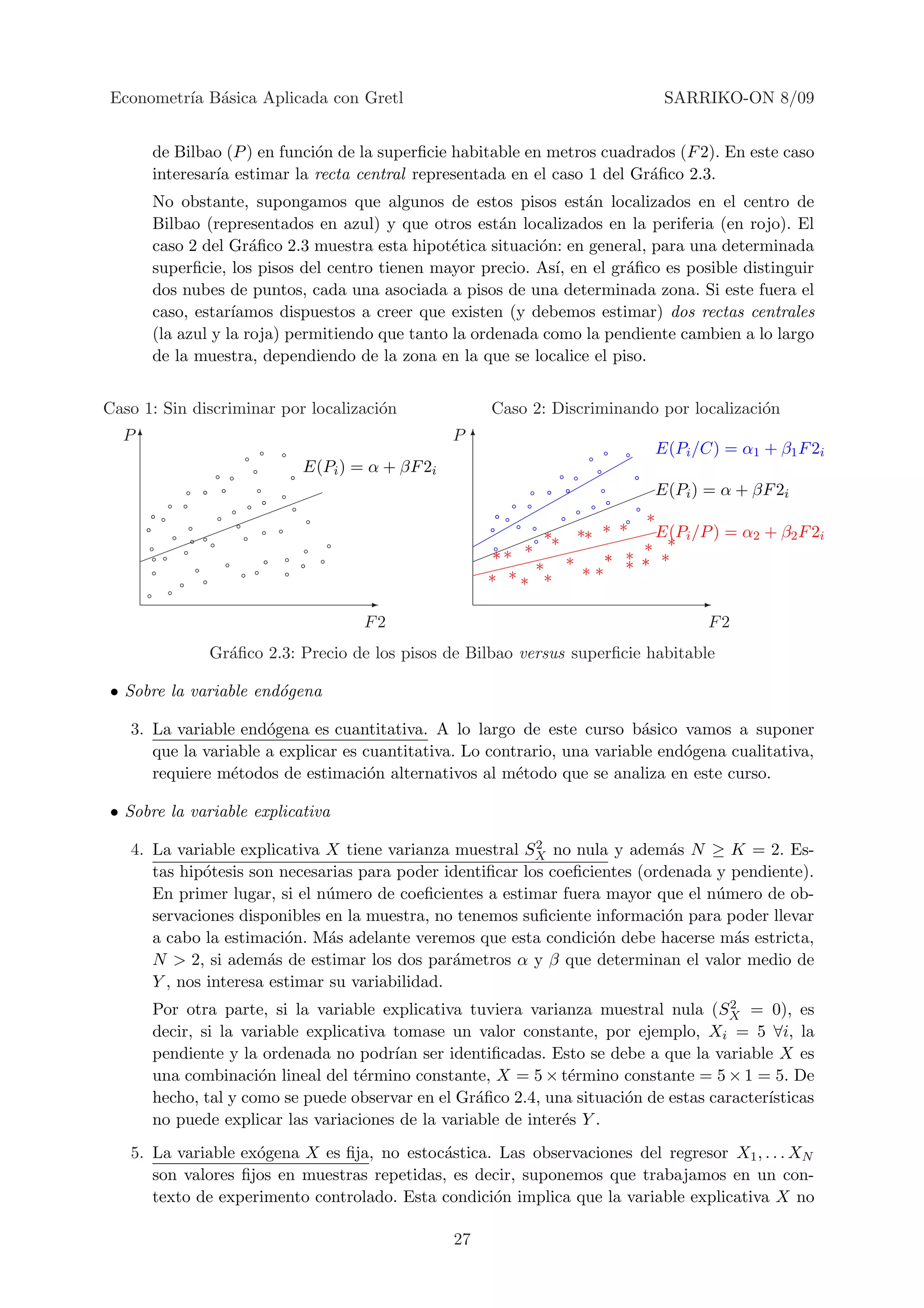 Econometr´ B´sica Aplicada con Gretl
         ıa a                                                                SARRIKO-ON 8/09


      de Bilbao (P ) en funci´n de la superﬁcie habitable en metros cuadrados (F 2). En este caso
                             o
      interesar´ estimar la recta central representada en el caso 1 del Gr´ﬁco 2.3.
               ıa                                                         a
      No obstante, supongamos que algunos de estos pisos est´n localizados en el centro de
                                                                 a
      Bilbao (representados en azul) y que otros est´n localizados en la periferia (en rojo). El
                                                       a
      caso 2 del Gr´ﬁco 2.3 muestra esta hipot´tica situaci´n: en general, para una determinada
                     a                          e          o
      superﬁcie, los pisos del centro tienen mayor precio. As´ en el gr´ﬁco es posible distinguir
                                                              ı,       a
      dos nubes de puntos, cada una asociada a pisos de una determinada zona. Si este fuera el
      caso, estar´ıamos dispuestos a creer que existen (y debemos estimar) dos rectas centrales
      (la azul y la roja) permitiendo que tanto la ordenada como la pendiente cambien a lo largo
      de la muestra, dependiendo de la zona en la que se localice el piso.


Caso 1: Sin discriminar por localizaci´n
                                      o               Caso 2: Discriminando por localizaci´n
                                                                                          o
  P6                                            P 6
                                                                           E(Pi /C) = α1 + β1 F 2i
                           E(Pi ) = α + βF 2i
                                                                           E(Pi ) = α + βF 2i
                                                                        ∗
                                                             ∗∗ ∗∗ ∗ ∗    E(Pi /P ) = α2 + β2 F 2i
                                                      ∗ ∗ ∗             ∗ ∗
                                                                      ∗   ∗
                                                            ∗ ∗ ∗ ∗∗ ∗ ∗
                                                     ∗ ∗∗ ∗
                                   -                                             -
                                   F2                                              F2
              Gr´ﬁco 2.3: Precio de los pisos de Bilbao versus superﬁcie habitable
                a

• Sobre la variable end´gena
                       o

   3. La variable end´gena es cuantitativa. A lo largo de este curso b´sico vamos a suponer
                      o                                                   a
      que la variable a explicar es cuantitativa. Lo contrario, una variable end´gena cualitativa,
                                                                                o
      requiere m´todos de estimaci´n alternativos al m´todo que se analiza en este curso.
                 e                   o                   e

• Sobre la variable explicativa
                                                           2
   4. La variable explicativa X tiene varianza muestral SX no nula y adem´s N ≥ K = 2. Es-
                                                                             a
      tas hip´tesis son necesarias para poder identiﬁcar los coeﬁcientes (ordenada y pendiente).
             o
      En primer lugar, si el n´mero de coeﬁcientes a estimar fuera mayor que el n´mero de ob-
                              u                                                    u
      servaciones disponibles en la muestra, no tenemos suﬁciente informaci´n para poder llevar
                                                                             o
      a cabo la estimaci´n. M´s adelante veremos que esta condici´n debe hacerse m´s estricta,
                         o     a                                   o                 a
      N > 2, si adem´s de estimar los dos par´metros α y β que determinan el valor medio de
                       a                        a
      Y , nos interesa estimar su variabilidad.
                                                                                      2
      Por otra parte, si la variable explicativa tuviera varianza muestral nula (SX = 0), es
      decir, si la variable explicativa tomase un valor constante, por ejemplo, Xi = 5 ∀i, la
      pendiente y la ordenada no podr´ ser identiﬁcadas. Esto se debe a que la variable X es
                                        ıan
      una combinaci´n lineal del t´rmino constante, X = 5 × t´rmino constante = 5 × 1 = 5. De
                     o             e                            e
      hecho, tal y como se puede observar en el Gr´ﬁco 2.4, una situaci´n de estas caracter´
                                                   a                   o                   ısticas
      no puede explicar las variaciones de la variable de inter´s Y .
                                                               e
   5. La variable ex´gena X es ﬁja, no estoc´stica. Las observaciones del regresor X1 , . . . XN
                    o                       a
      son valores ﬁjos en muestras repetidas, es decir, suponemos que trabajamos en un con-
      texto de experimento controlado. Esta condici´n implica que la variable explicativa X no
                                                   o

                                                27
 