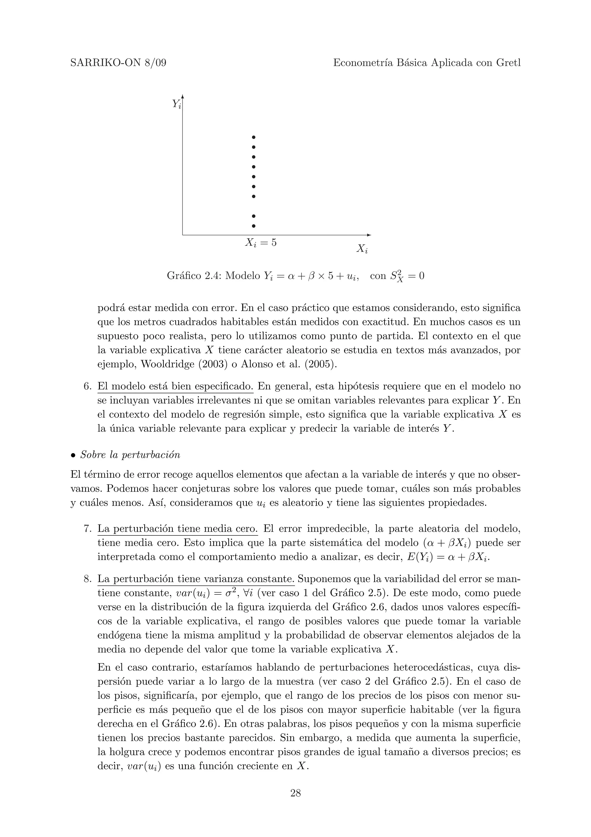 SARRIKO-ON 8/09                                          Econometr´ B´sica Aplicada con Gretl
                                                                  ıa a


                      Yi 6




                                                               -
                                     Xi = 5
                                                              Xi

                                                                  2
                    Gr´ﬁco 2.4: Modelo Yi = α + β × 5 + ui , con SX = 0
                      a

     podr´ estar medida con error. En el caso pr´ctico que estamos considerando, esto signiﬁca
          a                                      a
     que los metros cuadrados habitables est´n medidos con exactitud. En muchos casos es un
                                              a
     supuesto poco realista, pero lo utilizamos como punto de partida. El contexto en el que
     la variable explicativa X tiene car´cter aleatorio se estudia en textos m´s avanzados, por
                                        a                                     a
     ejemplo, Wooldridge (2003) o Alonso et al. (2005).

  6. El modelo est´ bien especiﬁcado. En general, esta hip´tesis requiere que en el modelo no
                   a                                         o
     se incluyan variables irrelevantes ni que se omitan variables relevantes para explicar Y . En
     el contexto del modelo de regresi´n simple, esto signiﬁca que la variable explicativa X es
                                        o
     la unica variable relevante para explicar y predecir la variable de inter´s Y .
        ´                                                                     e

• Sobre la perturbaci´n
                     o
El t´rmino de error recoge aquellos elementos que afectan a la variable de inter´s y que no obser-
    e                                                                           e
vamos. Podemos hacer conjeturas sobre los valores que puede tomar, cu´les son m´s probables
                                                                          a           a
y cu´les menos. As´ consideramos que ui es aleatorio y tiene las siguientes propiedades.
     a             ı,

  7. La perturbaci´n tiene media cero. El error impredecible, la parte aleatoria del modelo,
                   o
     tiene media cero. Esto implica que la parte sistem´tica del modelo (α + βXi ) puede ser
                                                       a
     interpretada como el comportamiento medio a analizar, es decir, E(Yi ) = α + βXi .

  8. La perturbaci´n tiene varianza constante. Suponemos que la variabilidad del error se man-
                   o
     tiene constante, var(ui ) = σ 2 , ∀i (ver caso 1 del Gr´ﬁco 2.5). De este modo, como puede
                                                            a
     verse en la distribuci´n de la ﬁgura izquierda del Gr´ﬁco 2.6, dados unos valores espec´
                           o                                a                                ıﬁ-
     cos de la variable explicativa, el rango de posibles valores que puede tomar la variable
     end´gena tiene la misma amplitud y la probabilidad de observar elementos alejados de la
         o
     media no depende del valor que tome la variable explicativa X.
     En el caso contrario, estar´ ıamos hablando de perturbaciones heteroced´sticas, cuya dis-
                                                                              a
     persi´n puede variar a lo largo de la muestra (ver caso 2 del Gr´ﬁco 2.5). En el caso de
          o                                                            a
     los pisos, signiﬁcar´ por ejemplo, que el rango de los precios de los pisos con menor su-
                         ıa,
     perﬁcie es m´s peque˜o que el de los pisos con mayor superﬁcie habitable (ver la ﬁgura
                   a         n
     derecha en el Gr´ﬁco 2.6). En otras palabras, los pisos peque˜os y con la misma superﬁcie
                       a                                          n
     tienen los precios bastante parecidos. Sin embargo, a medida que aumenta la superﬁcie,
     la holgura crece y podemos encontrar pisos grandes de igual tama˜o a diversos precios; es
                                                                        n
     decir, var(ui ) es una funci´n creciente en X.
                                 o

                                               28
 