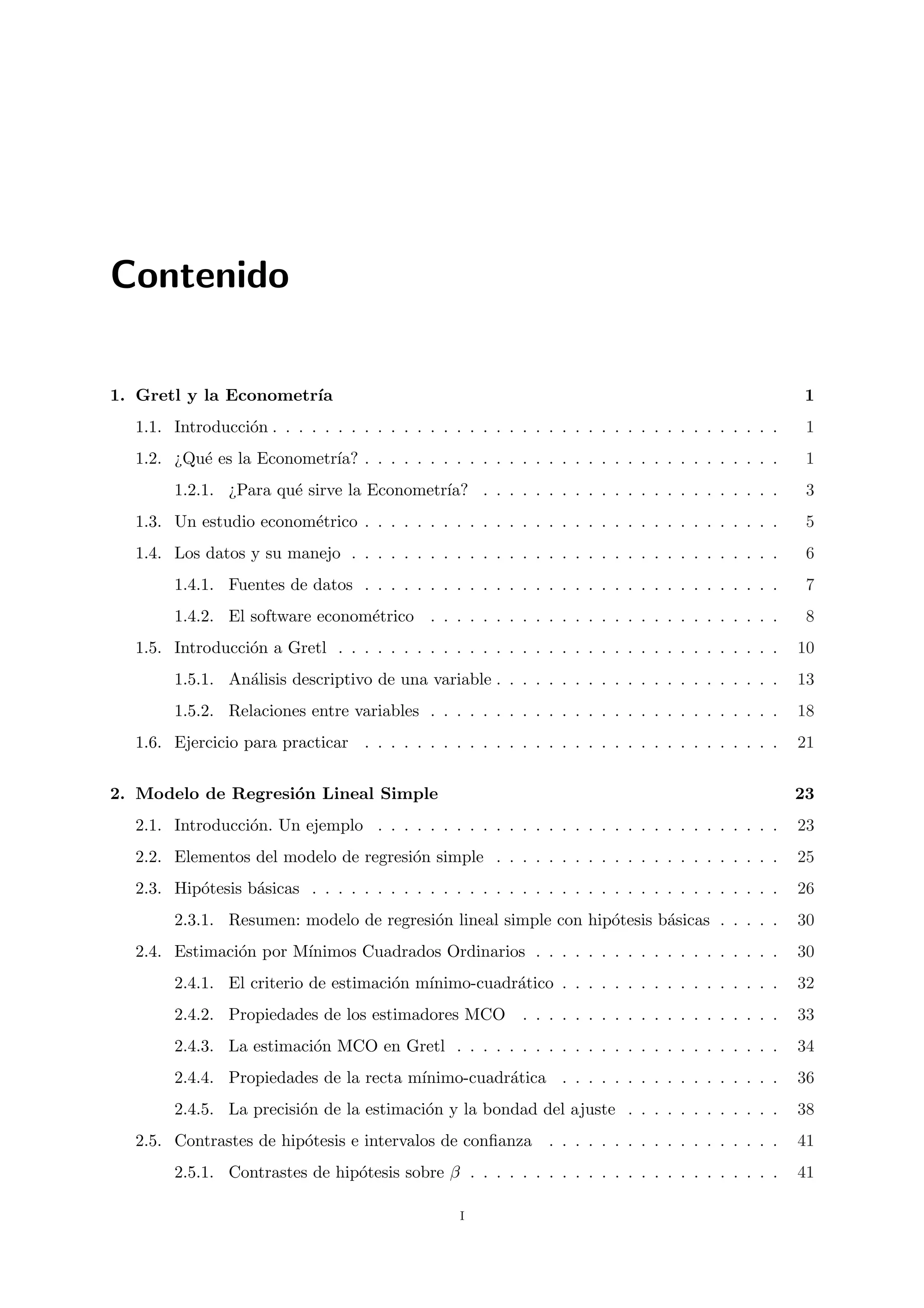 Contenido

1. Gretl y la Econometr´
                       ıa                                                                            1
  1.1. Introducci´n . . . . . . . . . . . . . . . . . . . . . . . . . . . . . . . . . . . . . . .
                 o                                                                                    1
  1.2. ¿Qu´ es la Econometr´ . . . . . . . . . . . . . . . . . . . . . . . . . . . . . . . .
          e                ıa?                                                                        1
       1.2.1. ¿Para qu´ sirve la Econometr´
                      e                   ıa? . . . . . . . . . . . . . . . . . . . . . . .           3
  1.3. Un estudio econom´trico . . . . . . . . . . . . . . . . . . . . . . . . . . . . . . . .
                        e                                                                             5
  1.4. Los datos y su manejo . . . . . . . . . . . . . . . . . . . . . . . . . . . . . . . . .        6
       1.4.1. Fuentes de datos . . . . . . . . . . . . . . . . . . . . . . . . . . . . . . . .        7
       1.4.2. El software econom´trico . . . . . . . . . . . . . . . . . . . . . . . . . . .
                                e                                                                     8
  1.5. Introducci´n a Gretl . . . . . . . . . . . . . . . . . . . . . . . . . . . . . . . . . .
                 o                                                                                   10
       1.5.1. An´lisis descriptivo de una variable . . . . . . . . . . . . . . . . . . . . . .
                a                                                                                    13
       1.5.2. Relaciones entre variables . . . . . . . . . . . . . . . . . . . . . . . . . . .       18
  1.6. Ejercicio para practicar . . . . . . . . . . . . . . . . . . . . . . . . . . . . . . . .      21


2. Modelo de Regresi´n Lineal Simple
                    o                                                                                23
  2.1. Introducci´n. Un ejemplo . . . . . . . . . . . . . . . . . . . . . . . . . . . . . . .
                 o                                                                                   23
  2.2. Elementos del modelo de regresi´n simple . . . . . . . . . . . . . . . . . . . . . .
                                      o                                                              25
  2.3. Hip´tesis b´sicas . . . . . . . . . . . . . . . . . . . . . . . . . . . . . . . . . . . .
          o       a                                                                                  26
       2.3.1. Resumen: modelo de regresi´n lineal simple con hip´tesis b´sicas . . . . .
                                        o                       o       a                            30
  2.4. Estimaci´n por M´
               o       ınimos Cuadrados Ordinarios . . . . . . . . . . . . . . . . . . .             30
       2.4.1. El criterio de estimaci´n m´
                                     o   ınimo-cuadr´tico . . . . . . . . . . . . . . . . .
                                                    a                                                32
       2.4.2. Propiedades de los estimadores MCO           . . . . . . . . . . . . . . . . . . . .   33
       2.4.3. La estimaci´n MCO en Gretl . . . . . . . . . . . . . . . . . . . . . . . . .
                         o                                                                           34
       2.4.4. Propiedades de la recta m´
                                       ınimo-cuadr´tica . . . . . . . . . . . . . . . . .
                                                  a                                                  36
       2.4.5. La precisi´n de la estimaci´n y la bondad del ajuste . . . . . . . . . . . .
                        o                o                                                           38
  2.5. Contrastes de hip´tesis e intervalos de conﬁanza . . . . . . . . . . . . . . . . . .
                        o                                                                            41
       2.5.1. Contrastes de hip´tesis sobre β . . . . . . . . . . . . . . . . . . . . . . . .
                               o                                                                     41

                                                 i
 