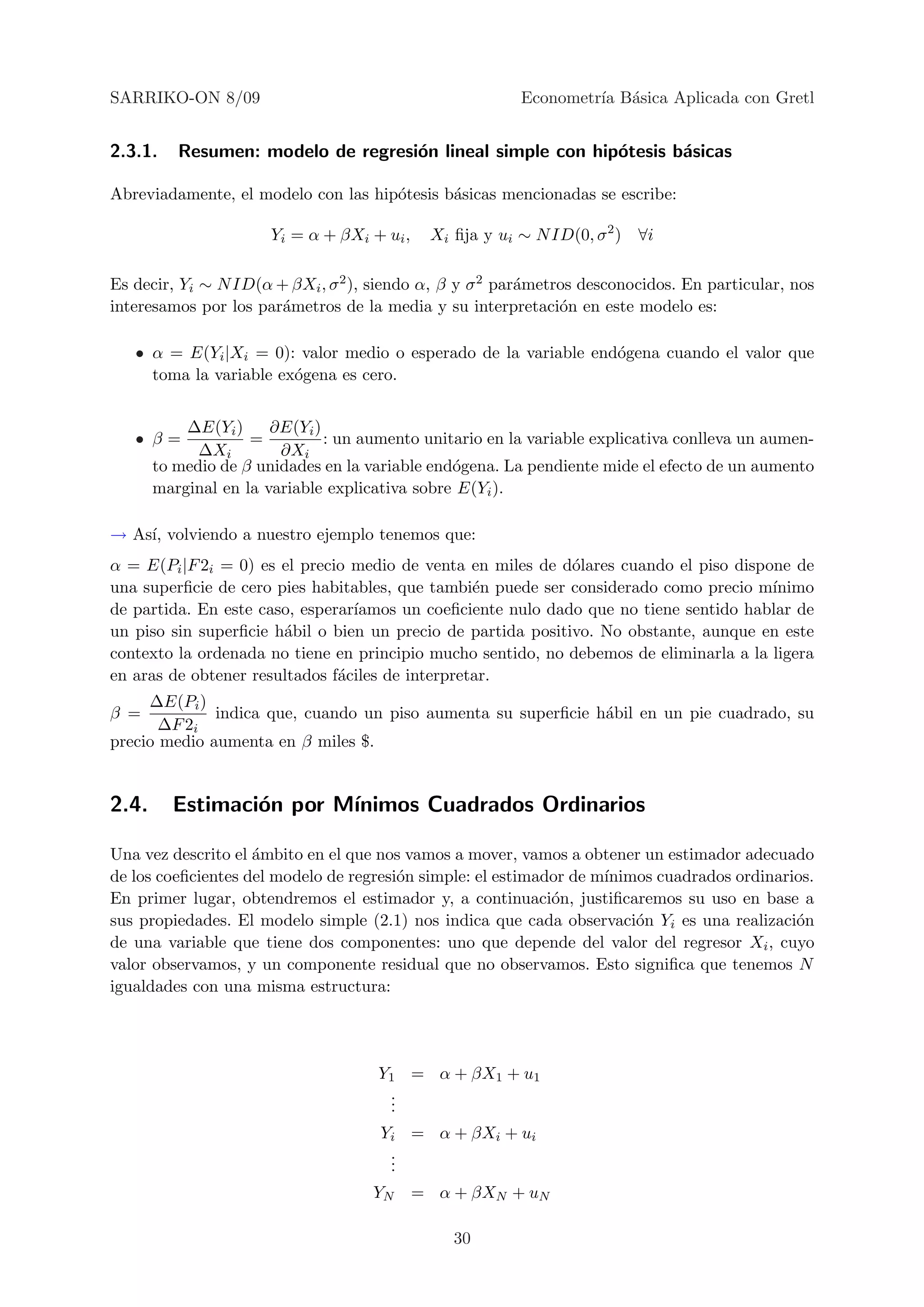 SARRIKO-ON 8/09                                           Econometr´ B´sica Aplicada con Gretl
                                                                   ıa a


2.3.1.    Resumen: modelo de regresi´n lineal simple con hip´tesis b´sicas
                                    o                       o       a

Abreviadamente, el modelo con las hip´tesis b´sicas mencionadas se escribe:
                                     o       a

                       Yi = α + βXi + ui ,    Xi ﬁja y ui ∼ N ID(0, σ 2 ) ∀i

Es decir, Yi ∼ N ID(α + βXi , σ 2 ), siendo α, β y σ 2 par´metros desconocidos. En particular, nos
                                                          a
interesamos por los par´metros de la media y su interpretaci´n en este modelo es:
                       a                                       o

   • α = E(Yi |Xi = 0): valor medio o esperado de la variable end´gena cuando el valor que
                                                                 o
     toma la variable ex´gena es cero.
                        o


           ∆E(Yi )     ∂E(Yi )
   • β=             =          : un aumento unitario en la variable explicativa conlleva un aumen-
             ∆Xi        ∂Xi
       to medio de β unidades en la variable end´gena. La pendiente mide el efecto de un aumento
                                                o
       marginal en la variable explicativa sobre E(Yi ).

→ As´ volviendo a nuestro ejemplo tenemos que:
    ı,
α = E(Pi |F 2i = 0) es el precio medio de venta en miles de d´lares cuando el piso dispone de
                                                              o
una superﬁcie de cero pies habitables, que tambi´n puede ser considerado como precio m´
                                                  e                                     ınimo
de partida. En este caso, esperar´
                                 ıamos un coeﬁciente nulo dado que no tiene sentido hablar de
un piso sin superﬁcie h´bil o bien un precio de partida positivo. No obstante, aunque en este
                       a
contexto la ordenada no tiene en principio mucho sentido, no debemos de eliminarla a la ligera
en aras de obtener resultados f´ciles de interpretar.
                               a
     ∆E(Pi )
β =           indica que, cuando un piso aumenta su superﬁcie h´bil en un pie cuadrado, su
                                                               a
       ∆F 2i
precio medio aumenta en β miles $.


2.4.     Estimaci´n por M´
                 o       ınimos Cuadrados Ordinarios

Una vez descrito el ´mbito en el que nos vamos a mover, vamos a obtener un estimador adecuado
                    a
de los coeﬁcientes del modelo de regresi´n simple: el estimador de m´
                                        o                           ınimos cuadrados ordinarios.
En primer lugar, obtendremos el estimador y, a continuaci´n, justiﬁcaremos su uso en base a
                                                             o
sus propiedades. El modelo simple (2.1) nos indica que cada observaci´n Yi es una realizaci´n
                                                                        o                    o
de una variable que tiene dos componentes: uno que depende del valor del regresor Xi , cuyo
valor observamos, y un componente residual que no observamos. Esto signiﬁca que tenemos N
igualdades con una misma estructura:




                                      Y1 = α + βX1 + u1
                                       .
                                       .
                                       .
                                      Yi = α + βXi + ui
                                       .
                                       .
                                       .
                                     YN      = α + βXN + uN

                                                 30
 