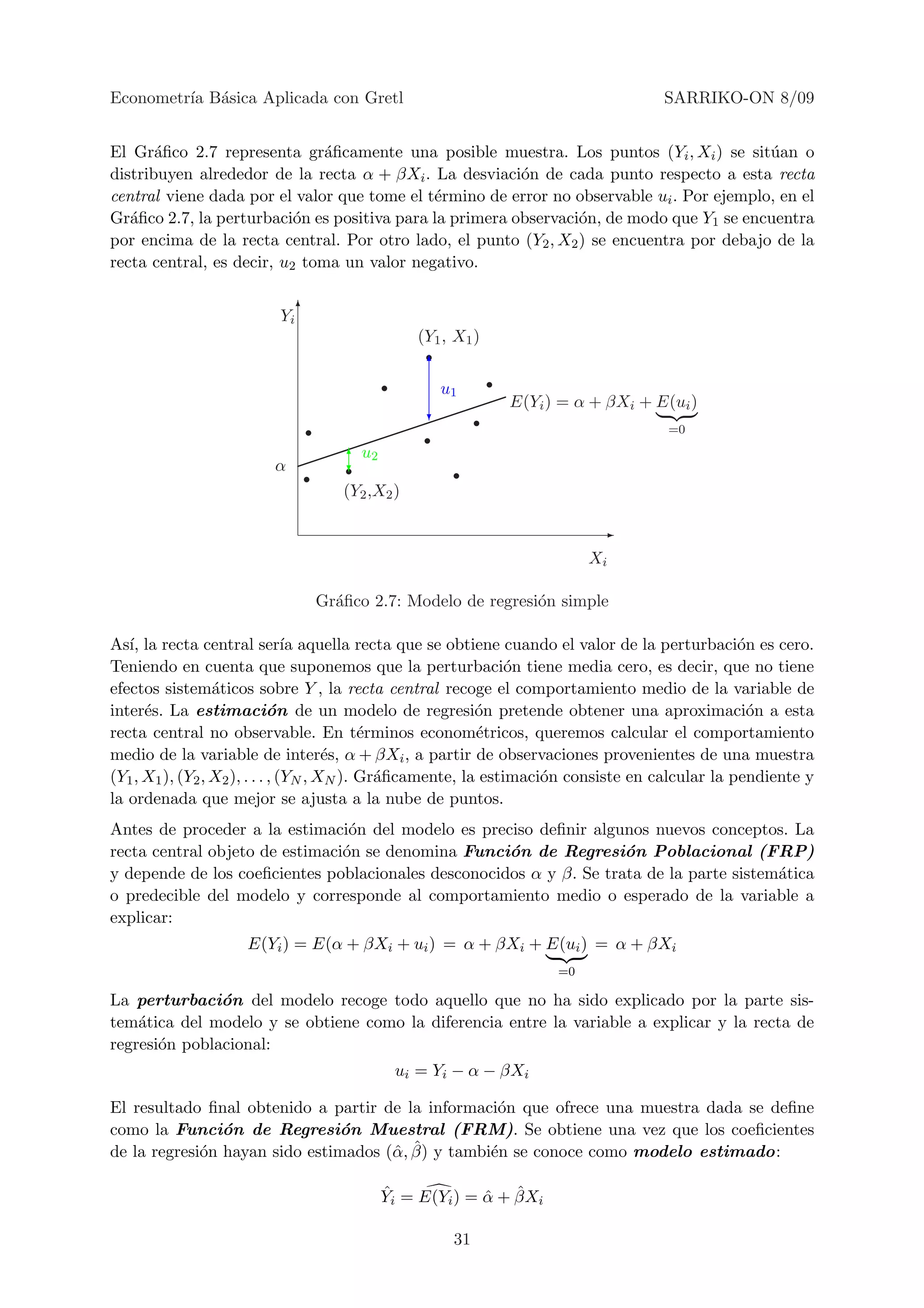 Econometr´ B´sica Aplicada con Gretl
         ıa a                                                                      SARRIKO-ON 8/09


El Gr´ﬁco 2.7 representa gr´ﬁcamente una posible muestra. Los puntos (Yi , Xi ) se sit´an o
       a                       a                                                           u
distribuyen alrededor de la recta α + βXi . La desviaci´n de cada punto respecto a esta recta
                                                         o
central viene dada por el valor que tome el t´rmino de error no observable ui . Por ejemplo, en el
                                             e
Gr´ﬁco 2.7, la perturbaci´n es positiva para la primera observaci´n, de modo que Y1 se encuentra
   a                       o                                     o
por encima de la recta central. Por otro lado, el punto (Y2 , X2 ) se encuentra por debajo de la
recta central, es decir, u2 toma un valor negativo.


                         Yi 6
                                               (Y1 , X1 )
                                                6
                                                  u1
                                                            E(Yi ) = α + βXi + E(ui )
                                                ?
                                                                                   =0


                        α           6u2
                                    ?
                                   (Y2 ,X2 )

                                                                         -
                                                                        Xi

                                Gr´ﬁco 2.7: Modelo de regresi´n simple
                                  a                          o

As´ la recta central ser´ aquella recta que se obtiene cuando el valor de la perturbaci´n es cero.
   ı,                            ıa                                                             o
Teniendo en cuenta que suponemos que la perturbaci´n tiene media cero, es decir, que no tiene
                                                                o
efectos sistem´ticos sobre Y , la recta central recoge el comportamiento medio de la variable de
                  a
inter´s. La estimaci´n de un modelo de regresi´n pretende obtener una aproximaci´n a esta
      e                       o                            o                                     o
recta central no observable. En t´rminos econom´tricos, queremos calcular el comportamiento
                                            e              e
medio de la variable de inter´s, α + βXi , a partir de observaciones provenientes de una muestra
                                       e
(Y1 , X1 ), (Y2 , X2 ), . . . , (YN , XN ). Gr´ﬁcamente, la estimaci´n consiste en calcular la pendiente y
                                              a                     o
la ordenada que mejor se ajusta a la nube de puntos.
Antes de proceder a la estimaci´n del modelo es preciso deﬁnir algunos nuevos conceptos. La
                                 o
recta central objeto de estimaci´n se denomina Funci´n de Regresi´n Poblacional (FRP)
                                o                    o               o
y depende de los coeﬁcientes poblacionales desconocidos α y β. Se trata de la parte sistem´tica
                                                                                          a
o predecible del modelo y corresponde al comportamiento medio o esperado de la variable a
explicar:
                    E(Yi ) = E(α + βXi + ui ) = α + βXi + E(ui ) = α + βXi
                                                                   =0

La perturbaci´n del modelo recoge todo aquello que no ha sido explicado por la parte sis-
               o
tem´tica del modelo y se obtiene como la diferencia entre la variable a explicar y la recta de
    a
regresi´n poblacional:
       o
                                           ui = Yi − α − βXi

El resultado ﬁnal obtenido a partir de la informaci´n que ofrece una muestra dada se deﬁne
                                                   o
como la Funci´n de Regresi´n Muestral (FRM). Se obtiene una vez que los coeﬁcientes
                o              o
             o                        α, ˆ
de la regresi´n hayan sido estimados (ˆ β) y tambi´n se conoce como modelo estimado:
                                                  e

                                          ˆ             ˆ ˆ
                                          Yi = E(Yi ) = α + βXi

                                                    31
 