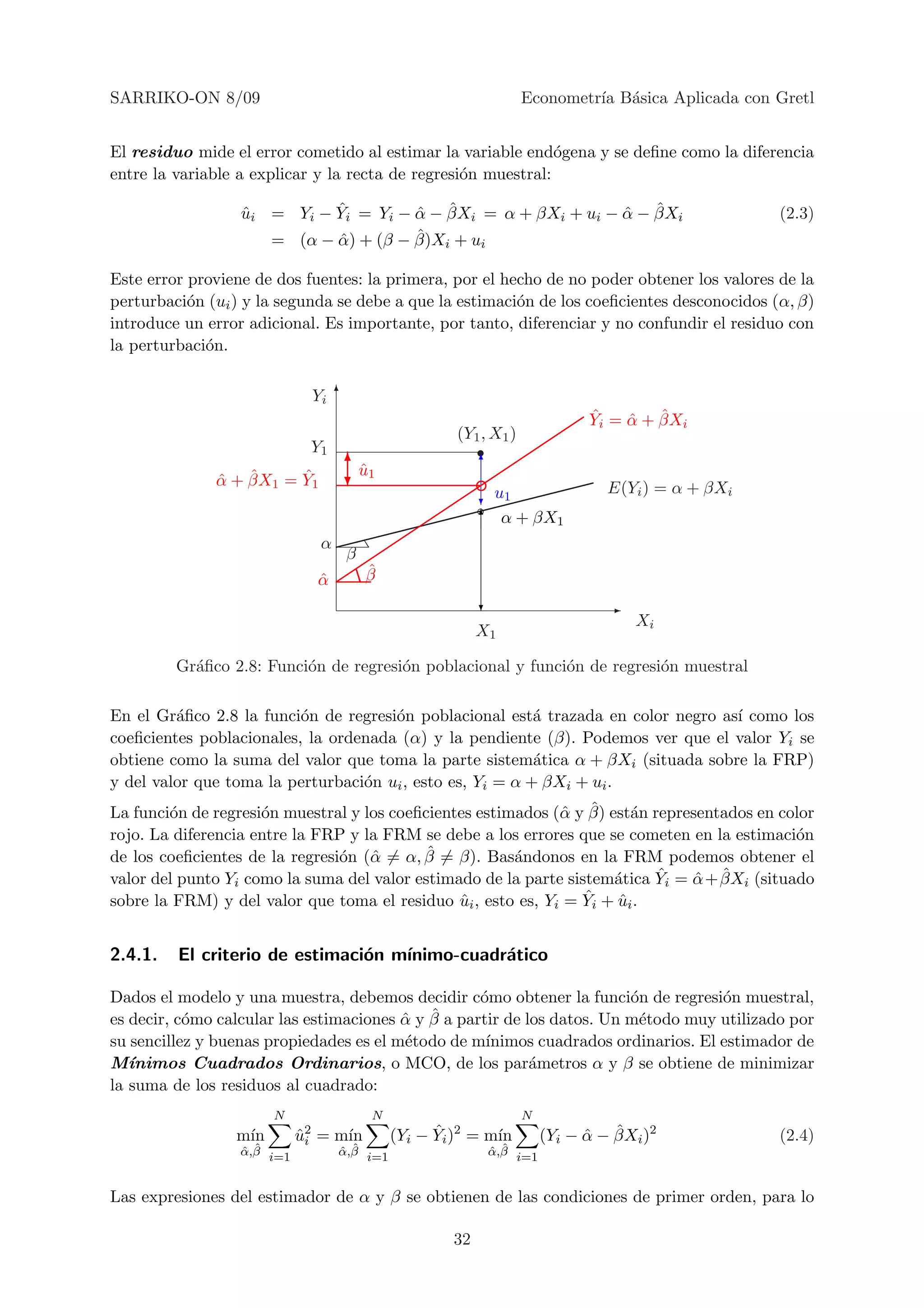 SARRIKO-ON 8/09                                                    Econometr´ B´sica Aplicada con Gretl
                                                                            ıa a


El residuo mide el error cometido al estimar la variable end´gena y se deﬁne como la diferencia
                                                               o
entre la variable a explicar y la recta de regresi´n muestral:
                                                  o

                            ˆ         ˆ ˆ                      ˆ ˆ
                  ui = Yi − Yi = Yi − α − βXi = α + βXi + ui − α − βXi
                  ˆ                                                                                (2.3)
                                      ˆ
                     = (α − α) + (β − β)Xi + ui
                            ˆ

Este error proviene de dos fuentes: la primera, por el hecho de no poder obtener los valores de la
perturbaci´n (ui ) y la segunda se debe a que la estimaci´n de los coeﬁcientes desconocidos (α, β)
           o                                             o
introduce un error adicional. Es importante, por tanto, diferenciar y no confundir el residuo con
la perturbaci´n.
             o

                              Yi 6
                                                                             ˆ    ˆ ˆ
                                                                             Yi = α + βXi
                                                      (Y1 , X1 )
                             Y1
                                    6                     6
                                     u1
                                     ˆ
              ˆ ˆ       ˆ
              α + βX1 = Y1          ?                                           E(Yi ) = α + βXi
                                                          ?u1
                                                          6 α + βX1
                               α
                                    β
                                        ˆ
                                        β
                              α
                              ˆ
                                                          ?                     -
                                                                                    Xi
                                                          X1

         Gr´ﬁco 2.8: Funci´n de regresi´n poblacional y funci´n de regresi´n muestral
           a              o            o                     o            o

En el Gr´ﬁco 2.8 la funci´n de regresi´n poblacional est´ trazada en color negro as´ como los
         a                o           o                    a                       ı
coeﬁcientes poblacionales, la ordenada (α) y la pendiente (β). Podemos ver que el valor Yi se
obtiene como la suma del valor que toma la parte sistem´tica α + βXi (situada sobre la FRP)
                                                           a
y del valor que toma la perturbaci´n ui , esto es, Yi = α + βXi + ui .
                                  o
        o            o                                        α ˆ
La funci´n de regresi´n muestral y los coeﬁcientes estimados (ˆ y β) est´n representados en color
                                                                         a
rojo. La diferencia entre la FRP y la FRM se debe a los errores que se cometen en la estimaci´n
                                                                                              o
                                o α         ˆ
de los coeﬁcientes de la regresi´n (ˆ = α, β = β). Bas´ndonos en la FRM podemos obtener el
                                                        a
                                                                            ˆ    ˆ ˆ
valor del punto Yi como la suma del valor estimado de la parte sistem´tica Yi = α + βXi (situado
                                                                      a
                                                ˆ                 ˆ
sobre la FRM) y del valor que toma el residuo ui , esto es, Yi = Yi + ui .
                                                                       ˆ


2.4.1.   El criterio de estimaci´n m´
                                o   ınimo-cuadr´tico
                                               a

Dados el modelo y una muestra, debemos decidir c´mo obtener la funci´n de regresi´n muestral,
                                                    o                    o           o
           o                             ˆ ˆ
es decir, c´mo calcular las estimaciones α y β a partir de los datos. Un m´todo muy utilizado por
                                                                          e
su sencillez y buenas propiedades es el m´todo de m´
                                         e           ınimos cuadrados ordinarios. El estimador de
M´ ınimos Cuadrados Ordinarios, o MCO, de los par´metros α y β se obtiene de minimizar
                                                            a
la suma de los residuos al cuadrado:
                       N                N                          N
                 m´
                  ın        u2 = m´
                            ˆi    ın               ˆ
                                             (Yi − Yi )2 = m´
                                                            ın               ˆ ˆ
                                                                       (Yi − α − βXi )2            (2.4)
                  ˆ ˆ
                  α,β i=1          ˆ ˆ
                                   α,β i=1                 ˆ ˆ
                                                           α,β i=1


Las expresiones del estimador de α y β se obtienen de las condiciones de primer orden, para lo

                                                     32
 