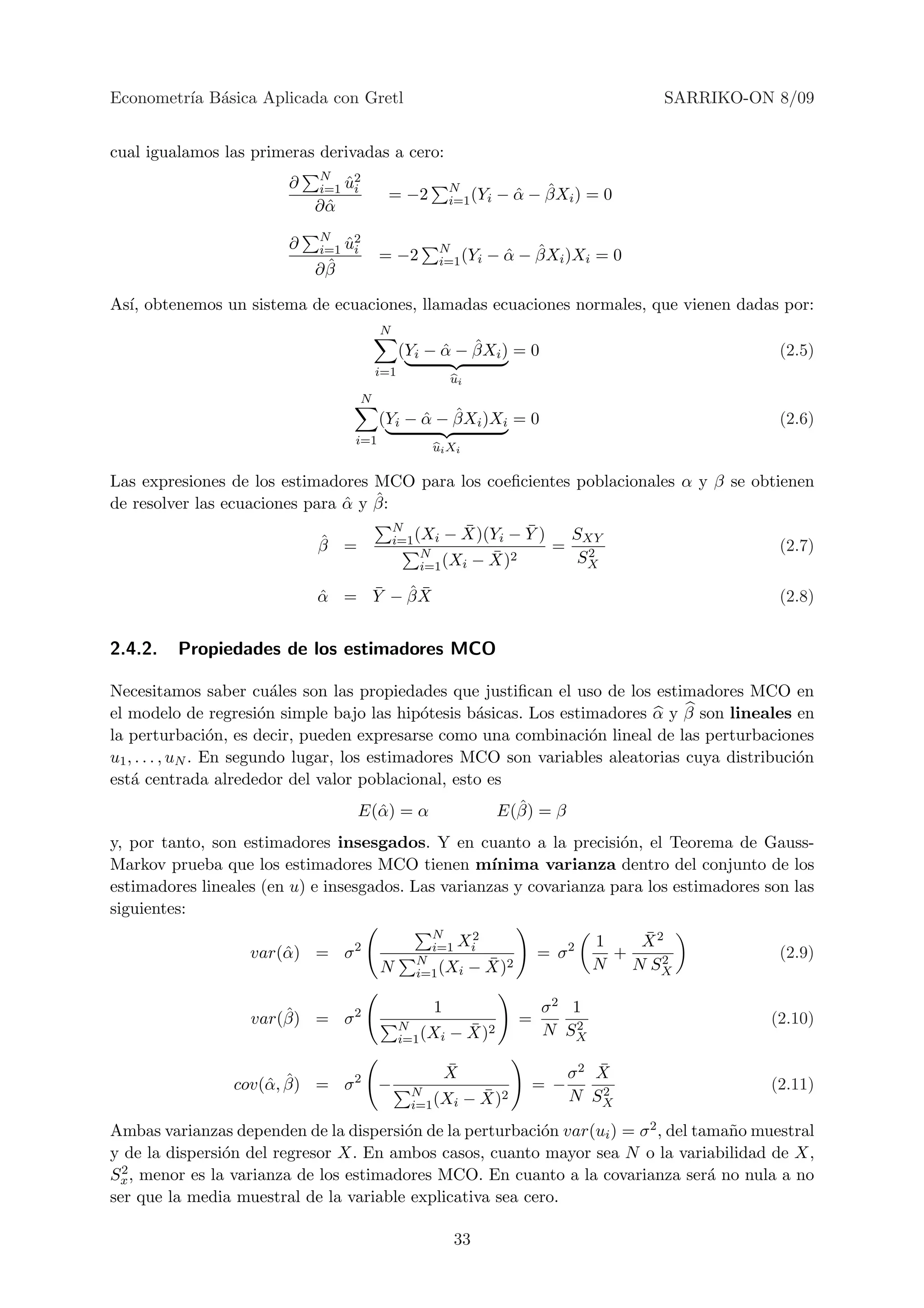Econometr´ B´sica Aplicada con Gretl
         ıa a                                                                        SARRIKO-ON 8/09


cual igualamos las primeras derivadas a cero:
                             N
                        ∂        ˆ2
                             i=1 ui
                                         = −2         N
                                                      i=1 (Yi     ˆ ˆ
                                                                − α − βXi ) = 0
                            ∂α
                             ˆ
                             N
                        ∂        ˆ2
                             i=1 ui
                                        = −2      N
                                                  i=1 (Yi      ˆ ˆ
                                                             − α − βXi )Xi = 0
                             ˆ
                            ∂β

As´ obtenemos un sistema de ecuaciones, llamadas ecuaciones normales, que vienen dadas por:
  ı,
                                        N
                                                  ˆ ˆ
                                            (Yi − α − βXi ) = 0                                 (2.5)
                                      i=1
                                                      ui
                                  N
                                              ˆ ˆ
                                        (Yi − α − βXi )Xi = 0                                   (2.6)
                                  i=1
                                                 ui Xi

Las expresiones de los estimadores MCO para los coeﬁcientes poblacionales α y β se obtienen
                                ˆ ˆ
de resolver las ecuaciones para α y β:
                                            N           ¯          ¯
                            ˆ               i=1 (Xi − X)(Yi −      Y)       SXY
                            β =                                         =     2                 (2.7)
                                                 N         ¯ 2               SX
                                                 i=1 (Xi − X)

                                ¯   ˆ¯
                            α = Y − βX
                            ˆ                                                                   (2.8)


2.4.2.   Propiedades de los estimadores MCO

Necesitamos saber cu´les son las propiedades que justiﬁcan el uso de los estimadores MCO en
                           a
el modelo de regresi´n simple bajo las hip´tesis b´sicas. Los estimadores α y β son lineales en
                         o                     o     a
la perturbaci´n, es decir, pueden expresarse como una combinaci´n lineal de las perturbaciones
                   o                                               o
u1 , . . . , uN . En segundo lugar, los estimadores MCO son variables aleatorias cuya distribuci´n
                                                                                                o
est´ centrada alrededor del valor poblacional, esto es
    a
                                  E(ˆ ) = α
                                    α                             ˆ
                                                                E(β) = β
y, por tanto, son estimadores insesgados. Y en cuanto a la precisi´n, el Teorema de Gauss-
                                                                      o
Markov prueba que los estimadores MCO tienen m´      ınima varianza dentro del conjunto de los
estimadores lineales (en u) e insesgados. Las varianzas y covarianza para los estimadores son las
siguientes:
                                                 N    2                            ¯
                                                                                   X2
                                                 i=1 Xi                       1
                   var(ˆ ) = σ 2
                       α                                               = σ2     +    2          (2.9)
                                        N      N             ¯
                                                           − X)2              N   N SX
                                               i=1 (Xi


                       ˆ                         1                     σ2 1
                   var(β) = σ 2                                    =      2                    (2.10)
                                            N           ¯
                                                      − X)2            N SX
                                            i=1 (Xi

                                                     ¯
                                                     X                         ¯
                                                                            σ2 X
                     α ˆ
                 cov(ˆ , β) = σ 2       −                           = −         2              (2.11)
                                              N              ¯
                                                           − X)2            N SX
                                              i=1 (Xi

Ambas varianzas dependen de la dispersi´n de la perturbaci´n var(ui ) = σ 2 , del tama˜o muestral
                                        o                  o                          n
y de la dispersi´n del regresor X. En ambos casos, cuanto mayor sea N o la variabilidad de X,
                o
  2
Sx , menor es la varianza de los estimadores MCO. En cuanto a la covarianza ser´ no nula a no
                                                                                    a
ser que la media muestral de la variable explicativa sea cero.

                                                      33
 
