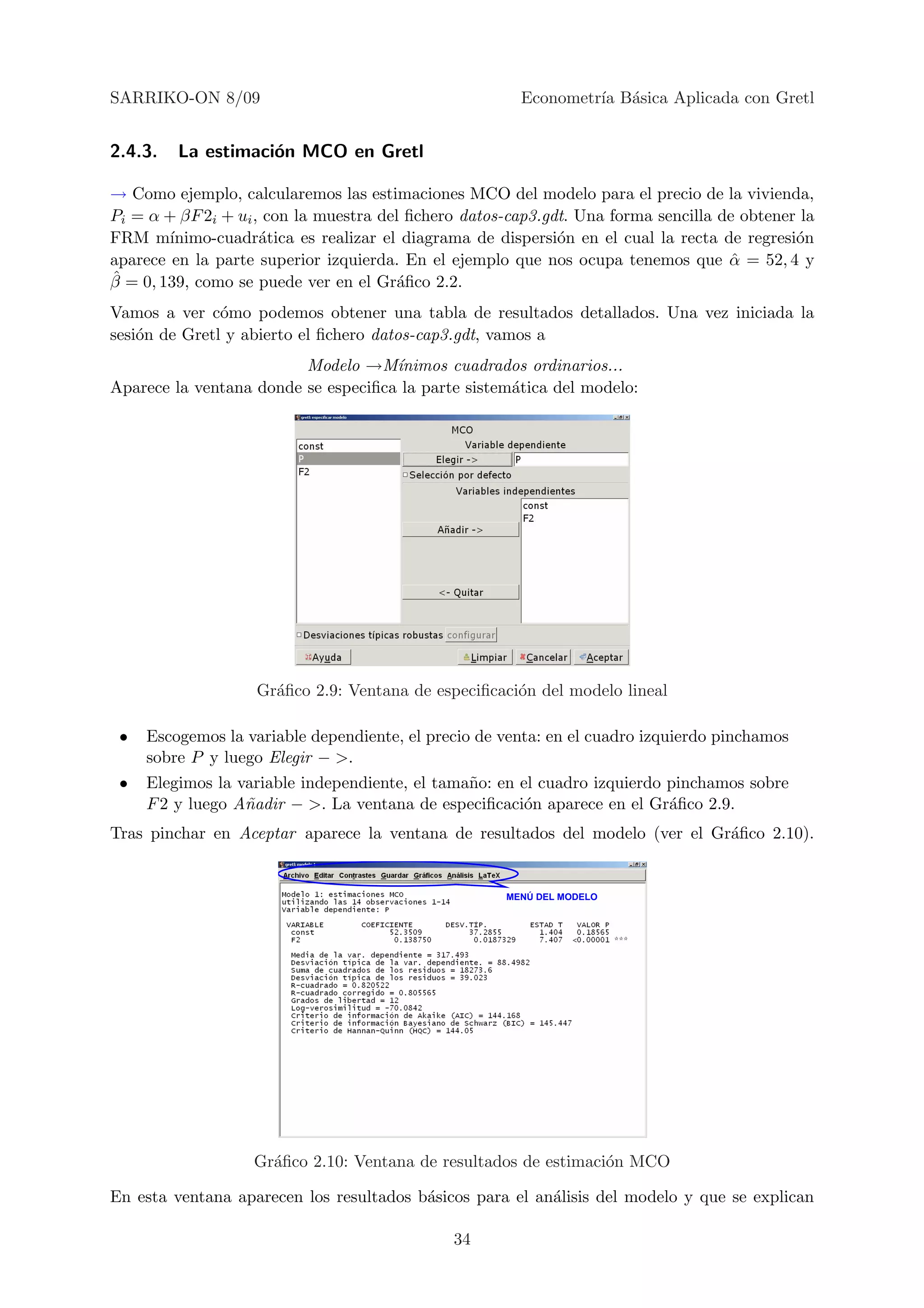 SARRIKO-ON 8/09                                        Econometr´ B´sica Aplicada con Gretl
                                                                ıa a


2.4.3.   La estimaci´n MCO en Gretl
                    o

→ Como ejemplo, calcularemos las estimaciones MCO del modelo para el precio de la vivienda,
Pi = α + βF 2i + ui , con la muestra del ﬁchero datos-cap3.gdt. Una forma sencilla de obtener la
FRM m´  ınimo-cuadr´tica es realizar el diagrama de dispersi´n en el cual la recta de regresi´n
                     a                                       o                               o
aparece en la parte superior izquierda. En el ejemplo que nos ocupa tenemos que α = 52, 4 y
                                                                                     ˆ
ˆ
β = 0, 139, como se puede ver en el Gr´ﬁco 2.2.
                                        a
Vamos a ver c´mo podemos obtener una tabla de resultados detallados. Una vez iniciada la
               o
sesi´n de Gretl y abierto el ﬁchero datos-cap3.gdt, vamos a
    o
                         Modelo →M´  ınimos cuadrados ordinarios...
Aparece la ventana donde se especiﬁca la parte sistem´tica del modelo:
                                                     a




                   Gr´ﬁco 2.9: Ventana de especiﬁcaci´n del modelo lineal
                     a                               o

 •   Escogemos la variable dependiente, el precio de venta: en el cuadro izquierdo pinchamos
     sobre P y luego Elegir − >.
 •   Elegimos la variable independiente, el tama˜o: en el cuadro izquierdo pinchamos sobre
                                                n
     F 2 y luego A˜adir − >. La ventana de especiﬁcaci´n aparece en el Gr´ﬁco 2.9.
                  n                                     o                  a
Tras pinchar en Aceptar aparece la ventana de resultados del modelo (ver el Gr´ﬁco 2.10).
                                                                              a


                                                     MENÚ DEL MODELO




                   Gr´ﬁco 2.10: Ventana de resultados de estimaci´n MCO
                     a                                           o

En esta ventana aparecen los resultados b´sicos para el an´lisis del modelo y que se explican
                                         a                a

                                              34
 
