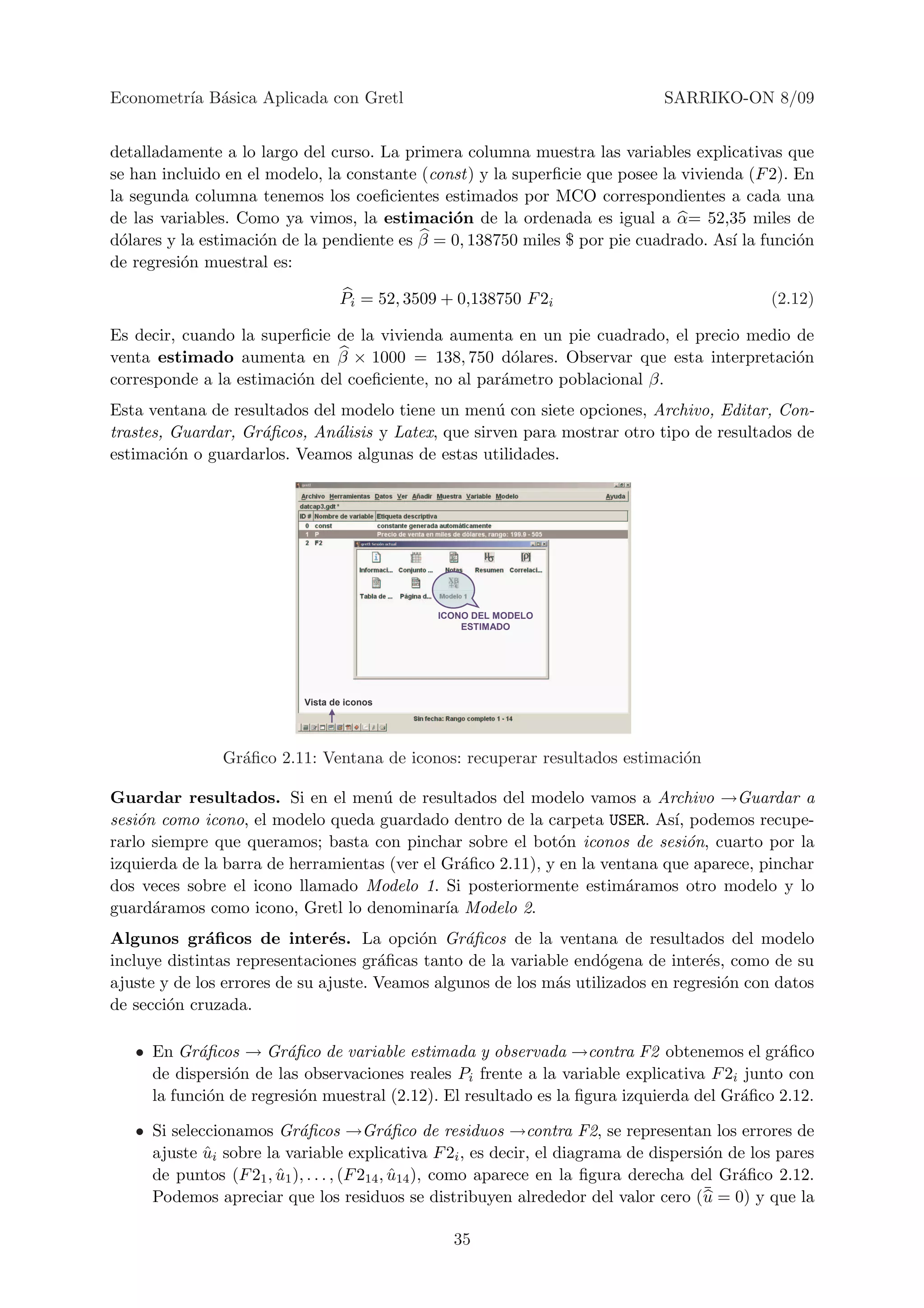 Econometr´ B´sica Aplicada con Gretl
         ıa a                                                                   SARRIKO-ON 8/09


detalladamente a lo largo del curso. La primera columna muestra las variables explicativas que
se han incluido en el modelo, la constante (const) y la superﬁcie que posee la vivienda (F 2). En
la segunda columna tenemos los coeﬁcientes estimados por MCO correspondientes a cada una
de las variables. Como ya vimos, la estimaci´n de la ordenada es igual a α= 52,35 miles de
                                               o
d´lares y la estimaci´n de la pendiente es β = 0, 138750 miles $ por pie cuadrado. As´ la funci´n
  o                  o                                                                ı        o
de regresi´n muestral es:
          o

                                  Pi = 52, 3509 + 0,138750 F 2i                                (2.12)

Es decir, cuando la superﬁcie de la vivienda aumenta en un pie cuadrado, el precio medio de
venta estimado aumenta en β × 1000 = 138, 750 d´lares. Observar que esta interpretaci´n
                                                       o                                 o
corresponde a la estimaci´n del coeﬁciente, no al par´metro poblacional β.
                         o                           a
Esta ventana de resultados del modelo tiene un men´ con siete opciones, Archivo, Editar, Con-
                                                    u
trastes, Guardar, Gr´ﬁcos, An´lisis y Latex, que sirven para mostrar otro tipo de resultados de
                    a         a
estimaci´n o guardarlos. Veamos algunas de estas utilidades.
         o




                                               ICONO DEL MODELO
                                                   ESTIMADO




                           Vista de iconos




               Gr´ﬁco 2.11: Ventana de iconos: recuperar resultados estimaci´n
                 a                                                          o

Guardar resultados. Si en el men´ de resultados del modelo vamos a Archivo →Guardar a
                                     u
sesi´n como icono, el modelo queda guardado dentro de la carpeta USER. As´ podemos recupe-
    o                                                                        ı,
rarlo siempre que queramos; basta con pinchar sobre el bot´n iconos de sesi´n, cuarto por la
                                                              o                 o
izquierda de la barra de herramientas (ver el Gr´ﬁco 2.11), y en la ventana que aparece, pinchar
                                                 a
dos veces sobre el icono llamado Modelo 1. Si posteriormente estim´ramos otro modelo y lo
                                                                       a
guard´ramos como icono, Gretl lo denominar´ Modelo 2.
      a                                       ıa
Algunos gr´ﬁcos de inter´s. La opci´n Gr´ﬁcos de la ventana de resultados del modelo
              a                e           o     a
incluye distintas representaciones gr´ﬁcas tanto de la variable end´gena de inter´s, como de su
                                      a                             o             e
ajuste y de los errores de su ajuste. Veamos algunos de los m´s utilizados en regresi´n con datos
                                                             a                       o
de secci´n cruzada.
        o

   • En Gr´ﬁcos → Gr´ﬁco de variable estimada y observada →contra F2 obtenemos el gr´ﬁco
            a           a                                                                    a
     de dispersi´n de las observaciones reales Pi frente a la variable explicativa F 2i junto con
                o
     la funci´n de regresi´n muestral (2.12). El resultado es la ﬁgura izquierda del Gr´ﬁco 2.12.
             o            o                                                             a

   • Si seleccionamos Gr´ﬁcos →Gr´ﬁco de residuos →contra F2, se representan los errores de
                           a                 a
     ajuste ui sobre la variable explicativa F 2i , es decir, el diagrama de dispersi´n de los pares
             ˆ                                                                          o
     de puntos (F 21 , u1 ), . . . , (F 214 , u14 ), como aparece en la ﬁgura derecha del Gr´ﬁco 2.12.
                       ˆ                      ˆ                                             a
     Podemos apreciar que los residuos se distribuyen alrededor del valor cero (u      ¯ = 0) y que la

                                                 35
 