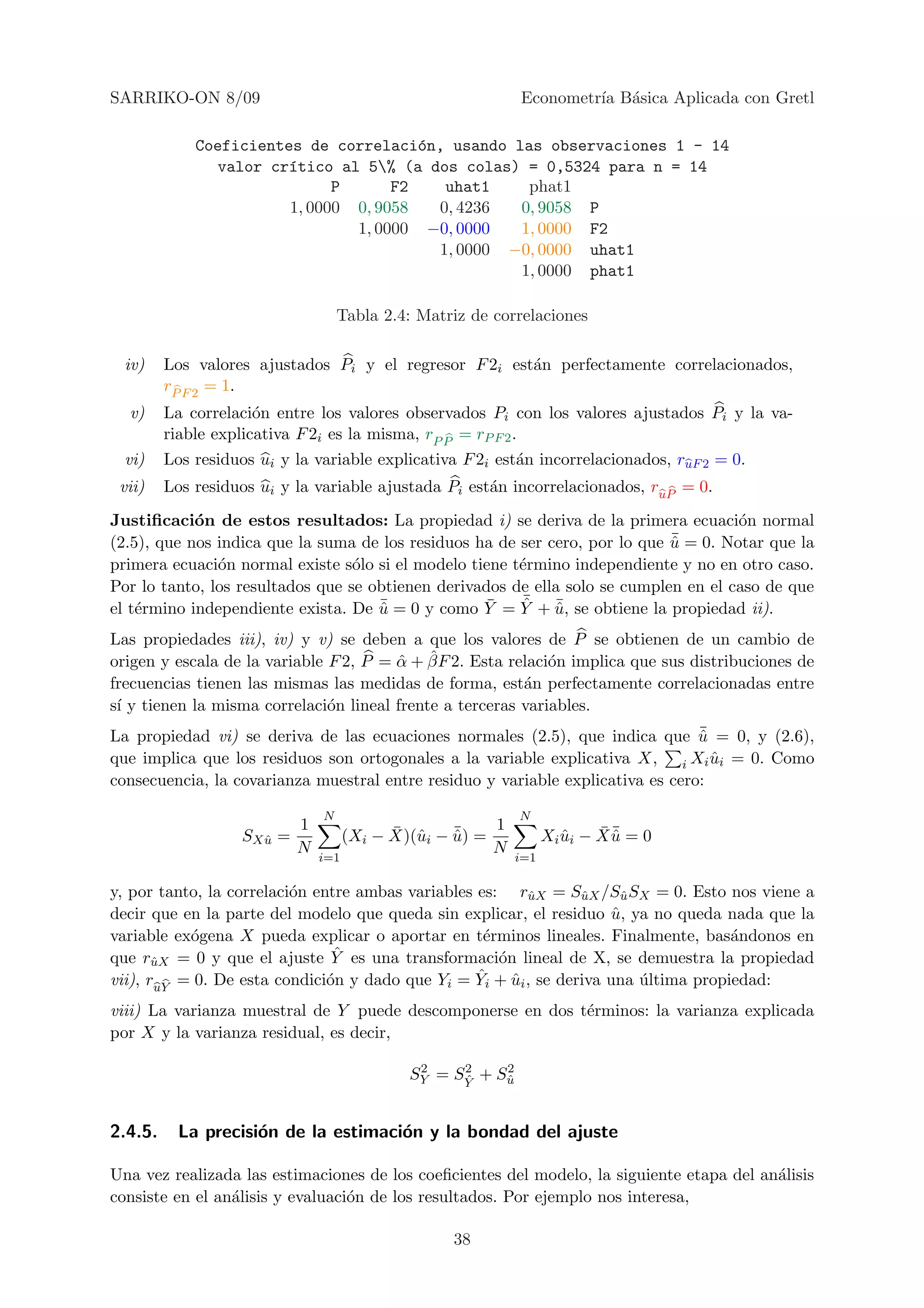 SARRIKO-ON 8/09                                               Econometr´ B´sica Aplicada con Gretl
                                                                       ıa a

             Coeficientes de correlaci´n, usando las observaciones 1 - 14
                                        o
               valor cr´tico al 5% (a dos colas) = 0,5324 para n = 14
                        ı
                              P      F2    uhat1    phat1
                        1, 0000 0, 9058   0, 4236  0, 9058 P
                                1, 0000 −0, 0000   1, 0000 F2
                                          1, 0000 −0, 0000 uhat1
                                                   1, 0000 phat1

                                     Tabla 2.4: Matriz de correlaciones

 iv)     Los valores ajustados Pi y el regresor F 2i est´n perfectamente correlacionados,
                                                        a
         rP F 2 = 1.
  v)     La correlaci´n entre los valores observados Pi con los valores ajustados Pi y la va-
                      o
         riable explicativa F 2i es la misma, rP P = rP F 2 .
 vi)     Los residuos ui y la variable explicativa F 2i est´n incorrelacionados, ruF 2 = 0.
                                                           a
 vii)    Los residuos ui y la variable ajustada Pi est´n incorrelacionados, ruP = 0.
                                                      a
Justiﬁcaci´n de estos resultados: La propiedad i) se deriva de la primera ecuaci´n normal
            o                                                                         o
                                                                             ¯ = 0. Notar que la
(2.5), que nos indica que la suma de los residuos ha de ser cero, por lo que u
                                                                             ˆ
primera ecuaci´n normal existe s´lo si el modelo tiene t´rmino independiente y no en otro caso.
               o                  o                     e
Por lo tanto, los resultados que se obtienen derivados de ella solo se cumplen en el caso de que
                                     ¯             ¯    ¯ ¯
                                                        ˆ ˆ
el t´rmino independiente exista. De u = 0 y como Y = Y + u, se obtiene la propiedad ii).
    e                                ˆ
Las propiedades iii), iv) y v) se deben a que los valores de P se obtienen de un cambio de
                                        ˆ ˆ
origen y escala de la variable F 2, P = α + βF 2. Esta relaci´n implica que sus distribuciones de
                                                              o
frecuencias tienen las mismas las medidas de forma, est´n perfectamente correlacionadas entre
                                                          a
s´ y tienen la misma correlaci´n lineal frente a terceras variables.
 ı                             o
                                                                                 ¯
La propiedad vi) se deriva de las ecuaciones normales (2.5), que indica que u = 0, y (2.6),
                                                                                 ˆ
que implica que los residuos son ortogonales a la variable explicativa X, i Xi ui = 0. Como
                                                                                   ˆ
consecuencia, la covarianza muestral entre residuo y variable explicativa es cero:

                                 N                            N
                             1               ¯ u     ¯    1                 ¯¯
                    SX u
                       ˆ   =           (Xi − X)(ˆi − u) =
                                                     ˆ              Xi ui − X u = 0
                                                                       ˆ      ˆ
                             N                            N
                                 i=1                          i=1

y, por tanto, la correlaci´n entre ambas variables es: ruX = SuX /Su SX = 0. Esto nos viene a
                          o                               ˆ      ˆ      ˆ
decir que en la parte del modelo que queda sin explicar, el residuo u, ya no queda nada que la
                                                                      ˆ
variable ex´gena X pueda explicar o aportar en t´rminos lineales. Finalmente, bas´ndonos en
           o                                        e                                a
       ˆ
                                ˆ
que ruX = 0 y que el ajuste Y es una transformaci´n lineal de X, se demuestra la propiedad
                                                      o
                               o                   ˆ
vii), ruY = 0. De esta condici´n y dado que Yi = Yi + ui , se deriva una ultima propiedad:
                                                        ˆ                 ´
viii) La varianza muestral de Y puede descomponerse en dos t´rminos: la varianza explicada
                                                            e
por X y la varianza residual, es decir,

                                                2    2    2
                                               SY = SY + Su
                                                     ˆ    ˆ



2.4.5.     La precisi´n de la estimaci´n y la bondad del ajuste
                     o                o

Una vez realizada las estimaciones de los coeﬁcientes del modelo, la siguiente etapa del an´lisis
                                                                                           a
consiste en el an´lisis y evaluaci´n de los resultados. Por ejemplo nos interesa,
                 a                o

                                                    38
 
