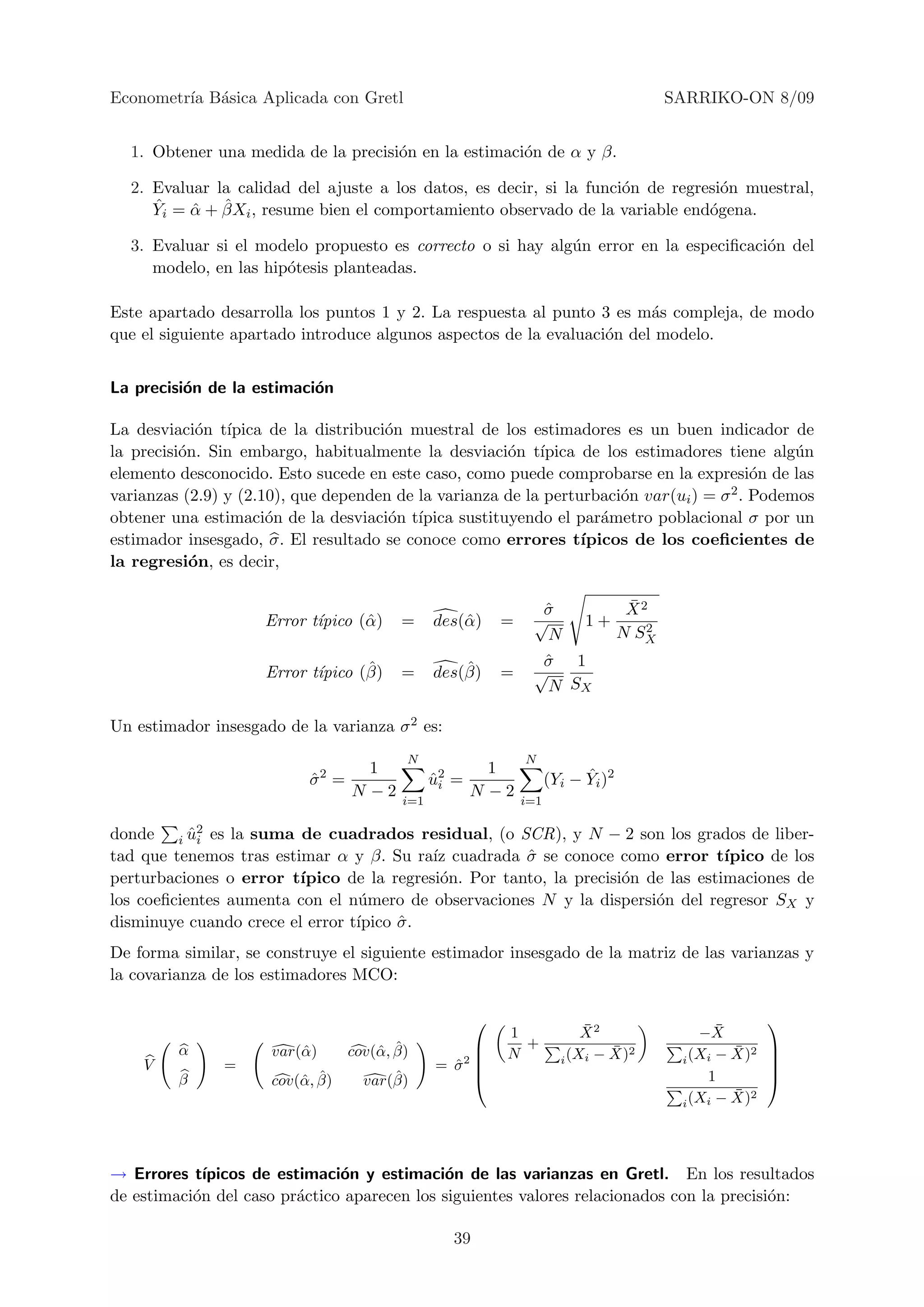 Econometr´ B´sica Aplicada con Gretl
         ıa a                                                                                   SARRIKO-ON 8/09


  1. Obtener una medida de la precisi´n en la estimaci´n de α y β.
                                     o                o

  2. Evaluar la calidad del ajuste a los datos, es decir, si la funci´n de regresi´n muestral,
                                                                     o            o
     ˆ    ˆ ˆ
     Yi = α + βXi , resume bien el comportamiento observado de la variable end´gena.
                                                                                o

  3. Evaluar si el modelo propuesto es correcto o si hay alg´n error en la especiﬁcaci´n del
                                                            u                         o
     modelo, en las hip´tesis planteadas.
                       o

Este apartado desarrolla los puntos 1 y 2. La respuesta al punto 3 es m´s compleja, de modo
                                                                         a
que el siguiente apartado introduce algunos aspectos de la evaluaci´n del modelo.
                                                                   o


La precisi´n de la estimaci´n
          o                o

La desviaci´n t´
             o ıpica de la distribuci´n muestral de los estimadores es un buen indicador de
                                     o
la precisi´n. Sin embargo, habitualmente la desviaci´n t´
          o                                           o ıpica de los estimadores tiene alg´n   u
elemento desconocido. Esto sucede en este caso, como puede comprobarse en la expresi´n de las
                                                                                          o
varianzas (2.9) y (2.10), que dependen de la varianza de la perturbaci´n var(ui ) = σ 2 . Podemos
                                                                      o
obtener una estimaci´n de la desviaci´n t´
                      o               o ıpica sustituyendo el par´metro poblacional σ por un
                                                                    a
estimador insesgado, σ. El resultado se conoce como errores t´   ıpicos de los coeﬁcientes de
la regresi´n, es decir,
            o

                                                                       σ
                                                                       ˆ                  ¯
                                                                                          X2
                     Error t´
                            ıpico (ˆ )
                                   α        =      des(ˆ )
                                                       α         =    √          1+         2
                                                                       N                 N SX

                                   ˆ                   ˆ               σ 1
                                                                       ˆ
                     Error t´
                            ıpico (β)       =      des(β)        =    √
                                                                       N SX

Un estimador insesgado de la varianza σ 2 es:
                                             N                       N
                                2 1                         1                    ˆ
                            σ =
                            ˆ                      u2
                                                   ˆi   =                  (Yi − Yi )2
                                N −2                      N −2
                                             i=1                     i=1

donde i u2 es la suma de cuadrados residual, (o SCR), y N − 2 son los grados de liber-
           ˆi
tad que tenemos tras estimar α y β. Su ra´ cuadrada σ se conoce como error t´
                                           ız          ˆ                           ıpico de los
perturbaciones o error t´ıpico de la regresi´n. Por tanto, la precisi´n de las estimaciones de
                                            o                        o
los coeﬁcientes aumenta con el n´mero de observaciones N y la dispersi´n del regresor SX y
                                 u                                       o
disminuye cuando crece el error t´
                                 ıpico σ .
                                       ˆ
De forma similar, se construye el siguiente estimador insesgado de la matriz de las varianzas y
la covarianza de los estimadores MCO:

                                                                                                              
                                                                 1               ¯
                                                                                 X2                 −X ¯
                                                                   +
         α            var(ˆ )
                          α             α ˆ
                                    cov(ˆ , β)          
                                                                N                   ¯ 2
                                                                             i (Xi − X)
                                                                                                         ¯ 2
                                                                                                 i (Xi − X)
                                                                                                               
                                                                                                               
    V          =                                   = σ2 
                                                     ˆ                                                         
         β                α ˆ
                      cov(ˆ , β)          ˆ
                                      var(β)                                                        1         
                                                                                                         ¯
                                                                                                   (Xi − X)2
                                                                                                 i




→ Errores t´ ıpicos de estimaci´n y estimaci´n de las varianzas en Gretl. En los resultados
                               o             o
de estimaci´n del caso pr´ctico aparecen los siguientes valores relacionados con la precisi´n:
           o              a                                                                o

                                                        39
 
