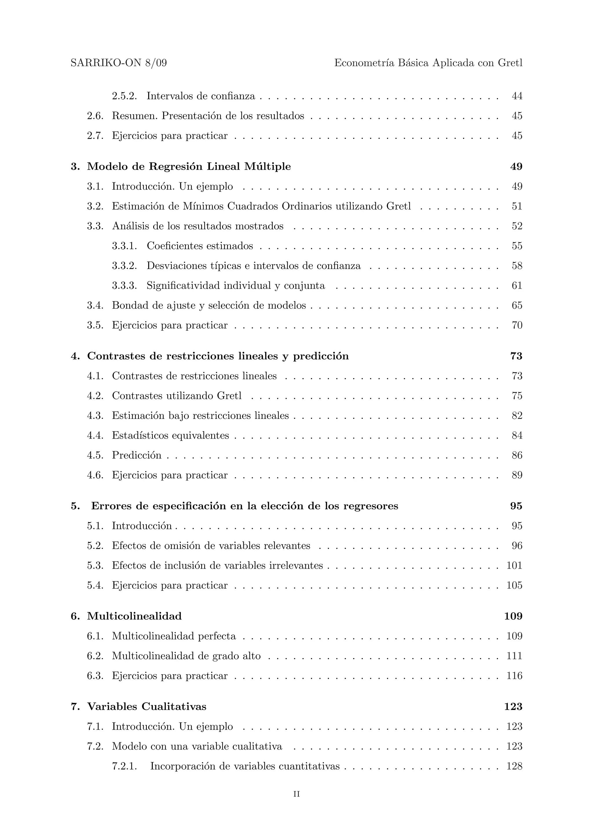 SARRIKO-ON 8/09                                             Econometr´ B´sica Aplicada con Gretl
                                                                     ıa a


        2.5.2. Intervalos de conﬁanza . . . . . . . . . . . . . . . . . . . . . . . . . . . . .       44
   2.6. Resumen. Presentaci´n de los resultados . . . . . . . . . . . . . . . . . . . . . . .
                           o                                                                          45
   2.7. Ejercicios para practicar . . . . . . . . . . . . . . . . . . . . . . . . . . . . . . . .     45

3. Modelo de Regresi´n Lineal M´ ltiple
                    o          u                                                                      49
   3.1. Introducci´n. Un ejemplo . . . . . . . . . . . . . . . . . . . . . . . . . . . . . . .
                  o                                                                                   49
   3.2. Estimaci´n de M´
                o      ınimos Cuadrados Ordinarios utilizando Gretl . . . . . . . . . .               51
   3.3. An´lisis de los resultados mostrados . . . . . . . . . . . . . . . . . . . . . . . . .
          a                                                                                           52
        3.3.1. Coeﬁcientes estimados . . . . . . . . . . . . . . . . . . . . . . . . . . . . .        55
        3.3.2. Desviaciones t´
                             ıpicas e intervalos de conﬁanza . . . . . . . . . . . . . . . .          58
        3.3.3. Signiﬁcatividad individual y conjunta . . . . . . . . . . . . . . . . . . . .          61
   3.4. Bondad de ajuste y selecci´n de modelos . . . . . . . . . . . . . . . . . . . . . . .
                                  o                                                                   65
   3.5. Ejercicios para practicar . . . . . . . . . . . . . . . . . . . . . . . . . . . . . . . .     70

4. Contrastes de restricciones lineales y predicci´n
                                                  o                                                   73
   4.1. Contrastes de restricciones lineales . . . . . . . . . . . . . . . . . . . . . . . . . .      73
   4.2. Contrastes utilizando Gretl . . . . . . . . . . . . . . . . . . . . . . . . . . . . . .       75
   4.3. Estimaci´n bajo restricciones lineales . . . . . . . . . . . . . . . . . . . . . . . . .
                o                                                                                     82
   4.4. Estad´
             ısticos equivalentes . . . . . . . . . . . . . . . . . . . . . . . . . . . . . . . .     84
   4.5. Predicci´n . . . . . . . . . . . . . . . . . . . . . . . . . . . . . . . . . . . . . . . .
                o                                                                                     86
   4.6. Ejercicios para practicar . . . . . . . . . . . . . . . . . . . . . . . . . . . . . . . .     89

5. Errores de especiﬁcaci´n en la elecci´n de los regresores
                         o              o                                                             95
   5.1. Introducci´n . . . . . . . . . . . . . . . . . . . . . . . . . . . . . . . . . . . . . . .
                  o                                                                                   95
   5.2. Efectos de omisi´n de variables relevantes . . . . . . . . . . . . . . . . . . . . . .
                        o                                                                             96
   5.3. Efectos de inclusi´n de variables irrelevantes . . . . . . . . . . . . . . . . . . . . . 101
                          o
   5.4. Ejercicios para practicar . . . . . . . . . . . . . . . . . . . . . . . . . . . . . . . . 105

6. Multicolinealidad                                                                                 109
   6.1. Multicolinealidad perfecta . . . . . . . . . . . . . . . . . . . . . . . . . . . . . . . 109
   6.2. Multicolinealidad de grado alto . . . . . . . . . . . . . . . . . . . . . . . . . . . . 111
   6.3. Ejercicios para practicar . . . . . . . . . . . . . . . . . . . . . . . . . . . . . . . . 116

7. Variables Cualitativas                                                                            123
   7.1. Introducci´n. Un ejemplo . . . . . . . . . . . . . . . . . . . . . . . . . . . . . . . 123
                  o
   7.2. Modelo con una variable cualitativa       . . . . . . . . . . . . . . . . . . . . . . . . . 123
        7.2.1.   Incorporaci´n de variables cuantitativas . . . . . . . . . . . . . . . . . . . 128
                            o

                                                  ii
 