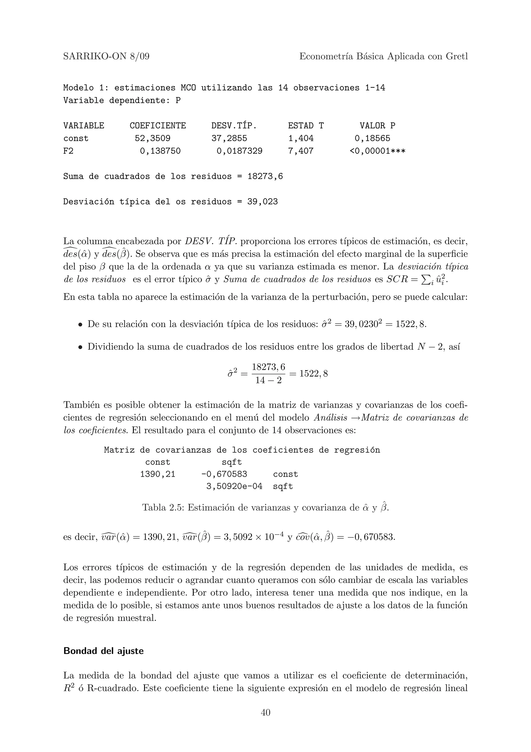 SARRIKO-ON 8/09                                           Econometr´ B´sica Aplicada con Gretl
                                                                   ıa a


Modelo 1: estimaciones MCO utilizando las 14 observaciones 1-14
Variable dependiente: P

VARIABLE        COEFICIENTE               ´
                                    DESV.TIP.          ESTAD T          VALOR P
const            52,3509            37,2855            1,404           0,18565
F2                0,138750           0,0187329         7,407          <0,00001***

Suma de cuadrados de los residuos = 18273,6

Desviaci´n t´pica del os residuos = 39,023
        o   ı



La columna encabezada por DESV. T´ proporciona los errores t´
                                       IP.                          ıpicos de estimaci´n, es decir,
                                                                                      o
     α        ˆ
des(ˆ ) y des(β). Se observa que es m´s precisa la estimaci´n del efecto marginal de la superﬁcie
                                      a                    o
del piso β que la de la ordenada α ya que su varianza estimada es menor. La desviaci´n t´o ıpica
                             ıpico σ y Suma de cuadrados de los residuos es SCR = i u2 .
de los residuos es el error t´     ˆ                                                       ˆi
En esta tabla no aparece la estimaci´n de la varianza de la perturbaci´n, pero se puede calcular:
                                    o                                 o

                 o                 o ıpica de los residuos: σ 2 = 39, 02302 = 1522, 8.
   • De su relaci´n con la desviaci´n t´                    ˆ

   • Dividiendo la suma de cuadrados de los residuos entre los grados de libertad N − 2, as´
                                                                                           ı

                                               18273, 6
                                        σ2 =
                                        ˆ               = 1522, 8
                                                14 − 2

Tambi´n es posible obtener la estimaci´n de la matriz de varianzas y covarianzas de los coeﬁ-
       e                                o
cientes de regresi´n seleccionando en el men´ del modelo An´lisis →Matriz de covarianzas de
                  o                           u               a
los coeﬁcientes. El resultado para el conjunto de 14 observaciones es:
         Matriz de covarianzas de los coeficientes de regresi´n
                                                             o
                 const          sqft
                1390,21     -0,670583     const
                             3,50920e-04 sqft

                                                                      ˆ ˆ
                   Tabla 2.5: Estimaci´n de varianzas y covarianza de α y β.
                                      o

                                  ˆ                         α ˆ
es decir, var(ˆ ) = 1390, 21, var(β) = 3, 5092 × 10−4 y cov(ˆ , β) = −0, 670583.
              α


Los errores t´ıpicos de estimaci´n y de la regresi´n dependen de las unidades de medida, es
                                o                 o
decir, las podemos reducir o agrandar cuanto queramos con s´lo cambiar de escala las variables
                                                             o
dependiente e independiente. Por otro lado, interesa tener una medida que nos indique, en la
medida de lo posible, si estamos ante unos buenos resultados de ajuste a los datos de la funci´n
                                                                                              o
de regresi´n muestral.
           o


Bondad del ajuste

La medida de la bondad del ajuste que vamos a utilizar es el coeﬁciente de determinaci´n,  o
 2 ´ R-cuadrado. Este coeﬁciente tiene la siguiente expresi´n en el modelo de regresi´n lineal
R o                                                        o                         o

                                                 40
 