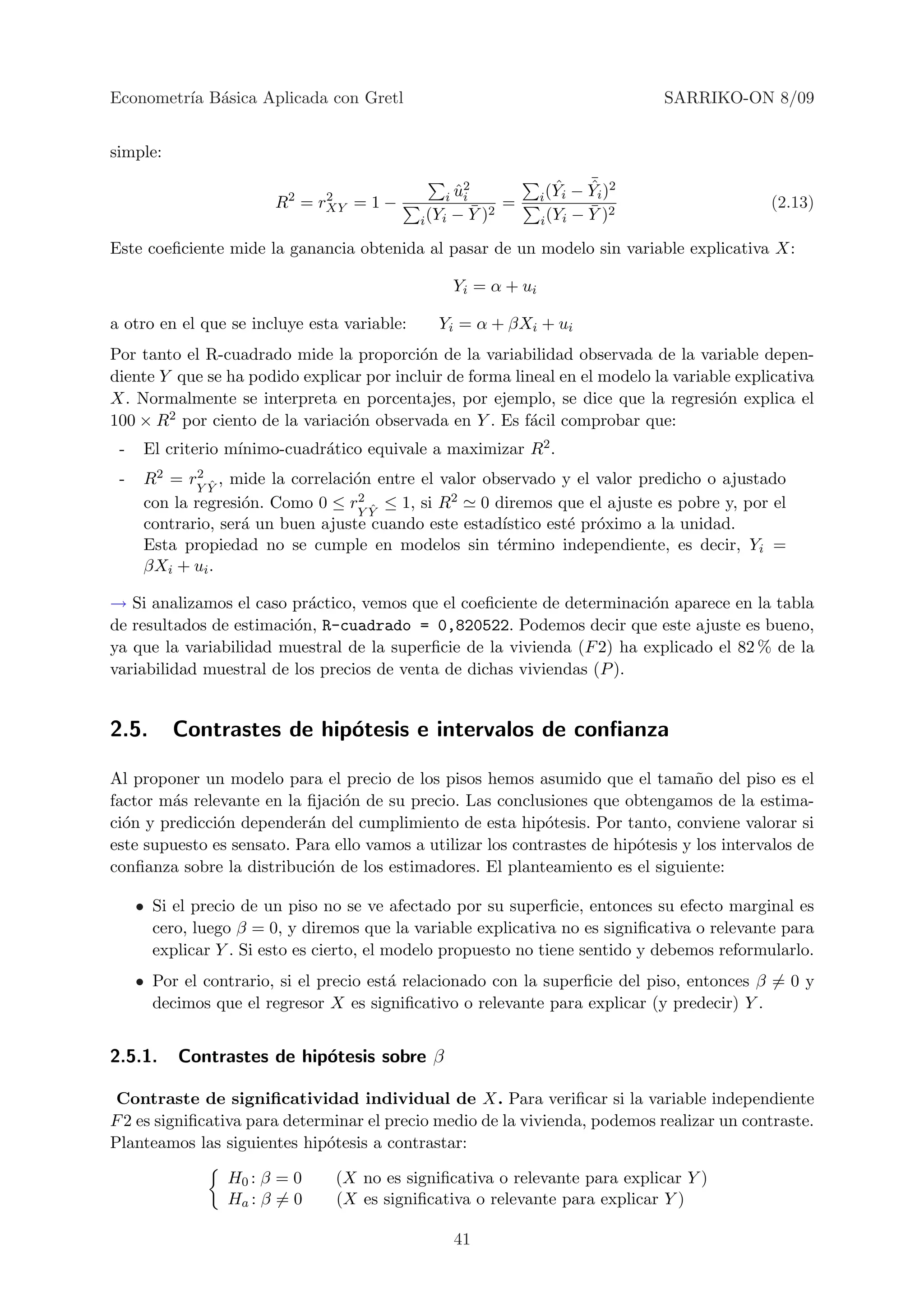 Econometr´ B´sica Aplicada con Gretl
         ıa a                                                                     SARRIKO-ON 8/09


simple:
                                                                           ¯
                                                                           ˆ
                                                                      ˆ − Yi )2
                                                   ˆ2
                                                 i ui              i (Yi
                        R2 = rXY = 1 −
                              2
                                                       ¯      =            ¯ 2               (2.13)
                                             i (Yi   − Y )2        i (Yi − Y )

Este coeﬁciente mide la ganancia obtenida al pasar de un modelo sin variable explicativa X:

                                                     Yi = α + ui

a otro en el que se incluye esta variable:      Yi = α + βXi + ui
Por tanto el R-cuadrado mide la proporci´n de la variabilidad observada de la variable depen-
                                           o
diente Y que se ha podido explicar por incluir de forma lineal en el modelo la variable explicativa
X. Normalmente se interpreta en porcentajes, por ejemplo, se dice que la regresi´n explica el
                                                                                     o
100 × R 2 por ciento de la variaci´n observada en Y . Es f´cil comprobar que:
                                  o                        a
 -                 ınimo-cuadr´tico equivale a maximizar R2 .
      El criterio m´          a
 -    R2 = rY Y , mide la correlaci´n entre el valor observado y el valor predicho o ajustado
              2
                ˆ                  o
      con la regresi´n. Como 0 ≤ rY Y ≤ 1, si R2 0 diremos que el ajuste es pobre y, por el
                    o               2
                                      ˆ
      contrario, ser´ un buen ajuste cuando este estad´
                    a                                  ıstico est´ pr´ximo a la unidad.
                                                                 e o
      Esta propiedad no se cumple en modelos sin t´rmino independiente, es decir, Yi =
                                                        e
      βXi + ui .

→ Si analizamos el caso pr´ctico, vemos que el coeﬁciente de determinaci´n aparece en la tabla
                           a                                             o
de resultados de estimaci´n, R-cuadrado = 0,820522. Podemos decir que este ajuste es bueno,
                         o
ya que la variabilidad muestral de la superﬁcie de la vivienda (F 2) ha explicado el 82 % de la
variabilidad muestral de los precios de venta de dichas viviendas (P ).


2.5.      Contrastes de hip´tesis e intervalos de conﬁanza
                           o

Al proponer un modelo para el precio de los pisos hemos asumido que el tama˜o del piso es el
                                                                                   n
factor m´s relevante en la ﬁjaci´n de su precio. Las conclusiones que obtengamos de la estima-
        a                       o
ci´n y predicci´n depender´n del cumplimiento de esta hip´tesis. Por tanto, conviene valorar si
  o            o           a                                 o
este supuesto es sensato. Para ello vamos a utilizar los contrastes de hip´tesis y los intervalos de
                                                                          o
conﬁanza sobre la distribuci´n de los estimadores. El planteamiento es el siguiente:
                             o

     • Si el precio de un piso no se ve afectado por su superﬁcie, entonces su efecto marginal es
       cero, luego β = 0, y diremos que la variable explicativa no es signiﬁcativa o relevante para
       explicar Y . Si esto es cierto, el modelo propuesto no tiene sentido y debemos reformularlo.
     • Por el contrario, si el precio est´ relacionado con la superﬁcie del piso, entonces β = 0 y
                                         a
       decimos que el regresor X es signiﬁcativo o relevante para explicar (y predecir) Y .


2.5.1.    Contrastes de hip´tesis sobre β
                           o

 Contraste de signiﬁcatividad individual de X. Para veriﬁcar si la variable independiente
F 2 es signiﬁcativa para determinar el precio medio de la vivienda, podemos realizar un contraste.
Planteamos las siguientes hip´tesis a contrastar:
                              o

                 H0 : β = 0     (X no es signiﬁcativa o relevante para explicar Y )
                 Ha : β = 0     (X es signiﬁcativa o relevante para explicar Y )

                                                     41
 