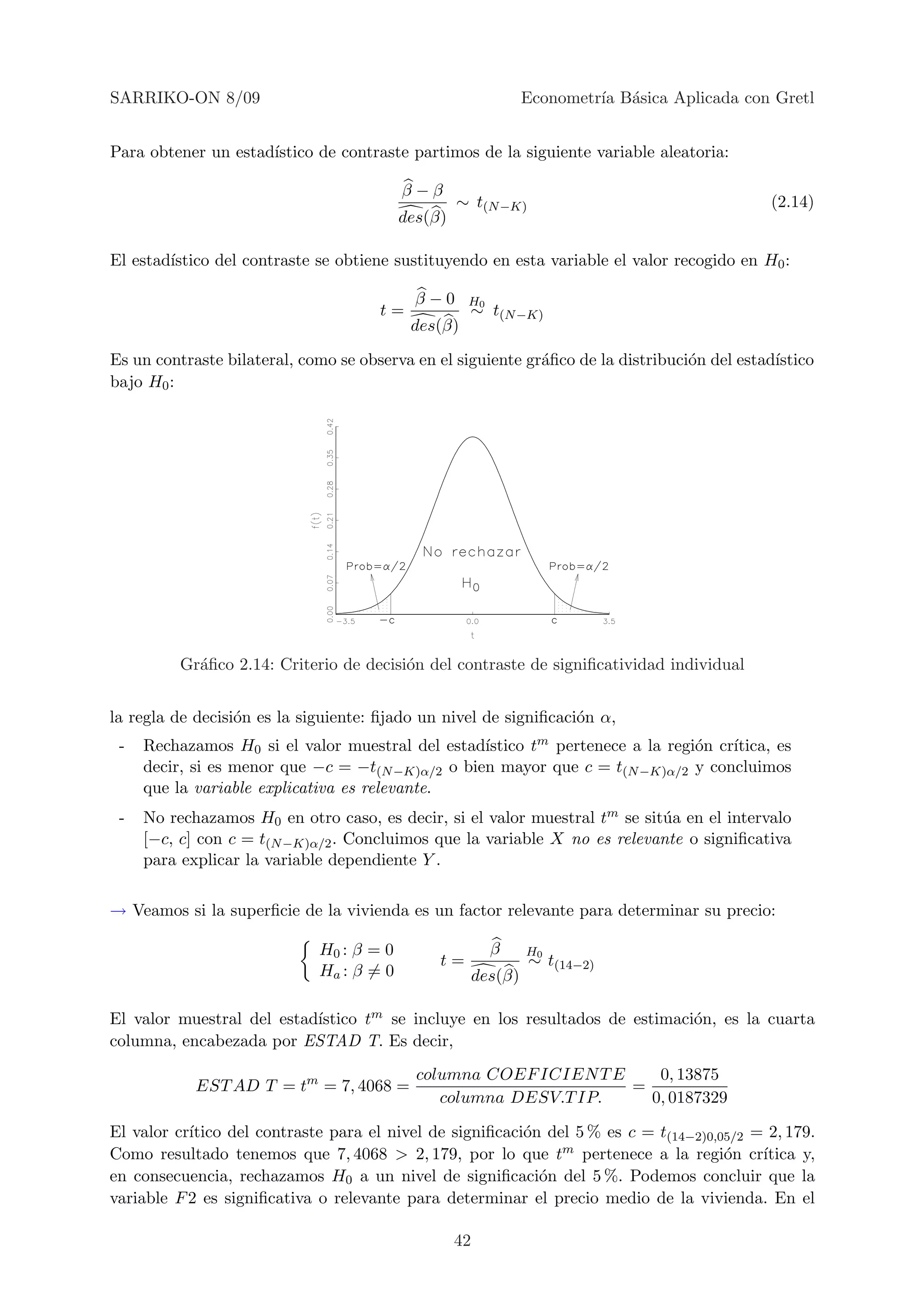 SARRIKO-ON 8/09                                                  Econometr´ B´sica Aplicada con Gretl
                                                                          ıa a


Para obtener un estad´
                     ıstico de contraste partimos de la siguiente variable aleatoria:

                                          β−β
                                                   ∼ t(N −K)                                   (2.14)
                                          des(β)

El estad´
        ıstico del contraste se obtiene sustituyendo en esta variable el valor recogido en H0 :

                                            β−0     H0
                                      t=            ∼ t(N −K)
                                           des(β)

Es un contraste bilateral, como se observa en el siguiente gr´ﬁco de la distribuci´n del estad´
                                                             a                    o           ıstico
bajo H0 :




          Gr´ﬁco 2.14: Criterio de decisi´n del contraste de signiﬁcatividad individual
            a                            o


la regla de decisi´n es la siguiente: ﬁjado un nivel de signiﬁcaci´n α,
                  o                                               o
 -   Rechazamos H0 si el valor muestral del estad´ıstico tm pertenece a la regi´n cr´
                                                                               o    ıtica, es
     decir, si es menor que −c = −t(N −K)α/2 o bien mayor que c = t(N −K)α/2 y concluimos
     que la variable explicativa es relevante.
 -   No rechazamos H0 en otro caso, es decir, si el valor muestral tm se sit´a en el intervalo
                                                                            u
     [−c, c] con c = t(N −K)α/2 . Concluimos que la variable X no es relevante o signiﬁcativa
     para explicar la variable dependiente Y .

→ Veamos si la superﬁcie de la vivienda es un factor relevante para determinar su precio:

                             H0 : β = 0                   β      H0
                                               t=                ∼ t(14−2)
                             Ha : β = 0                 des(β)

                           ıstico tm se incluye en los resultados de estimaci´n, es la cuarta
El valor muestral del estad´                                                 o
columna, encabezada por ESTAD T. Es decir,
                                            columna COEF ICIEN T E    0, 13875
            EST AD T = tm = 7, 4068 =                              =
                                               columna DESV.T IP.    0, 0187329

El valor cr´
           ıtico del contraste para el nivel de signiﬁcaci´n del 5 % es c = t(14−2)0,05/2 = 2, 179.
                                                          o
Como resultado tenemos que 7, 4068 > 2, 179, por lo que tm pertenece a la regi´n cr´  o    ıtica y,
en consecuencia, rechazamos H0 a un nivel de signiﬁcaci´n del 5 %. Podemos concluir que la
                                                            o
variable F 2 es signiﬁcativa o relevante para determinar el precio medio de la vivienda. En el

                                                   42
 