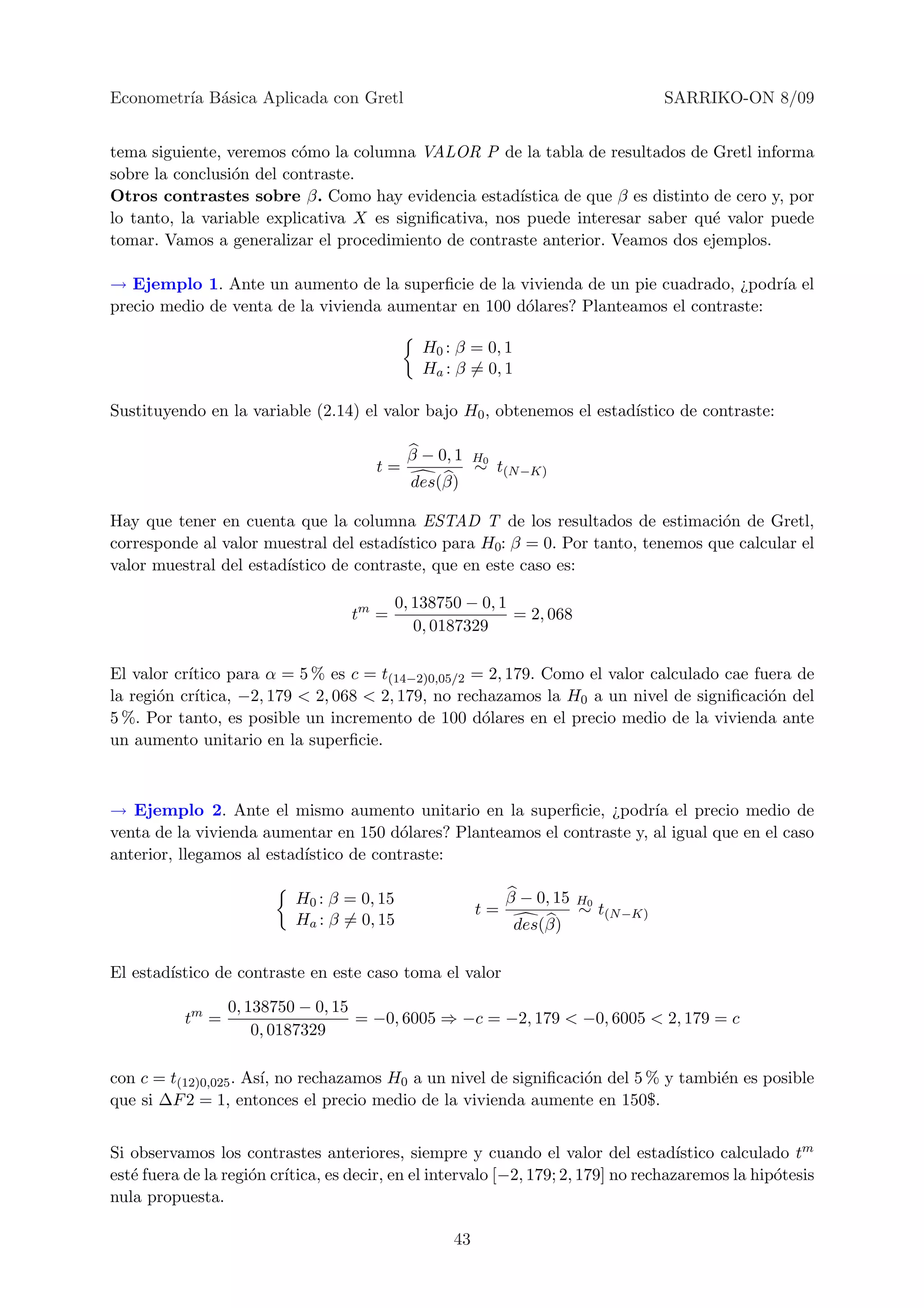 Econometr´ B´sica Aplicada con Gretl
         ıa a                                                                        SARRIKO-ON 8/09


tema siguiente, veremos c´mo la columna VALOR P de la tabla de resultados de Gretl informa
                          o
sobre la conclusi´n del contraste.
                 o
Otros contrastes sobre β. Como hay evidencia estad´     ıstica de que β es distinto de cero y, por
lo tanto, la variable explicativa X es signiﬁcativa, nos puede interesar saber qu´ valor puede
                                                                                    e
tomar. Vamos a generalizar el procedimiento de contraste anterior. Veamos dos ejemplos.

→ Ejemplo 1. Ante un aumento de la superﬁcie de la vivienda de un pie cuadrado, ¿podr´ el
                                                                                       ıa
precio medio de venta de la vivienda aumentar en 100 d´lares? Planteamos el contraste:
                                                      o

                                              H0 : β = 0, 1
                                              Ha : β = 0, 1

Sustituyendo en la variable (2.14) el valor bajo H0 , obtenemos el estad´
                                                                        ıstico de contraste:

                                            β − 0, 1    H0
                                       t=               ∼ t(N −K)
                                             des(β)

Hay que tener en cuenta que la columna ESTAD T de los resultados de estimaci´n de Gretl,
                                                                                    o
corresponde al valor muestral del estad´ıstico para H0: β = 0. Por tanto, tenemos que calcular el
valor muestral del estad´
                        ıstico de contraste, que en este caso es:

                                           0, 138750 − 0, 1
                                    tm =                    = 2, 068
                                              0, 0187329

El valor cr´
           ıtico para α = 5 % es c = t(14−2)0,05/2 = 2, 179. Como el valor calculado cae fuera de
la regi´n cr´
       o    ıtica, −2, 179 < 2, 068 < 2, 179, no rechazamos la H0 a un nivel de signiﬁcaci´n del
                                                                                           o
5 %. Por tanto, es posible un incremento de 100 d´lares en el precio medio de la vivienda ante
                                                    o
un aumento unitario en la superﬁcie.



→ Ejemplo 2. Ante el mismo aumento unitario en la superﬁcie, ¿podr´ el precio medio de
                                                                         ıa
venta de la vivienda aumentar en 150 d´lares? Planteamos el contraste y, al igual que en el caso
                                         o
anterior, llegamos al estad´
                           ıstico de contraste:

                           H0 : β = 0, 15                    β − 0, 15   H0
                                                        t=               ∼ t(N −K)
                           Ha : β = 0, 15                     des(β)

El estad´
        ıstico de contraste en este caso toma el valor

                  0, 138750 − 0, 15
           tm =                     = −0, 6005 ⇒ −c = −2, 179 < −0, 6005 < 2, 179 = c
                      0, 0187329

con c = t(12)0,025 . As´ no rechazamos H0 a un nivel de signiﬁcaci´n del 5 % y tambi´n es posible
                       ı,                                         o                 e
que si ∆F 2 = 1, entonces el precio medio de la vivienda aumente en 150$.


Si observamos los contrastes anteriores, siempre y cuando el valor del estad´         ıstico calculado tm
est´ fuera de la regi´n cr´
   e                 o    ıtica, es decir, en el intervalo [−2, 179; 2, 179] no rechazaremos la hip´tesis
                                                                                                    o
nula propuesta.

                                                   43
 