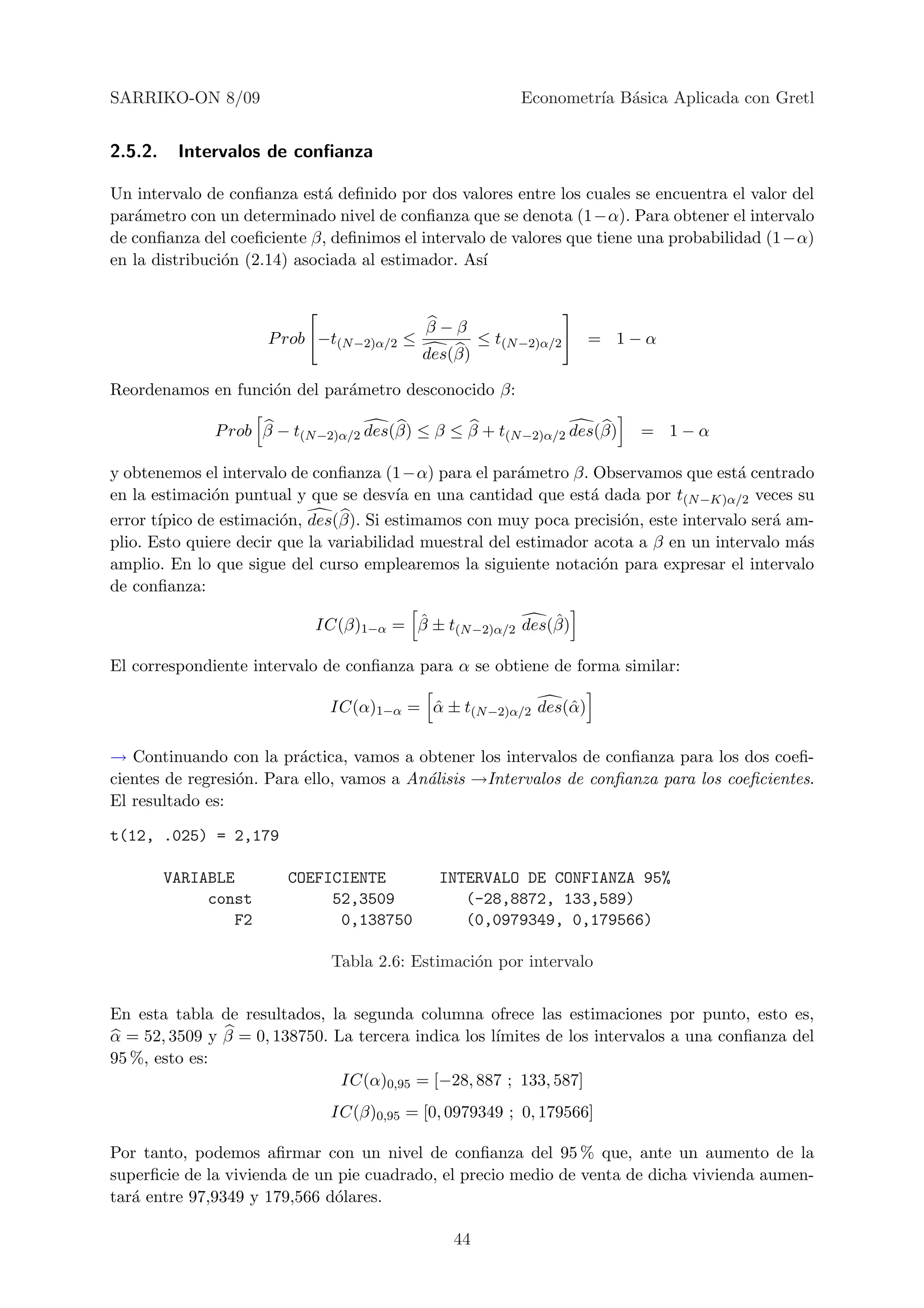 SARRIKO-ON 8/09                                            Econometr´ B´sica Aplicada con Gretl
                                                                    ıa a


2.5.2.    Intervalos de conﬁanza

Un intervalo de conﬁanza est´ deﬁnido por dos valores entre los cuales se encuentra el valor del
                              a
par´metro con un determinado nivel de conﬁanza que se denota (1−α). Para obtener el intervalo
   a
de conﬁanza del coeﬁciente β, deﬁnimos el intervalo de valores que tiene una probabilidad (1−α)
en la distribuci´n (2.14) asociada al estimador. As´
                o                                  ı


                                            β−β
                      P rob −t(N −2)α/2 ≤            ≤ t(N −2)α/2   = 1−α
                                            des(β)

Reordenamos en funci´n del par´metro desconocido β:
                    o         a

              P rob β − t(N −2)α/2 des(β) ≤ β ≤ β + t(N −2)α/2 des(β)    = 1−α

y obtenemos el intervalo de conﬁanza (1−α) para el par´metro β. Observamos que est´ centrado
                                                         a                            a
en la estimaci´n puntual y que se desv´ en una cantidad que est´ dada por t(N −K)α/2 veces su
               o                         ıa                       a
error t´
       ıpico de estimaci´n, des(β). Si estimamos con muy poca precisi´n, este intervalo ser´ am-
                        o                                             o                    a
plio. Esto quiere decir que la variabilidad muestral del estimador acota a β en un intervalo m´s
                                                                                              a
amplio. En lo que sigue del curso emplearemos la siguiente notaci´n para expresar el intervalo
                                                                    o
de conﬁanza:

                                       ˆ                  ˆ
                            IC(β)1−α = β ± t(N −2)α/2 des(β)

El correspondiente intervalo de conﬁanza para α se obtiene de forma similar:

                             IC(α)1−α = α ± t(N −2)α/2 des(ˆ )
                                        ˆ                  α

→ Continuando con la pr´ctica, vamos a obtener los intervalos de conﬁanza para los dos coeﬁ-
                          a
cientes de regresi´n. Para ello, vamos a An´lisis →Intervalos de conﬁanza para los coeﬁcientes.
                  o                        a
El resultado es:

t(12, .025) = 2,179

         VARIABLE       COEFICIENTE           INTERVALO DE CONFIANZA 95%
              const          52,3509             (-28,8872, 133,589)
                 F2           0,138750           (0,0979349, 0,179566)

                              Tabla 2.6: Estimaci´n por intervalo
                                                 o


En esta tabla de resultados, la segunda columna ofrece las estimaciones por punto, esto es,
α = 52, 3509 y β = 0, 138750. La tercera indica los l´
                                                     ımites de los intervalos a una conﬁanza del
95 %, esto es:
                               IC(α)0,95 = [−28, 887 ; 133, 587]
                              IC(β)0,95 = [0, 0979349 ; 0, 179566]

Por tanto, podemos aﬁrmar con un nivel de conﬁanza del 95 % que, ante un aumento de la
superﬁcie de la vivienda de un pie cuadrado, el precio medio de venta de dicha vivienda aumen-
tar´ entre 97,9349 y 179,566 d´lares.
   a                          o

                                               44
 